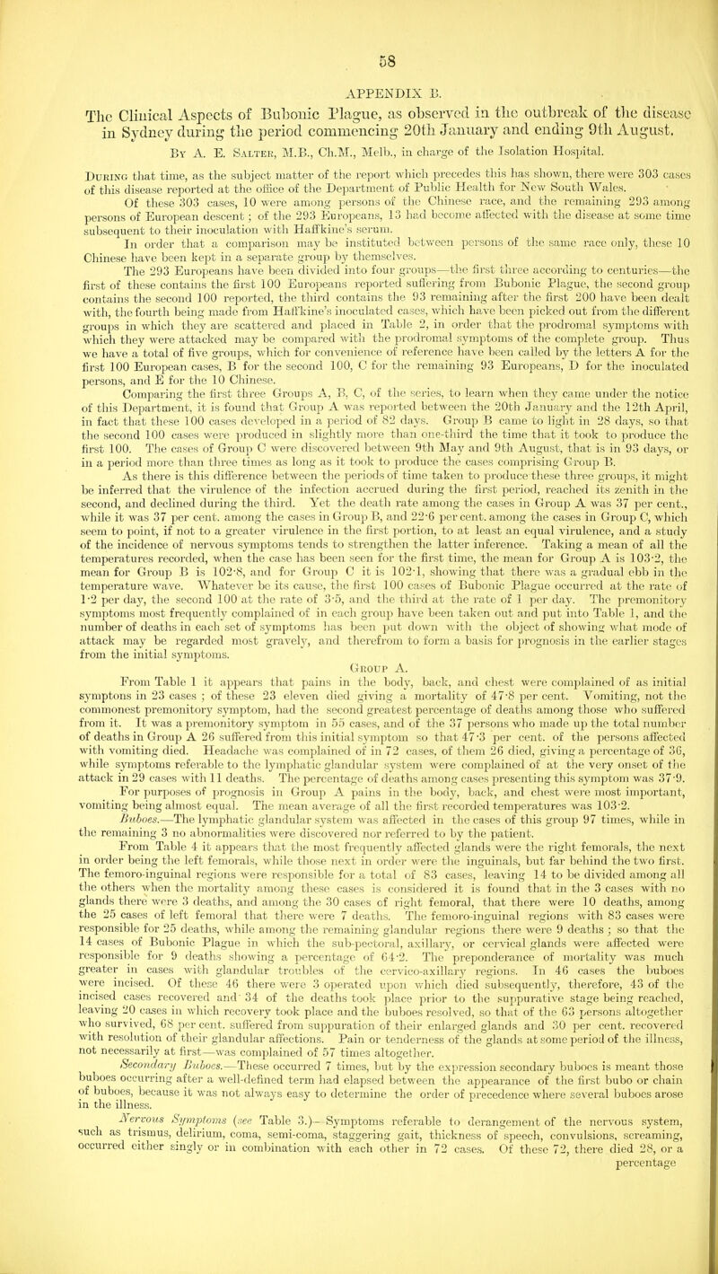 APPENDIX B. The Cliuical Aspects of Bubonic Plague, as observed in the outbreak of tbe disease in Sydney during tbe period commencing 20tb January and ending 9tb August. By a. E. Saltek, M.B., Ch.M., Melb., in charge of the Isolation Hospital. During that time, as the subject matter of the report which precedcw this has shown, there were 303 cases of this disease reported at the office of the Department of Public Health for New South Wales. Of these 303 cases, 10 were among persons of the Chinese race, and the remaining 293 among persons of European descent; of the 293 Europeans, 13 had become afiected with the disease at some time subsequent to their inoculation with Haffkine's serum. In order that a comparison may be instituted between persons of the same race only, these 10 Chinese have been kept in a sepa,rate group by themselves. The 293 Europeans have been divided into four groups—the first three according to centuries—the first of these contains the first 100 Europeans reported sufiering from Bubonic Plague, the second group contains the second 100 reported, the third contains the 93 remaining after the first 200 have been dealt with, the fourth being made from Haffkine's inoculated cases, which have been picked out from the different groups in which they are scattered and placed in Table 2, in oixler that the prodromal symptoms with which they were attacked may be compared with the prodromal symptoms of the complete group. Thus we have a total of five groups, which for convenience of reference have been called by the letters A for the first 100 European cases, B for the second 100, C for the remaining 93 Europeans, D for the inoculated persons, and E for the 10 Chinese. Comparing the first three Groups A, B, C, of the series, to learn when tbej^ came under the notice of this Department, it is found that Group A was reported between the 20th January and the 12th April, in fact that these 100 cases developed in a period of 82 days. Group B came to light in 28 days, so that the second 100 cases were produced in slightly more than one-third the time that it took to produce the first 100. The cases of Group C were discovered between 9th May and 9tli August, that is in 93 days, or in a period more than three times as long as it took to produce the cases comprising Group B. As there is this difference between the periods of time taken to produce these three groups, it might be inferred that the virulence of the infection accrued during the first period, reached its zenith in the second, and declined during the third. Yet the death rate among the cases in Group A was 37 per cent., while it was 37 per cent, among the cases in Group B, and 22-6 per cent, among the cases in Group C, which seem to point, if not to a greater virulence in the first portion, to at least an equal virulence, and a study of the incidence of nervous symptoms tends to strengthen the latter inference. Taking a mean of all the temperatures recorded, when the case has been seen for the first time, the mean for Group A is 103-2, the mean for Group B is 102-8, and for Group C it is 102-1, showing that there was a gradual ebb in the temperature wave. Whatever be its cause, the first 100 cases of Bubonic Plague occurred at the rate of 1-2 per day, the second 100 at the i-ate of 3-5, and the third at the rate of 1 per day. The premonitory symptoms most frequently complained of in each group have been taken out and put into Table 1, and the number of deaths in each set of symptoms has been put down with the object of showing what mode of attack may be regarded most gi^avelj', and therefrom to foi'm a basis for prognosis in the earlier stages from the initial symptoms. Group A. From Table 1 it appears that pains in the body, back, and chest were complained of as initial symptons in 23 cases ; of these 23 eleven died giving a mortality of 47-8 per cent. Vomiting, not the commonest premonitory symptom, had the second greatest percentage of deaths among those who suffered from it. It was a premonitory symptom in 55 cases, and of the 37 persons who made up the total number of deaths in Group A 26 suffered from this initial symptom so that 47-3 per cent, of the persons affected with vomiting died. Headache was complained of in 72 cases, of them 26 died, giving a percentage of 36, while symptoms referable to the lymphatic glandular system were complained of at the very onset of the attack in 29 cases with 11 deaths. The percentage of deaths among cases presenting this symptom was 37-9. For purposes of prognosis in Group A pains in the body, back, and chest were most important, vomiting being almost equal. The mean average of all the first recorded temperatures was 103-2. Buboes.—The lymphatic glandular system was affected in the cases of this group 97 times, while in the remaining 3 no abnormalities were discovered nor referred to by the patient. From Table 4 it appears tliat the most frequently affected glands were the right femoral s, the next in order being the left femorals, while those next in order were the inguinals, but far behind the two first. The femoro-inguinal regions were responsible for a total of 83 cases, leaving 14 to be divided among all the others when the mortality among these cases is considered it is found that in the 3 cases with no glands there were 3 deaths, and among the 30 cases of right femoral, that there were 10 deaths, among the 25 cases of left femoral that thei-e were 7 deaths. The femoro-inguinal regions with 83 cases were responsible for 25 deaths, while among the remaining glandular regions there were 9 deaths ; so that the 14 cases of Bubonic Plague in which the sub-pectoral, axillary, or cervical glands were affected were responsible for 9 deaths showing a percentage of G4-2. The preponderance of mortality was much greater in cases with glandular troubles of the cervico-axillary regions. In 46 cases the buboes were incised. Of these 46 there were 3 operated upon which died subsequently, therefore, 43 of the incised cases recovered and' 34 of the deaths took place prior to the suppurative stage being reached, leaving 20 cases in which recovery took place and the buboes resolved, so that of the 63 persons altogether who survived, 68 per cent, suffered from suppui-ation of their enlarged glands and 30 per cent, recovered with resolution of their glandular affections. Pain or tenderness of the glands at some period of the illness, not necessarily at first—was complained of 57 times altogether. Secondary Buboes.—These occurred 7 times, but by the expression secondary buboes is meant those buboes occurring after a well-defined term had elapsed between the appearance of the first bubo or chain of buboes, because it was not always easy to determine the order of pi-ecedence where several buboes arose in the illness. Nervous Symptoms {see Table 3.)-- Symptoms referable to derangement of the nervous system, such as trismus, delirium, coma, semi-coma, staggering gait, thickness of speech, convulsions, screaming, occurred either singly or in combination with each other in 72 cases. Of these 72, there died 28, or a percentage