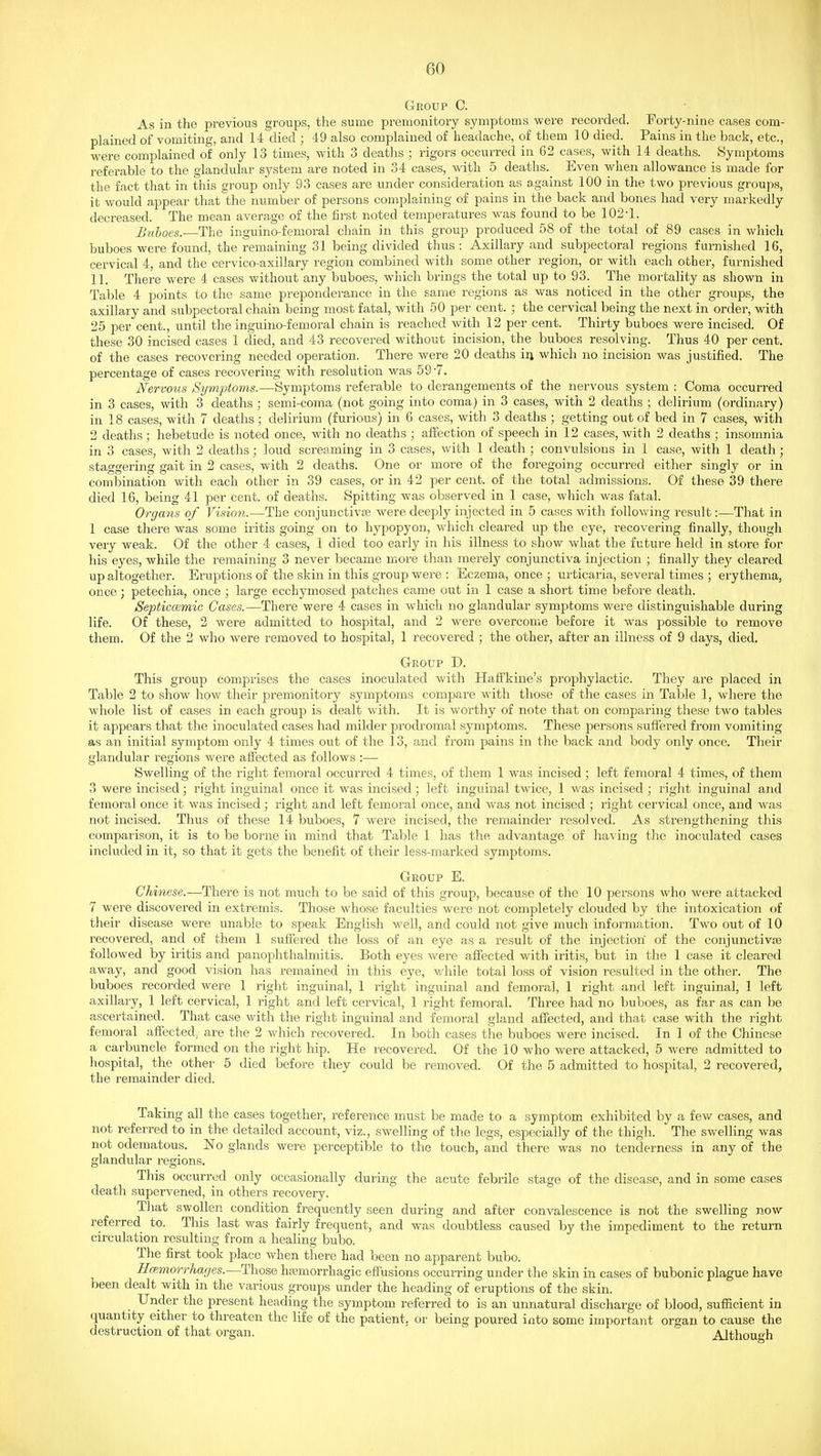 Group C. As in the previous groups, the sume premonitory symptoms were recorded. Forty-nine cases com- plained of vomiting, and 14 died ; 49 also complained of headache, of them 10 died. Pains in the back, etc., were complained of only 13 times, with 3 deaths ; rigors occurred in 62 cases, with 14 deaths. Symptoms referable to the glandular system are noted in 34 cases, with 5 deaths. Even when allowance is made for the fact that in this group only 93 cases are under consideration as against 100 in the two previous groups, it would appear that the number of persons complaining of pains in the back and bones had very markedly decreased. The mean average of the first noted temperatures was found to be 102-1. Buboes.-—The inguino-femoral chain in this group produced 58 of the total of 89 cases in which buboes were found, the remaining 31 being divided thus : Axillary and subpectoral regions furnished 16, cervical 4, and the cervico-axillary region combined with some other region, or with each other, furnished 11. There were 4 cases without any buboes, which brings the total up to 93. The mortality as shown in Table 4 points to the same preponderance in the same regions as was noticed in the other groups, the axillary and subpectoral chain being most fatal, with 50 per cent. ; the cervical being the next in order, wdth 25 per cent., until the inguino-femoral chain is reached with 12 per cent. Thirty buboes were incised. Of these 30 incised cases 1 died, and 43 recovered without incision, the buboes resolving. Thus 40 per cent, of the cases recovering needed operation. There were 20 deaths iri which no incision was justified. The percentage of cases recovering with resolution was 59-7. Nervous Symptoms.—Symptoms referable to derangements of the nervous system : Coma occurred in 3 cases, with 3 deaths; semi-coma (not going into coma) in 3 cases, with 2 deaths ; delirium (ordinary) in 18 cases, with 7 deaths; delirium (furious) in 6 cases, with 3 deaths ; getting out of bed in 7 cases, with 2 deaths; hebetude is noted once, with no deaths ; affection of speech in 12 cases, with 2 deaths ; insomnia in 3 cases, with 2 deaths; loud screaming in 3 cases, with 1 death ; convulsions in 1 case, with 1 death; staggering gait in 2 cases, with 2 deaths. One or more of the foregoing occurred either singly or in combination with each other in 39 cases, or in 42 per cent, of the total admissions. Of these 39 there died 16, being 41 per cent, of deaths. Spitting was observed in 1 case, which was fatal. Organs of Vision.—The conjunctiviE were deeply injected in 5 cases with following result:—That in 1 case there was some iritis going on to hypopyon, wdiich cleared up the eye, recovering finally, though very weak. Of the other 4 cases, 1 died too early in his illness to show what the future held in store for his eyes, while the remaining 3 never became more than merely conjunctiva injection ; finally they cleared up altogether. Eruptions of the skin in this group were : Eczema, once ; urticaria, several times ; erythema, once; petechia, once ] large ecchymosed patches came out in 1 case a short time before death. Septiccemic Cases.—There were 4 cases in which no glandular symptoms were distinguishable during life. Of these, 2 were admitted to hospital, and 2 were overcome before it was possible to remove them. Of the 2 who were removed to hospital, 1 recovered ; the other, after an illness of 9 days, died. Group D. This group comprises the cases inoculated with Haffkine's prophylactic. They are placed in Table 2 to show how their premonitory symptoms compare with those of the cases in Table 1, where the whole list of cases in each group is dealt with. It is worthy of note that on comparing these two tables it appears that the inoculated cases had milder prodromal symptoms. These persons suflered from vomiting as an initial symptom only 4 times out of the 13, and from pains in the back and body only once. Their glandular regions were aflected as follows :— Swelling of the right femoral occurred 4 times, of them 1 was incised; left femoral 4 times, of them 3 were incised; right inguinal once it was incised; left inguinal twice, 1 was incised ; right inguinal and femoral once it was incised; right and left femoral once, and was not incised ; right cervical once, and was not incised. Thus of these 14 buboes, 7 were incised, the remainder resolved. As strengthening this comparison, it is to be borne in mind that Table 1 has the advantage of having the inoculated cases included in it, so that it gets the benefit of their less-marked symptoms. Group E. Chinese.—There is not much to be said of this group, because of the 10 persons who were attacked 7 were discovered in extremis. Those whose faculties were not completely clouded by the intoxication of their disease were unable to speak English well, and could not give much information. Two out of 10 recovered, and of them 1 suffered the loss of an eye as a result of the injection of the conjunctivje followed by iritis and panophthalmitis. Both eyes were afiected with iritis, but in the 1 case it cleared away, and good vision has remained in this eye, while total loss of vision resulted in the other. The buboes recorded were 1 right inguinal, 1 right inguinal and femoral, 1 right and left inguinal, 1 left axillai-y, 1 left cervical, 1 right and left cervical, 1 right femoral. Three had no buboes, as far as can be ascertained. That case with the right inguinal and femoral gland affected, and that case with the right femoral affected, are the 2 which recovered. In both cases the buboes were incised. In 1 of the Chinese a carbuncle formed on the right hip. He recovered. Of the 10 who were attacked, 5 were admitted to hospital, the other 5 died before they could be removed. Of the 5 admitted to hospital, 2 recovered, the remainder died. Taking all the cases together, reference must be made to a symptom exhibited by a few cases, and not referred to in the detailed account, viz., swelling of the legs, especially of the thigh. The swelling was not edematous. No glands were perceptible to the touch, and there was no tenderness in any of the glandular regions. This occurred only occasionally during the acute febrile stage of the disease, and in some cases death supervened, in others recovery. That swollen condition frequently seen during and after convalescence is not the swelling now referred to. This last was fairly frequent, and was doubtless caused by the impediment to the return circulation resulting from a healing bubo. The first took place when there had been no apparent bubo. Haemorrhages.—Those hajmorrhagic effusions occurring under the skin in cases of bubonic plague have been dealt with in the various groups under the heading of eruptions of the skin. Under the present heading the symptom referred to is an unnatural discharge of blood, suflacient in quantity either to threaten the life of the patient, or being poured into some important organ to cause the destruction of that organ. Althou<>h