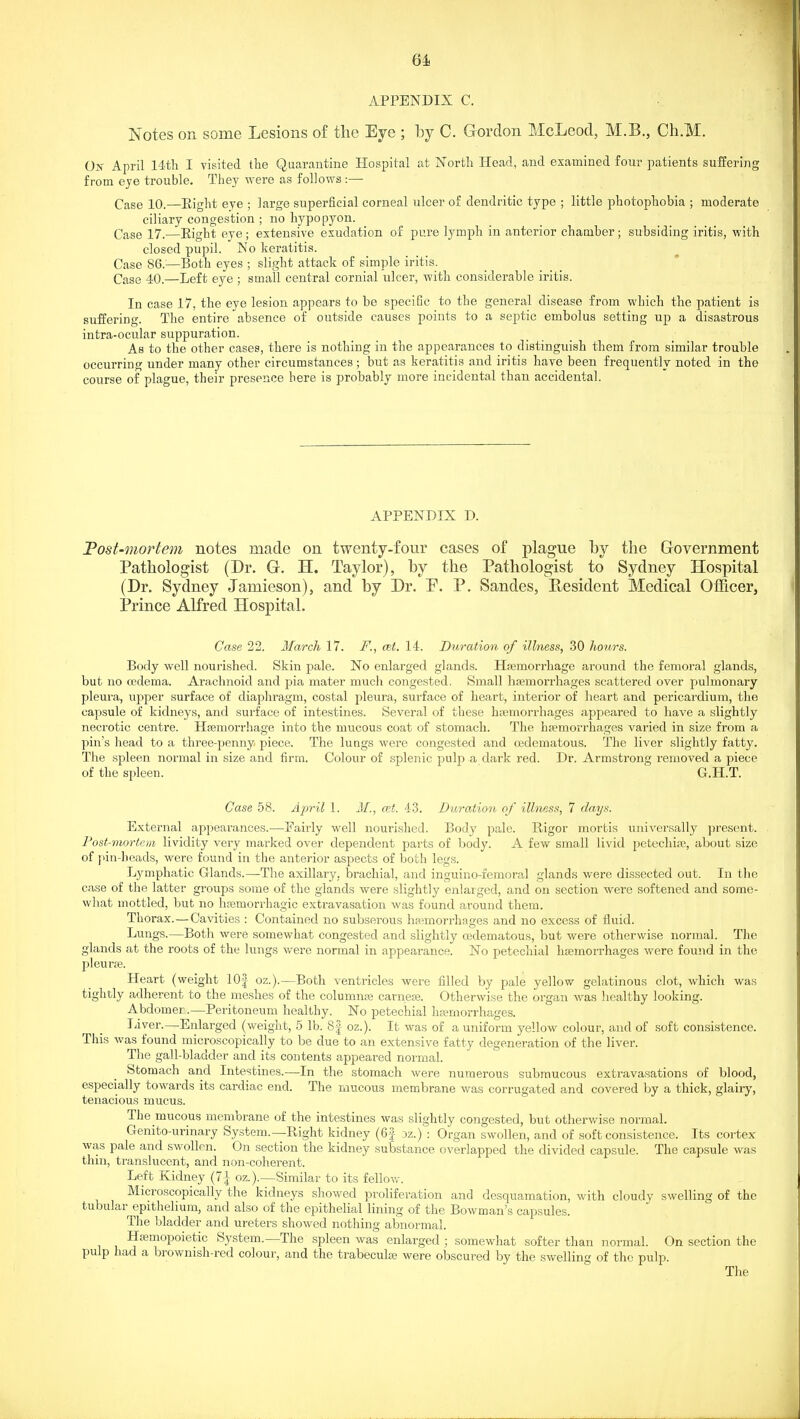 APPENDIX C. Notes on some Lesions of the Eye ; by C. Gordon McLeod, M.B., Ch.M. On April 14tli I visited the Quarantine Hospital at North Head, and examined four patients suffering from eye trouble. They were as follows :— Case 10.—Eight eye ; large superficial corneal ulcer of dendritic type ; little photophobia ; moderate ciliary congestion ; no hypopyon. Case 17.—Eight eye; extensive exudation of pure lymph in anterior chamber; subsiding iritis, with closed pupil. No keratitis. Case 86.'—Both eyes ; slight attack of simple iritis. Case 40.—Left eye ; small central cornial ulcer, vfith considerable iritis. In case 17, the eye lesion appears to be specific to the general disease from which the patient is suffering. The entire absence of outside causes points to a septic embolus setting up a disastrous intra-ocular suppuration. As to the other cases, there is nothing in the appearances to distinguish them from similar trouble occurring under many other circumstances ; but as keratitis and iritis have been frequently noted in the course of plague, their presence here is probably more incidental than accidental. APPENDIX D. Tost-mortem notes made on twenty-four cases of plague by the Government Pathologist (Dr. G. H. Taylor), by the Pathologist to Sydney Hospital (Dr. Sydney Jamieson), and by Dr. P. P. Sandes, Resident Medical Oificer, Prince Alfred Hospital. Case 22. March 17. F., cet. 14. Duration of illness, 30 hours. Body well nourished. Skin pale. No enlarged glands. HiBmorrhage around the femoral glands, but no oedema. Arachnoid and pia mater much congested. Small liajmorrhages scattered over pulmonary pleura, upper surface of diaphragm, costal pleura, surface of heart, interior of heart and pericardium, the capsule of kidneys, and surface of intestines. Several of these hemorrhages appeared to have a slightly necrotic centre. Htemorrhage into the mucous coat of stomach. The hsemorrhages varied in size from a pin's head to a three-penny piece. The lungs were congested and cedematous. The liver slightly fatty. The spleen normal in size and firm. Colour of splenic pulp a dark red. Dr. Armstrong removed a piece of the spleen. G.H.T. Case 58. Ai^ril 1. M., cet. 43. Duration of illness, 7 da,ys. External appearances.—Faiidy well nourished. Body pale. Rigor mortis universally })resent. Post-mortem lividity very marked over dependent parts of body. A few small livid petechia;, about size of pin-beads, were found in the anterior aspects of both legs. Lymphatic Glands.—The axillary, brachial, and inguino-iemoral glands were dissected out. In the case of the latter groups some of the glands were slightly enlarged, and on section were softened and some- what mottled, but no hsemorrhagic extravasation was found around them. Thorax.—Cavities : Contained no subserous haemorrhages and no excess of fluid. Lungs.—Both were somewhat congested and slightly cedematous, but were otherwise normal. The glands at the roots of the lungs were normal in appearance. No petechial hcemorrhages were found in the pleurae. Heart (weight 10| oz.).—Both ventricles were filled by pale yellow gelatinous clot, which was tightly adherent to the meshes of the columns carneoe. Otherwise the organ was liealthy looking. Abdomer.—Peritoneum healthy. No petechial hemorrhages. Liver.—Enlarged (weight, 5 lb. 8| oz.). It was of a uniform yellow colour, and of soft consistence. This was found microscopically to be due to an extensive fatty degeneration of the liver. The gall-bladder and its contents appeared normal. Stomach and Intestines.—In the stomach were numerous submucous extravasations of blood, especially towards its cardiac end. The mucous membrane was corrugated and covered by a thick, glairy, tenacious mucus. The mucous membrane of the intestines was slightly congested, but otherwise normal. Genito-urinary System.—Right kidney (6f 3z.) : Organ swollen, and of soft consistence. Its cortex was pale and swollen. On section the kidney substance overlapped the divided capsule. The capsule was thin, translucent, and non-cohei-ent. Left Kidney (7|' oz.).—Similar to its fellow. Microscopically the kidneys showed proliferation and desquamation, with cloudy swelling of the tubular epithelium, and also of the epithelial lining of the Bowman's capsules. The bladder and ureters showed nothing abnormal. Hemopoietic Sy.stem.—The spleen was enlarged; somewhat .softer than normal. On section the pulp had a brownish-red colour, and the trabecule were obscured by the swelling of the pulp. The