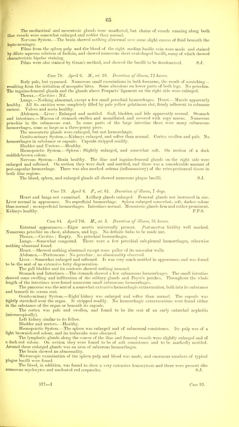 The mediastinal and mesenteric glandfi were unaffected, but cluiins of vessels running along both iliac vessels were somewhat enlarged and reddei' than normal. Nervous System.—The brain showed nothing abnormal save some slight excess of fluid beneath the lepto-meninges. Films from the spleen pulp and the blood of the right meflian basilic vein were made and stained by dilute aqueous solution of fuchsin, and showed numerous short oval-shaped bacilli, many of which showed characteristic bipolar staining. Films wei-e also stained by Gram's method, and showed the bacilli to be decolourised. S.J. Case 78. April 6. M., cut. 18. DnrafAon of illness, 72 hours. Body pale, but cyanosed. Numerous small excoriations in both forearms, tlie result of scratching— resulting from the irritation of mosquito bites. Some abrasions on lower parts of both legs. No petechise. The inguino-femoral glands and the glands above Pouparts' ligament on the right side were enlarged. Thorax.—Cavities : Nil. Lungs.—Nothing abnormal, except a few small petechial hemorrhages. Heart.—Muscle aj^parently healthy. All its cavities were completely filled by pale yellow gelatinous clot, firmly adherent to columme carnese. Valves and aorta healthy. Abdomen.—Liver : Enlarged and mottled. Gall, bladder, and bile apparently normal. Stomach and intestines.—Mucosa of stomach swollen and mamillated, and covered with ropy mucus. Numerous petechise in the submucous coat. In some parts of the large intestine there were many submucous liEBmorrhages, some as large as a three-penny piece. The mesenteric glands were enlarged, but not hemorrhagic. Genito-urinary System.—Kidneys enlarged, and softer than normal. Cortex swollen and pale. No hemorrhages in substance or capsule. Capsule stripped readily. Bladder and Ureters.—Healthy. Hemopoietic System.—Spleen : Slightly enlarged, and somewhat soft. On section of a dark reddish-brown colour. Nervous System.—Brain healthy. The iliac and inguino-femoral glands on the riglit side were enlarged and softened. On section they were dark and mottled, and there was a considerable amount of peri-capsular liemorrhage. There was also marked oedema (inflammatory) of the retro-peritoneal tissue in both iliac regions. The blood, spleen, and enlarged glands all showed numerous plague bacilli. S.J. Case 79. April 6. F., cel. 61. Duration of illness, 7 days. Heart and lungs not examinad. Axillary glands enlarged. Femoral glands not increased in size. Liver normal in appearance. No superficial hemorrhage. Spleen enlarged somewhat, soft, darker colour than normal ; no superficial hemorrhages. Intestines normal. Mesenteric glands firm and rather prominent. Kidneys healthy. F.P.S. Case 84. April 7fh. M., n't. 3. Duration of illness, 51 hours. External appearances.—Rigor mortis universally present. Post-mortem lividity well marked. Numerous petechie^ on chest, abdomen, and legs. No definite ljubo to be made out. Thorax.—Cavities : Empty. No petechial hemorrhages. Lungs.—Somewhat congested. There were a few petechial sub-pleural hemorrliages, otherwise nothing abnormal found. Heart.—Showed nothing abnormal except some pallor of its muscular walls. Abdomen.^—Peritoneum : No petechie ; no abnormality observed. Liver.—Somewhat enlai-ged and softened. It was very much mottled in appearance, and was found to be the seat of an extensive fatty degeneration. The gall bladder and its contents showed nothing unusual. Stomach and Intestines.—The stomach showed a few submucous hemorrhages. The small intestine showed some swelling and infiltration of the solitary glands and Peyer's patches. Througliout the whole length of the intestines were found numerous small submucous hemorrhages. The pancreas was the seat of a somewhat extensive hemorrhagic extravasation, botli into its substance and beneath its serous coat. Genito-urinary System.—Bight kidney was enlarged and softer than normal. The capsule was tightly stretched over the organ. It stripped readily. No hemorrhagic extravasations were found either in the substance of the organ or beneath its capsule. The cortex was pale and swollen, and found to be the seat of an early catarrhal nephritis (microscopically). Left kidney similar to its fellow. Bladder and ureters.—Healthy. Hemopoietic System.—The .spleen was enlarged and of subnormal consistence. Its pulp was of a light brownish-red colour, and its trabecule were obscured. The lymphatic glands along the course of the iliac and femoral vessels were slightly enlarged and of a dark-red colour. On section they were found to be of soft consistence and to be markedly mottled. Around these enlarged glands was an area of subserous hemorrhages. The brain showed no abnormality. Microscopic examination of the spleen pulp and blood was made, and enormous numbers of typical plague bacilli were found. The blood, in addition, was found to show a very extensive leucocytosis and there were present also numerous myelocytes and nucleated red corpuscles. S.J. 577—1 Case 93,