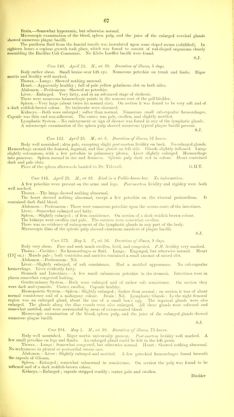 Brain.—Somewhat hyperremic, but otlierwise noriTial. Microscopic examination of the blood, spleen pulp, and the juice of the enlarged cervical glands showed numerous plague bacilli. The puriform tiuid from the faucial tonsils was inoculated upon some sloped serum (solidified). In eighteen hours a copious growth took place, which was found to consist of rod-shaped organisms closely resembling the Bacillus Coli Communis. No Klebs Loeffler bacilli were found. S.J. Case 140. April 24. M., at. 59. Duration of illness, 5 days. Body rather obese. Small bruise over left eye. Numerous petechia} on trunk and limbs. E-igor mortis and lividity well marked. Thorax.—Lungs : Showed nothing unusual. Heart.—Appai-ently healthy ; full of pale yellow gelatinous clot on both sides. Abdomen.—Peritoneum : Showed no petechijie. Liver.—Enlarged. Very fatty, and in an advanced stage of cirrhosis. There were numerous h;emorrhagic points in the mucous coat of the gall-bladder. Spleen.—Very large (about twice its normal size). On section it was found to be very soft and of a dark I'eddish-brown colour. Its trabeculiB were obscured. Kidneys.—Both were enlarged ; softer than normal. Numerous small sub-eapsular hannorrliages. Capsule was thin and non-adherent. The cortex was pale, swollen, and slightly mottled. Lymphatic System.—No enlargement or sign of disease was found in any of the lymphatic glands. A microscopic examination of the spleen pulp showed numerous typical plague bacilli present. S.J. Case 142. Apr il 25. J/., wt. 5. Durat ion of illness, 51 hours. Body well nourished ; skin pale, excepting slight post-mortem lividity on back. No enlarged glands. Haemorrhage around the femoral, inguinal, and iliac glands on left side. Glands slightly inflamed. Lungs slightly ojdematous, with a few petechife in pulmonary pleura. Liver slightly enlarged. Htemorrhage into panci'eas. Spleen normal in size and firmness. Splenic pulp dark i-ed in colour. Heart contained dark and pale clots. Piece of the spleen afterwards handed to Dr. Tidsv/cU. G.H.T. Case 143. April 25. M., cet 49. Died in a FiiMlc-hou,se bar. No information. A few petechiie were present on the arms and legs. Fost-morleia lividity ;ind rigidity were both well marked. Thorax.—The lungs showed nothing abnormal. The heart showed nothing abnormal, except a fevv' petechiie on the visceral pericardium. It contained dark fluid blood. Abdomen.—Peritoneum : There were numerous petechia; upon the serous coats of the intestines. Liver.—Somewhat enlarged and fatty. Spleen.-—Slightly enlarged ; of firm consistence. On section of a dark reddish-brown colour. The kidneys were swollen and pale. The cortices were somewhat swollen. There was no evidetice of enlargement of the lymphatic glands in any part of the body. Microscopic films of the splenic pulp showed enormous numbers of plague bacilli. S.J. Case 173. j\[a,y 3. F., ai,. 5G. Dnration of illness, 9 dai/s. Body very obese. Face and neck much swollen, livid, and congested. F.Jf. lividity very marked. Thorax.—Cavities : No hajmorrhages or flui<l. Lungs ; Engorged, but otherwise normal. Heart (13| oz.) : Muscle pale ; both ventricles and auricles contained a small amount of mixed clot. Abdomen.—Peritoneum : Nil. Liver.—Slightly enlarged, of soft consistence. Had a mottled appeai'ance. No sub-capsular haemorrhage. Liver evidently fatty. Stomach and Intestines.—A few small submucous petechite in the stomach. Intestines were in places somewhat congested looking. Genito-urinary System.—Both were enlarged and of rather soft consistence. On section they were dark and cyanotic. Cortex swollen. Capsule healthy. Hpemopoietic System.—Spleen : Slightly enlarged ; darker than normal ; on section it was of about normal consistence and of a mahogany colour. Brain : Nil. Lymphatic Glands : In the right femoral region was an enlarged gland, about the size of a small hen's egg. The inguinal glands were also enlarged. The glands along the iliac vessels were also enlarged. All these glands were softened and somewhat mottled, and were surrounded by areas of extravasated blood. Microscopic examination of the blood, spleen pulp, and the juice of the enlarged glands showed numerous plague l^acilli. S.J. Case 184. 3Iay 2. M., a;t. 59. Duration of illness, 75 hours. Body well nourished. Rigor mortis universally present. Fost-mortnn lividity well marked. A few small petechiie on legs and flanks. An enlarged gland could be felt in the left groin. Thorax.—Lungs : Somewhat congested, but otherwise normal. Heart: Showed nothing abnormal. No ecchymoses in pleural or pericardial serous sacs. Abdomen.—Liver : Slightly enlarged and mottled. A few petechial ha^murrhages found beneath the capsule of Glisson. Spleen.—Enlarged; somewhat subnormal in consistence. On section the pulp was found to be softened and of a dark reddish-bi-own colour. Kidneys.—Enlarged ; capsule stripped readily ; cortex pale and swollen. Bladder