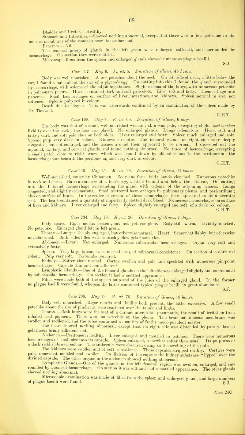Bladder and Ureter.—Healthy. Stomach and Intestines.—Showed nothing abnormal, except that there were a few petechia in the mucous membrane of the stomach near its cardiac end. Pancreas.—Nil. The femoral group of glands in the left groin were enlarged, softened, and surrounded by hrcmorrhage. On section they were mottled. Microscopic films from the spleen and enlarged glands showed numerous plague bacilli. S.J. Case 197. May 6. F., ait. 5. D^iration of illness, 48 hours. ear, by „ in pulmonary pleura. Heart contained dark and soft pale clots. Liver soft and fatty. Hemorrhage into pancreas. Small hiemorrhages on surface of liver, intestines, and kidneys. Spleen normal in size, not softened. Splenic pulp red in colour. Death due to plague. This was afterwards confirmed by an examination of the spleen made by Dr. Tidswell. G.H.T. Case 198. 2Iay 7. F., at. 65. Duration of illness, 6 days. The body v/as that of a stout, well-nourished woman ; skin was pale, excepting slight post-mortem lividity over the back ; the face was placid. No enlarged glands. Lungs (edematous. Heart soft and fatty; dark and soft pale clots on both sides. Liver enlarged and fatty. Spleen much enlarged and soft. Splenic pulp very dark in colour. Kidneys cirrhotic. The femoral glands on right side were deeply congested, but not enlarged, and the tissues around them appeared to be normal. I dissected out the inguinal, axillary, and cervical glands, and found nothing abnormal. No trace of htemorrhage, excepting a small patch, close to right ovary, which was bound down by old adhesions to the peritoneum ; the haemorrhage was beneath the peritoneum, and very dark in colour. G.H.T. Case 226. Ilay 15. M., at. 28. Duration of illness, 24 hours. Well-nourished, muscular Chinaman. Body and face livid ; hands clenched. Numerous petechire in neck and chest. Bubo about size of a hen's egg, a little behind and below the left ear, On cutting into this I found hmiiorrhage surrounding the gland witli oedema of the adjoining tissues. Lungs congested, and slightly cedematous. Small scattered hamiorrhages in pulmonary pleui'a, and pericardium ; also on surface of heart. In the centre of several of these haemorrhages there appeared to be a necrotic spot. The heart contained a quantity of imperfectly clotted dark blood. Numerous ha'-morrhages on surface of liver and kidneys. Liver enlarged and fatty. Spleen slightly enlarged and soft, of a dark red colour. G.H.T. Case 234. Maij 18. M., ait. 20. Duration of illness, 7 days. Body spare. Rigor mortis present, but not yet complete. Body still warm. Lividity marked. No petechiaj. Enlarged gland felt in left groin. Thorax.—Lungs : Deeply engorged, but otherwise normal. Heart: Somewhat flabby, but otherwise not abnormal. Both sides filled with whitish-yellow gelatinous clot. Abdomen.—Liver: Not enlarged. Numerous subcapsular hsomorrhages. Organ very soft and extensively fatty. Spleen.—Very large (about twice normal size), of subnormal consistence. On section of a dark red colour. Pulp very soft. Trabecule obscured. Kidneys.—Softer than normal. Cortex swollen and pale and speckled with numerous pin-point hfemorrhages. Capsule thin and non-adherent. Lymphatic Glands.—One of the femoral glands on the left side was enlarged slightly and surrounded by sub-capsular ha?morrhage. On section it had a mottled appearance. Films were made both of the spleen pulp and of the juica of the enlarged gland. In the former no plague bacilli were found, whereas the latter contained typical plague bacilli in great abundance. S.J. Case 238. May 19. i¥., at. 70. Duration of illness, 48 hours. Body well nourished. Rigor mortis and lividity both present, the latter excessive. A few small petechia; about the size of pin-heads were scattered over the trunk and limbs. Thorax.—Both lungs were the seat of a chronic interstitial pneumonia, the result of irritation from inhaled coal pigment. There were no petechia; on the pleura. The bronchial mucous membrane was swollen and reddened, and the tubes contained a quantity of frothy muco-purulent matter. The heart showed nothing abnormal, except that its right side was distended by pale yellowish gelatinous firmly adherent clot. Abdomen.—Peritoneum healthy. Liver enlarged and mottled in patches. There were numerous haemorrhages of small size into its capsule. Spleen enlarged, somewhat softer than usual. Its pulp was of a dark reddish-brown colour. The trabeculre Avere obscured owing to the swelling of the pulp. The kidneys were swollen and of soft consistence. These capsules stripped readily. Cortices were pale, somewhat mottled and swollen. On division of the capsule the kidney substance lipped over the divided capsule. The other organs in the abdomen showed nothing abnormal. Lymphatic Glands.—One of the glands in the left femoral region was swollen, enlarged, and sur- rounded by a, zone of ha;morrhage. On section it was soft and had a mottled appearance. The other glands showed nothing abnormal. Microscopic examination was made of films from the spleen and enlarged p-land, and large numbers of plague bacilli were found. o o S J Case 240.