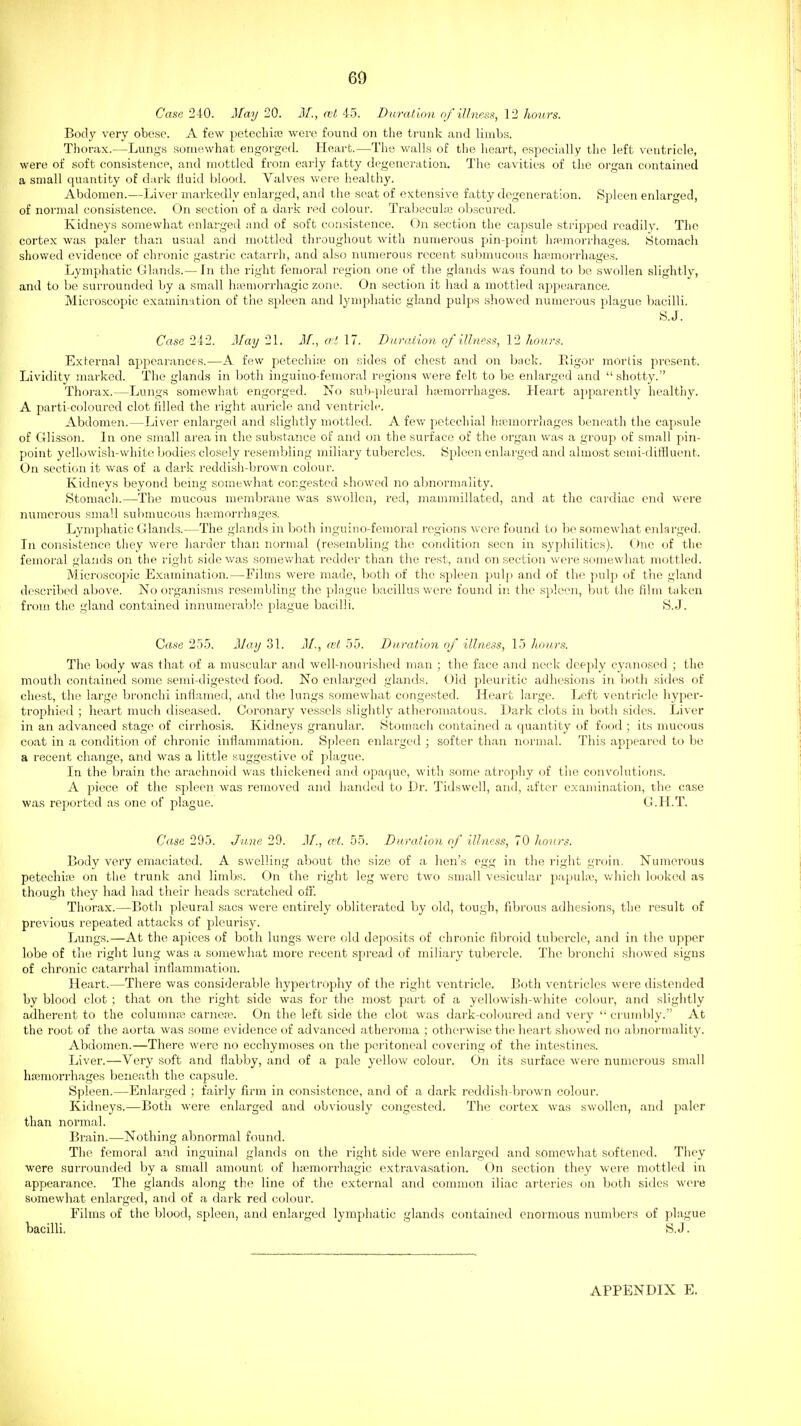 6^ Case 240. May 20. M., ait 45. Duration of illness, 12 hours. Body very obese. A few petechiaj were found on the trunk and limbs. Thorax.—Lungs somewhat engorged. Heart.—The walls of the heart, especially the left ventricle, were of soft consistence, and mottled from early fatty degeneration. The cavities of the organ contained a small quantity of dark fluid blood. Valves were healthy. Abdomen.—Liver markedly enlarged, and the seat of extensive fatty degeneration. Spleen enlarged, of normal consistence. On section of a dark red colour. Trabecule obscured. Kidneys somewhat enlarged and of soft consistence. On section the capsule stripped readily. The cortex was paler than usual and mottled throughout with numerous pin-point hremorrhages. iStomach showed evidence of chronic gastric catarrh, and also numerous recent submucous htemorrhages. Lymphatic Glands.— In the right femoral region one of the glands was found to be swollen slightly, and to be surrounded by a small hiemorrhagic zone. On section it had a mottled appearance. Microscopic examination of the spleen and lymphatic gland pulps showed numerous plague bacilli. S.J. Case 242. May 21. M., eel 17. Dwraiion of illness, 12 hoiws. External appearances.—A few petechia? on sides of chest and on back. Rigor mortis present. Lividity marked. The glands in both inguino-femoral regions were felt to be enlarged and shotty. Thorax.—Lungs somewhat engorged. No sub-jileural hemorrhages. Heart apparently healthy. A parti coloured clot filled the right auricle and ventricle. Abdomen.—Liver enlarged and slightly mottled. A few petechial htemorrliages beneath the capsule of Glisson. In one small area in the substance of and on the surface of the organ was a group of small pin- point yellowish-white bodies closely resembling miliary tubercles. Spleen enlarged and almost semi-diffluent. On section it was of a dark reddish-brown colour. Kidneys beyond being somewhat congested showed no abnormality. Stomach.—The mucous membrane was swollen, red, mamraillated, and at the cardiac end were numerous small submucous hiieraorrhages. Lymphatic Glands.—The glands in both inguino-femoral regions v\-ere found to be somewhat enlarged. In consistence they were harder than normal (resembling the condition seen in syphilitics). (_)ne of the femoral glands on the right side was somewhat redder than the rest, and on section were somewhat mottled. Microscopic Examination.—Films were made, both of the spleen pulp and of the jndp of the gland described above. No organisms resembling the plague bacillus were found in the spleen, but the film taken from the gland contained innumerable plague bacilli. S.J. Case 255. May 31. M., ml 55. Duration of illness, 15 lionrs. The body was that of a muscular and well-nourished man ; the face and neck deeply cyanosed ; the mouth contained some semi-digested food. No enlarged glands. Old pleuritic adhesions in both sides of chest, the large bronchi inflamed, and the lungs somewhat congested. Heart large. Left ventricle hyper- trophied ; heart much diseased. Coronary vessels slightly atheromatous. Dark clots in both sides. Liver in an advanced stage of cirrhosis. Kidneys granular. Stomacii contained a quantity of food ; its mucous coat in a condition of chronic inflammation. S|)]een enlarged ; softer than normal. This appeared to be a recent change, and was a little suggestive of plague. In the brain the arachnoid was thickened and opaque, witli some atrophy of the convolutions. A piece of the spleen was removed and handed to Dr. Tidswell, and, after examination, the case was reported as one of plague. G.H.T. Case 295. June 29. J/., cH. 55. Duration of illness, 70 hours. Body very emaciated. A swelling about the size of a hen's egg in the right groin. Numerous petechia^ on the trunk and limbs. On the right leg were two small vesicular papuke, which looked as though they had had their heads .scratched off. Thorax.—Both pleural sacs were entirely obliterated by old, tough, fibi'ous adhesions, the result of previous repeated attacks of pleurisy. Lungs.—At the apices of both lungs were old deposits of chronic fibroid tubercle, and in the upper lobe of the right lung was a somewhat more recent spread of miliary tubercle. The bronchi showed signs of chronic catari'hal inflammation. Heart.—There was considerable hypertrophy of the right ventricle. Both ventricles were distended by blood clot ; that on the right side was for the most part of a yellowish-white colour, and slightly adherent to the columns carnea-. On the left side the clot was dark-coloured and very  crumbly. At the root of the aorta was some evidence of advanced atheroma ; otherwise the heart showed no abnormality. Abdomen.—There were no ecchymoses on the peritoneal covering of the intestines. Liver.—Very soft and flabby, and of a pale yellow colour. On its surface were numerous small haemorrhages beneath the capsule. Spleen.—Enlarged ; fairly firm in consistence, and of a dark reddish-brown colour. Kidneys.—Both were enlarged and obviously congested. The cortex was swollen, and jmler than normal. Brain.—Nothing abnormal found. The femoral and inguinal glands on the right side were enlarged and somevv'hat softened. They were surrounded by a small amount of hajmorrhagic extravasation. On section they were mottled in appearance. The glands along the line of the external and common iliac ai'teries on both sides were Somewhat enlarged, and of a dark red colour. Films of the blood, spleen, and enlarged lymphatic glands contained enormous numbers of plague bacilli. S.J. APPENDIX E.
