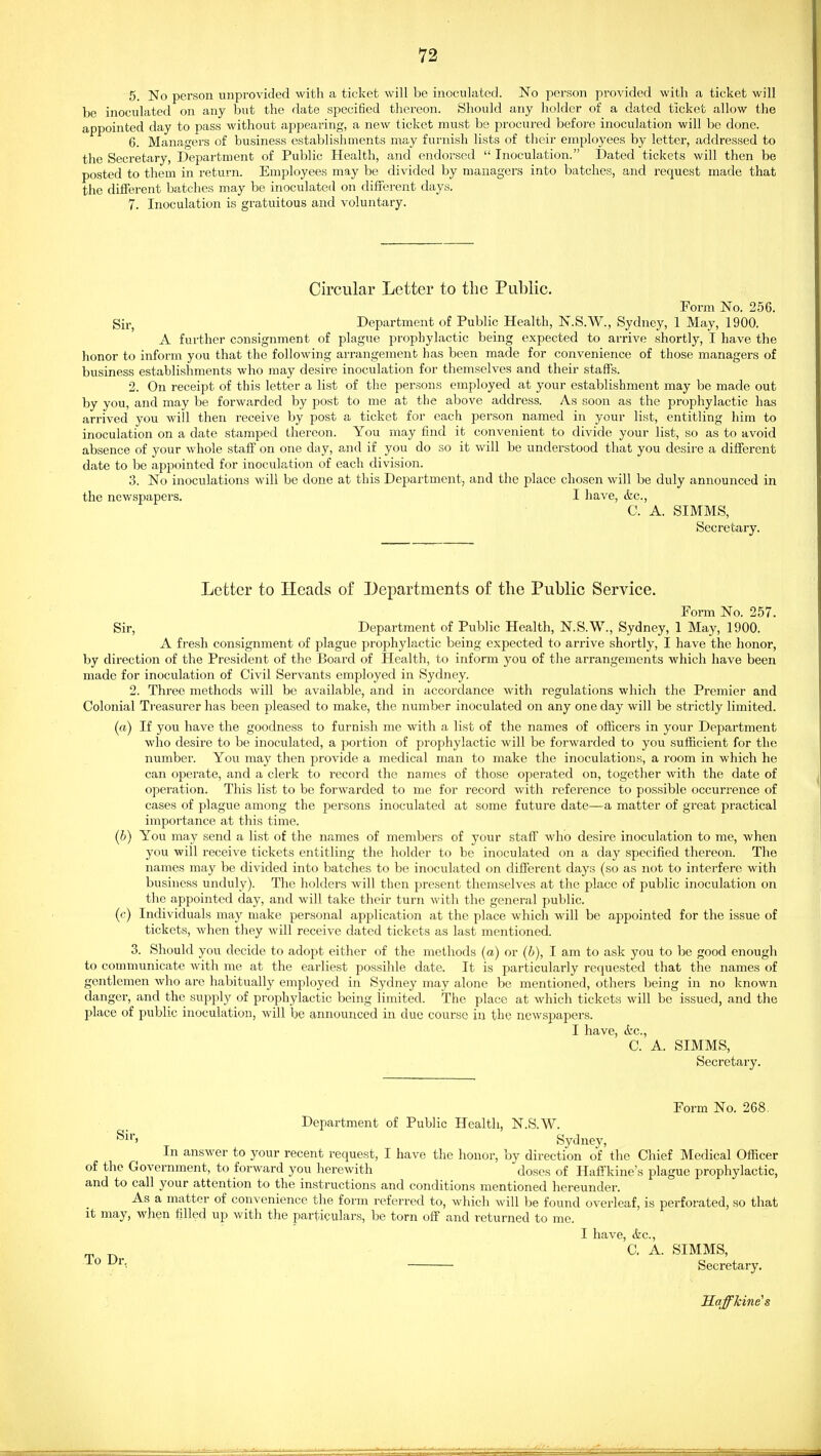 5. No person unprovided with a ticket will be inoculated. No person provided with a ticket will be inoculated on any but the date specified thereon. Should any holder of a dated ticket allow the appointed day to pass without appearing, a new ticket must be procured before inoculation will be done. 6. Managers of business establishments may furnish lists of their employees by letter, addressed to the Seci'etary, Department of Public Health, and endorsed  Inoculation. Dated tickets will then be posted to them in return. Employees may be divided by managers into batches, and request made that the different batches may be inoculated on different days, 7. Inoculation is gratuitous and voluntary. Circular Letter to the Public. Form No. 256. Sir, Department of Public Health, N.S.W., Sydney, 1 May, 1900. A further consignment of plague prophylactic being expected to arrive shortly, I have the honor to inform you that the following arrangement has been made for convenience of those managers of business establishments who may desire inoculation for themselves and their staffs. 2. On receipt of this letter a list of the persons employed at your establishment may be made out by you, and may be forwarded by post to me at the above address. As soon as the prophylactic has arrived you will then receive by post a ticket for each person named in your list, entitling him to inoculation on a date stamped thereon. You may find it convenient to divide your list, so as to avoid absence of your whole staff on one day, and if you do so it will be understood that you desire a different date to be appointed for inoculation of each division. 3. No inoculations will be done at this Department, and the place chosen will be duly announced in the newspapers. I have, &c., C. A. SIMMS, Secretary. Letter to Heads of J^epartments of tlie Public Service. Form No. 257. Sir, Department of Public Health, N.S.W., Sydney, 1 May, 1900. A fresh consignment of plague prophylactic being expected to arrive shortly, I have the honor, by direction of the President of the Board of Health, to inform you of the arrangements which have been made for inoculation of Civil Servants employed in Sydney. 2. Three methods will be available, and in accordance with regulations which the Premier and Colonial Treasurer has been pleased to make, the number inoculated on any one day will be strictly limited. (a) If you have the goodness to furnish me with a list of the names of officers in your Department who desire to be inoculated, a portion of prophylactic will be forwarded to you sufficient for the number. You may then provide a medical man to make the inoculations, a room in which he can operate, and a clerk to record the names of those operated on, together with the date of operation. This list to be forwarded to me for record with reference to possible occurrence of cases of plague among the persons inoculated at some future date—a matter of great practical importance at this time. (b) You may send a list of the names of members of your staff who desire inoculation to me, when you will receive tickets entitling the holder to be inoculated on a day specified thereon. The names may be divided into batches to be inoculated on different days (so as not to interfere with business unduly). The holders will then present themselves at the place of public inoculation on the appointed day, and will take their turn with the general public. ((■) Individuals may make personal application at the place which will be appointed for the issue of tickets, when they will receive dated tickets as last mentioned. 3. Should you decide to adopt either of the methods (a) or (b), I am to ask you to be good enough to communicate with me at the earliest possible date. It is particularly requested that the names of gentlemen who are habitually employed in Sydney may alone be mentioned, others being in no known danger, and the supply of prophylactic being limited. The place at which tickets will be issued, and the place of public inoculation, will be announced in due course in the newspapers. I have, &c., C. A. SIMMS, Secretary. Form No. 268. Department of Public Health, N.S.W. Sir, Sydney, In answer to your recent request, I have the honor, by direction of the Chief Medical Officer of the Government, to forward you herewith doses of Haffkine's plague prophylactic, and to call your attention to the instructions and conditions mentioned hereunder. As a matter of convenience the form referred to, which will be found overleaf, is perforated, so that it may, when filled up with the particulars, be torn off and returned to me. I have, &c., ^ C. A. SIMMS, Secretary. 'Raffhine's