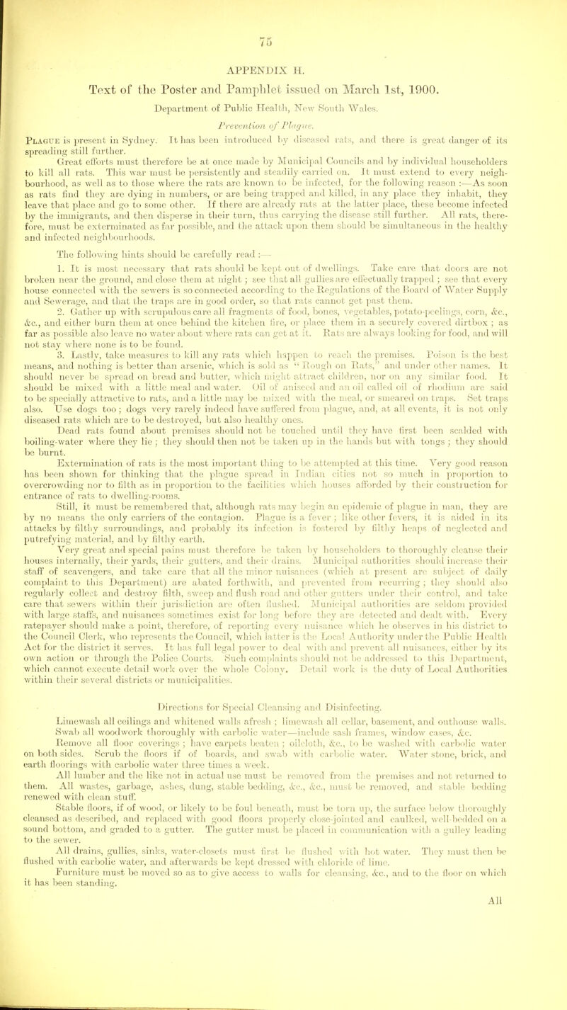 APPENDIX H. Text of the Poster cand Pamphlet issued on March 1st, 1900. Department of Pul^lic Health, New South Wales. Prevention of Phigue. Plague is present in Sydney. It lias been introduced by diseased rats, and there is great danger of its spreading still further. Great efforts must therefore be at once made by Municipal Councils and by individual householders to kill all rats. This war must be persistently and steadily carried on. It must extend to every neigh- bourhood, as well as to those where the rats arc known to be infected, for the following reason :—As soon as rats find they arc dying in numbers, or are being trapped and killed, in any place they inhabit, they leave that place and go to some other. If there are already rats at the latter place, these become infected by the immigrants, and then disperse in their turn, thus carrying the disease still further. All rats, there- fore, must be exterminated as far possible, and the attack upon them should be simultaneous in the healthy and infected neighbourhoods. The follov\'ing hints should be carefully read :— 1. It is most necessary that I'ats should be kept out of dwellings. Take care that doors are not broken near the ground, and close them at night; see that all gullies are effectually trapped ; see that every house connected with the sewers is so connected according to the Regulations of the Board of Water Supply and Sewerage, and that the traps are in good order, so that rats cannot get past them. 2. Gather up with scrupulous care all fragments of food, bones, vegetables, potato-i)eelings, corn, Ac, etc., and either burn them at once behind the kitchen fire, or place them in a securely covered dirtbox ; as far as possible also leave no water about where rats can get at it. Eats are always looking for food, and will not stay wdiere none is to be found. 3. Lastlv, take measui'es to kill any rats whicli happen to reach the premises. Poison is the best means, and nothing is better than arsenic, which is sold as  Rough on Rats, and under oth.er names. It should never be spread on bread and butter, which might attract children, nor on any similar food. It should be mixed with a little meal and water. Oil of aniseed and an oil called oil of rhodium are said to be specially attractive to rats, and a little may be mixed Avith the meal, or smeared on ti-ajis. Set traps also. Use dogs too; dogs very rarely indeed have suffered from plague, and, at all events, it is Jiot only diseased rats which are to be destroyed, but also healthy ones. Dead rats found about premises should not be touched until they have first been scalded witli boiling-water where they lie ; they should then not be taken up in the hands but with tongs ; they should be burnt. Extermination of rats is the most important thing to be attempted at this time. Very good reason has been shown for thinking that the plague .spread in Indian cities not so much in proportion to overcrowding nor to filth as in ]3ioportion to the facilities which houses afforded l)y their construction foi' entrance of rats to dwelling-rooms. Still, it must be remembered that, although i-ats may begin an epidemic of plague in man, they are by no means the only carriers of the contagion. Plague is a fever ; like other fevers, it is aided in its attacks by filtliy surroundings, and probably its infection is fostered by filthy lieaps of neglected and jiutrefying material, and by lilthy earth. Very great and special pains must therefore be taken by householders to thoroughly cleanse their houses internally, their yards, their gutters, and their drains. Municipal authorities should increase their staff of scavengers, and take care that all the minor nuisances (which at present an^ subject of daily complaint to this Department) are abated forthwith, and prevented from recurring ; they should also regularly collect and destroy filth, sweep and flush road and other gutters under their control, and take care that sewers within their jurisdiction are often Hushed. Municipal authorities are seldom provided with large staffs, and nuisances sometimes exist for long before they are detected and dealt with. Every rate])ayer should make a point, therefoi'e, of reporting every nuisance which he observes in his district to the Council Clerk, who represents the Council, which latter is the Local Authority under tlie Public Health Act for the district it serves. It has full legal power to deal with and prevent all nuisances, either by its own action or through the Police Courts. Such complaints should not be addressed to this Department, which cannot execute detail work over the whole Colony. Detail work is the duty of Local Authorities within their several districts or municipalities. Directions for Special Cleansing and Disinfecting. Limewash all ceilings and whitened walls afresh ; limewasli all cellar, basement, and outhouse walls. Swab all woodwork thoroughly with carbolic water—include sa.sh frames, window ca.ses, &c. Remove all floor coverings ; have carpets beaten ; oilcloth, &c., to be washed with carbolic water on both sides. Scrub the floors if of boards, and swab with carbolic water. Water stone, brick, and earth floorings with carbolic water three times a week. All lumber and the like not in actual use must be removed from tlie premises and not returned to them. All wastes, garbage, ashes, dung, stable bedding, itc, A'c, nuist be removed, and stable bedding renewed with clean stuff. Stable floors, if of wood, or likely to be foul beneath, must be torn up, the surface below thoroughly cleansed as described, and replaced with good floors properly close-jointed and caulked, well-bedded on a sound bottom, and graded to a gutter. The gutter must be placed in comnninication with a gulley leading to the sewer. All drains, gullies, sinks, water-closets must first be flushed with hot water. Tliey must then be flushed with carbolic water, and afterwards be kept dressed with chloride of lime. Furniture must be moved so as to give access to v/alls for cleansing, itc, and to the floor on which it has been standing. All