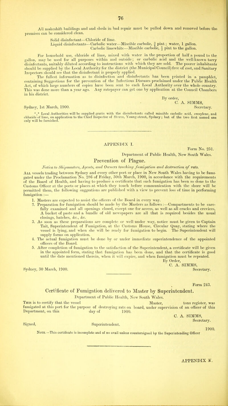 All makeshift buildings and and sheds in bad repair must be pulled down and removed before the premises can be considered clean. Solid disinfectant—Chloride of lime. Liquid disinfectants—Carbolic water—Miscible carbolic, -| pint; water, 1 gallon. Carbolic limewhite—Miscible carbolic, | pint to the gallon. For household use, chloride of lime, mixed with water in the proportion of half a pound to the gallon, maybe used for all purposes within and outside; or carbolic acid and the well-known tarry disinfectants, suitably diluted according to instructions with which they are sold. The poorer inhabitants should be supplied by the Local Authority for the district (the Municipal Council) free of cost, and Sanitary Inspectors should see that the disinfectant is properly applied. The fullest information as to disinfection and disinfectants has been printed in a pamphlet, containing Suggestions for the prevention of the Infectious Diseases proclaimed under the Public Health Act, of which large numbers of copies have been sent to each Local Authority over the whole country. This was done more than a year ago. Any ratepayer can get one by application at the Council Chambers in his district. By order, C. A. SIMMS, Sydney, 1st March, 1900. Secretary. *,,* Local Authorities will be supplied gratis with the disinfectants called miscible carbolic acid, cresylene, and cliloiide of lime, on application to the Chief Inspector of Stores, Young-street, Sydney ; but of the two first named one only will be furnished. APPENDIX I. Form No. 251. Department of Public Health, New South Wales. Prevention of Plague. Notice to Shipmasters, Agents, and Owners tonchincj fumigation and destruction of rats. All vessels ti-ading between Sydney and every other port or place in New South Wales having to be fumi- gated under the Proclamation No. 286 of Friday, 30th March, 1900, in accordance with the requirements of the Board of Health, and having to produce a certificate that such fumigation has been so done to the Customs Othcer at the ports or places at which they touch before communication with the shore will be pei-mitted them, the following suggestions are published with a view to prevent loss of time in performing fumigation :— 1. Masters are expected to assist the olhcers of the Board in every way. 2. Preparation for fumigation should be made by the Masters as follows :—Compartments to be care- fully examined and all openings closed, except one for access, as well as all cracks and crevices, A bucket of paste and a bundle of old newspapers are all that is required besides the usual closings, hatches, &c., ifec. 3. As soon as these preparations are complete or well under way, notice must be given to Captain Tait, Superintendent of Fumigation, at the Customs House, Circular Quay, stating where the vessel is lying, and when she will bo ready for fumigation to begin. The Superintendent will supply forms on application. 4. The actual fumigation must be done by or under immediate superintendence of the appointed officers of the Board. 5. After completion of fumigation to the satisfaction of the Superintendent, a certificate will be given in the appointed form, stating that fumigation has been done, and that the certificate is good until the date mentioned therein, when it will expire, and when fumigation must be repeated. By Order, C. A. SIMMS, Sydney, 30 March, 1900. Secretary. Form 243. Cert'ficate of Fumigation delivered to Master by Superintendent. Department of Public Health, New South Wales. This is to certify that the vessel Master, tons register, was fumigated at this port for the purpose of destroying rats on board, under supervision of an officer of this Department, on this day of 1900. C. A. SIMMS, Secretary. Signed, Superintendent. 1900. Note.—This certificate is incomplete and of no avail unless countersigned by the Superintending Officer