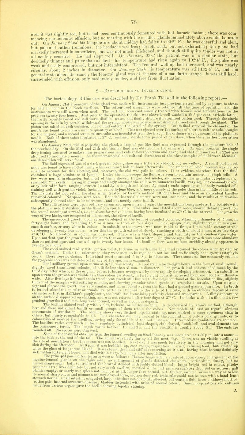 over it was slightly red, but it liad been continuously fomented witli hot boracic lotion ; there was com- mencing peri-adenitic effusion, but no matting with the smaller glands immediately above could be made out. On January llnd his temperature about midday had fallen to 99'2° F. ; he was cheerful and alert, but' pale and rather tremulous ; the headache was less ; he felt weak, but not exhausted ; the gland had markedly increased iu superficies, but was not much thickened, and though still quite tender was not at all acutely sensitive. He had slept well. On January 23rd the patient was in a similar state, but decidedly'thinner and paler than at first; his temperature had risen again to_ 102-4° F. ; the pulse was weak and easily compressed, but not intermittent. The femoral swelling had increased, and was nearly circular, about 2 inches in diameter. On January 2Uh his temperature was still lU2-4° F., and his o-eneral'state about the same ; the femoral gland vivas of the size of a mandarin orange; it was still hard, surrounded with effusion, only moderately tender, and free from fluctuation. 2.—Bacteeiological Investigation-. The bacteriology of this case was described by Dr. Frank Tidswell in the following report:— On January 21st a puncture of the gland was made with instruments just previously sterilised by exposure to steam for half an hour in the Koch steriliser. The cotton-wool wrappings were retained till the time of operation, and the instruments were still warm when used. The part had been continuously treated with boracic acid fomentations for the previous twenty-four hours. Just prior to the operation the skin was shaved, well washed with 5 per cent, carbolic lotion, then with recently boiled and still warm distilled water, and finally dried v/ith sterilised cotton wool. Through the single opening in the skin by partial withdrawal the syringe needle was passed in six different directions through tlie gland. The piston W95 raised on each occasion, but no fluid entered the barrel of the .syringe. On its final removal the channel of the needle was found to contain a minute quantity of blood. This was ejected over the surface of a serum culture tube brought for the purpose, and a second serum culture tube was inoculated from the first in the ordinary way by means of the platinum needle. Both of these tubes incubated at 37° C. remained sterile for a period of ten days, when their further observation was abandoned. On January 22nd, whilst palpating the gland, a drop of pus-like fluid was expressed through the puncture hole of the previous day. On the 23rd and 24th also similar fluid was obtained in the same way. On each occasion the single drop issuing was used to make smear preparations, and cultivations on serum and agar ; and that obtained on the 22nd was also used to inoculate a mouse. As the microscopical and cultural characters of the three samples of fluid were identical, one description will serve for all. The fluid expressed was of a dark greyish colour, showing a little rod (blood), but no yellow. A small portion set aside was found to liave clotted firmly when examined half an hour afterwards. The amount of blood present was far too small to account for this clotting, and, moreover, the clot was pale in colour. It is evident, tlierefore, that the fluid contained a large admixture of lymjih. Under the microscope the fluid was seen to contain numerous lympli cells. A few were normal in character, but most of them showed fragmented nuclei, and more or less granular cytoplasm, i.e., resembled pus cells. Lying in groups and singly amongst the cells were numerous bacilli, varying, but commonly ovoid or cylindrical in form, ranging between \fx and 3/x in length and about 'S/x broad ; ends tapering and finally rounded off; staining well with gentian violet, fuchsine, or methylene blue, and more densely at the poles than in the middle of the rods. The majority did not retain the stain when treated by Gram's method, although here and there an individual bacillus remained coloured. No spores were seen. Hounded bacterial elements were not uncommon, and the results of cultivation subsecpiently showed them to be micrococci, and not merely cocco bacilli. The cultivations were upon ordinary serum and upon nutrient agar, the inoculations being made at the bedside with the ])latinum needle sterilised in the flame of a spirit-lamp. The tubes, inoculated about noon, showed definite growth on the second morning afterwards, i.e., in about forty-five hours, having been incubated at oT^ C. in the interval. The growths were of two kinds, one composed of micrococci, the other of bacilli. The micrococcal growtli upon serum developed in the form of rounded colonies, attaining a diameter of '5 mm. iu forty-eight hours, and extending to 2 or 3 mm. in three or four days. Thick, opaque, flat, slightly irregular margins, smooth surface, creamy white in colour. In subculture the growth was more rajiid at first, a 1 mm. wide creamy streak developing in twenty-four hours. After this the growth extended slowly, reaching a width of about 3 mm. after five days at 37° G. No alteration in colour was observed. Tliere was a thick deposit and turbidity in the condensation water. U]jon nutrient agar the growth was .similar to that on serum, but whiter. On glucose agar the growth was more abundant than on nutrient agar, and was well up in twenty-four hours. In bouillon there was uniform turbidity already apparent in twenty-four hours. The cocci stained readily with gentian violet, fuchsine or methylene blue, and retained the colour when treated by Gram's method. Under tlie microscope they were seen to be regular in outline, and to lie singly or iu groups (staphylo cocci). There were no chains. Individual cocci measured 5 to '8 in diameter. The transverse line commonly seen in the pyogenic cocci was not detected in any of the specimens examined. The bacilliary growth upon serum at 37 0. was scanty. It appeared in forty-eight hours in the form of small, round, slightly raised translucent colonies, of a little less than '5 mm. in diameter. The growth had not extended much by the third day, after which, in the original tubes, it became overgrown by more rapidly developing micrococci. In subculture upon serum the growth was visible as a thin colourless streak, in forty-eight hours it increased to a band about a millimetre wide. After five days it formed a thin translucent streak still limited to the neighbourhood of the inoculation line, slightly thicker at the margins with outlying colonies, and showing granular raised specks at irregular intervals. Upon nutrient agar and glucose the growth was very simihar, and v/hen looked at from the back had a ground-glass appearance. In broth it formed abundant spicular or crumb-like particles attached to the side of the tube, with an obvious deposit of same character as that in Haffkine's prophylactic, the broth itself remaining perfectly clear and transparent. A filmy appearance on the surface disappeared on shaking, and was not reformed after four days at 37 C. In flasks with oil a film and a few pendent growths 2 to 6 mm. long were formed, as well as a copious deposit. The bacillus stained readily with violet, fuchsine, or methylene blue. Is decolourised by Gram's method, although here and there individual bacilli or small groups of them retain the colour. Non-mobile, at least as regards obvious movements of translation. The bacillus shows very distinct bipolar staining, more marked in some .specimens than in others, but clearly recognisable in all. This characteristic may amount to the colouration of only a polar granule, or to colouration of most of the bacillus, leaving only the middle of the rod unstained. Intermediate gradations are common. The bacillus varies very much in form, regularly cylindrical, boat-shaped, club-shaped, dumb-bell, and oval elements are the commonest forms. The length varies between 1 and 3 /i, and the breadth is usually about '5 fx. The ends are rounded off. No spores were observed. Some of the material obtained from the femoral swelling on 22nd January was inoculated at 4-30 p.m. into a mouse— into die back at the root of the tail. The animal was lively during all the next day. There was no visible swelling at the site of inoculation ; but the mouse was not handled. Next day it was much less lively in the morning, and got very sick during the afternoon. At 6 p.m. it was huddled up, coat rough, respiration hurried, refusint'food, but started up when the glass of its jar was flicked. It was found dead and stiff next morning at 9 a.m., having thus become definitely sick within forty-eight hours, and died within sixty-four hours after inoculation. _ The principal post-mortem features were as follows : HaBmorrhagic oedema at site of inoculation ; enlargement of the inguino-temoral glands on the right side ; no enlargement of glands detected elsewhere ; pericardium dusky, but no hemorrhages seen ; both ventricles of the heart distended with feebly clotted blood ; luncs bright red in colour, patchy pneumonia (.') ; liver definitely but not very much swollen, mottled white and pink on surface ; deep red on section ; gall bladder empty, or nearly so ; spleen not much, if at all, longer than normal, but thicker, swollen in such a way as to lose Its normal sharp edges and assume a sausage-shaped form, section deep red, trabecuh-e could not be seen with a hand lens ; stomach normal, small intestine congested, large intestines not obviously affected, but contain fluid fa;ces ; kidneys mottled, ectionpale, internal structure obscure ; bladder distended with urine of normal colour. Smear preparations and cultures made from various organs gave the bacilli showing bipolar staining. A