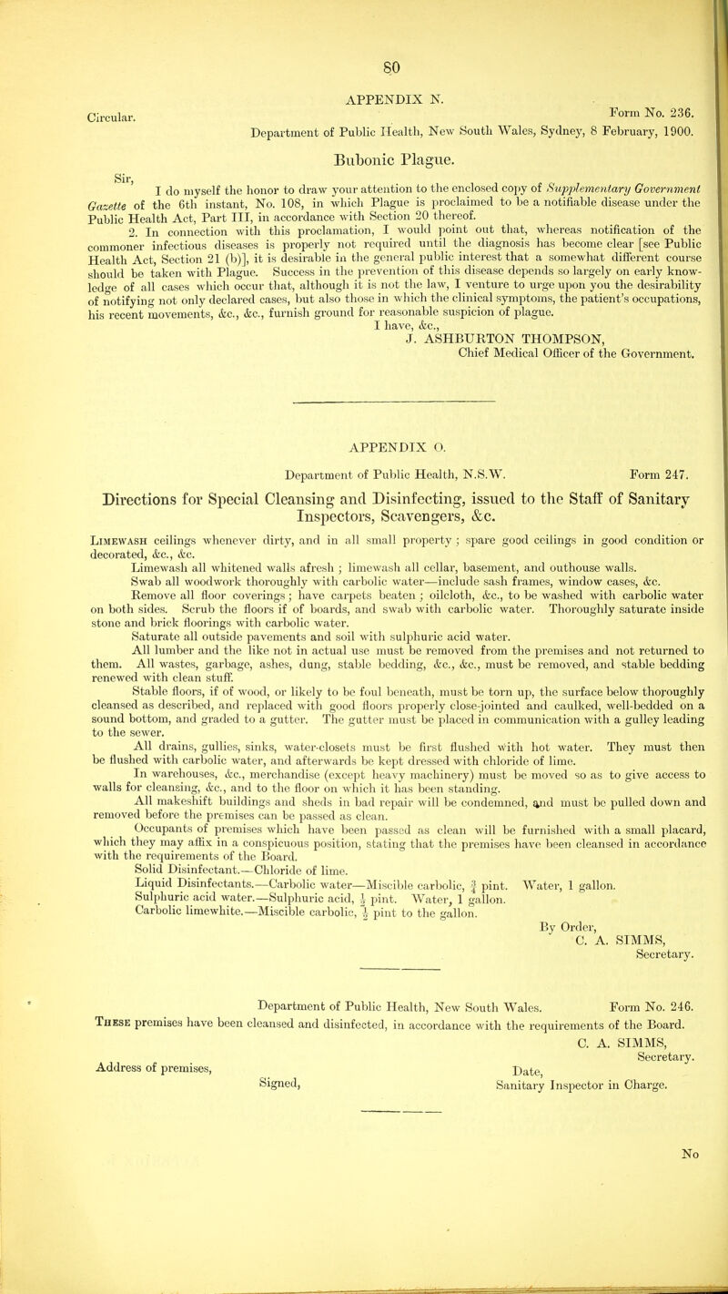 APPENDIX N. Circular. Form No. 236. Department of Public Health, New Soutli Wales, Sydney, 8 February, 1900. Bubonic Plague. Sir ' I do myself the honor to draw your attention to the enclosed copy of Sxipjdementary Government Gazette of the 6th instant, No. 108, in which Plague is proclaimed to be a notifiable disease under the Public Health Act, Part III, in accordance with Section 20 thereof. 2. In connection with this proclamation, I would point out that, whereas notification of the commoner infectious diseases is properly not required until the diagnosis has become clear [see Public Health Act, Section 21 (b)], it is desirable in the general public interest that a somewhat different course should be taken with Plague. Success in the prevention of this disease depends so largely on early know- ledo-e of all cases which occur that, although it is not the law, I venture to urge upon you the desirability of notifying not only declared cases, but also those in which the clinical symptoms, the patient's occupations, his recent movements, &c., &c., furnish ground for reasonable suspicion of plague. I have, (fee, J. ASHBURTON THOMPSON, Chief Medical Officer of the Government. APPENDIX O. Department of Public Health, N.S.W. Form 247. Directions for Special Cleansing and Disinfecting, issued to the Staff of Sanitary Inspectors, Scavengers, &c. LiMEWASH ceilings whenever dirty, and in all small property ; spare good ceilings in good condition or decorated, ifec, &c. Limewash all whitened walls afresh ; limewash all cellar, basement, and outhouse walls. Swab all woodwork thoroughly with carbolic water—include sash frames, window cases, &c. Remove all floor coverings; have carpets beaten ; oilcloth, &c., to be washed with carbolic water on both sides. Scrub the floors if of boards, and swab with cai'bolic water. Thoroughly saturate inside stone and brick floorings with cai'bolic water. Saturate all outside pavements and soil with sulphuric acid water. All lumber and the like not in actual use must be removed from the jsremises and not returned to them. All wastes, garbage, ashes, dung, stable bedding, &c., &c., must be removed, and stable bedding renewed with clean stuff. Stable floors, if of wood, or likely to be foul beneath, must be torn up, the surface below thoroughly cleansed as described, and replaced with good floors properly close-jointed and caulked, well-bedded on a sound bottom, and graded to a gutter. The gutter must be placed in communication with a gulley leading to the sewer. All drains, gullies, sinks, water-closets must be first flushed with hot water. They must then be flushed with carbolic water, and afterwards be kept dressed with chloride of lime. In warehouses, &c., merchandise (except heavy machinery) must be moved so as to give access to walls for cleansing, &c., and to the floor on which it has been standing. All makeshift buildings and sheds in bad repair will be condemned, syid must be pulled down and removed before the premises can be passed as clean. Occupants of premises which have been passed as clean will be furnished with a small placard, which they may aflix in a conspicuous position, stating that the premises have been cleansed in accordance with the requirements of the Board. Solid Disinfectant.—Chloride of lime. Liquid Disinfectants.—Carbolic water—Miscible carbolic, f pint. Water, 1 gallon. Sulphuric acid water.—Sulphuric acid, | pint. Water, 1 gallon. Carbolic limewhite.—Miscible carbolic, % pint to the gallon. By Order, C. A. SIMMS, Secretary. Department of Public Health, New South Wales. Form No. 246. These premises have been cleansed and disinfected, in accordance with the requirements of the Board. C. A. SIMMS, Secretary. Address of premises, Date Signed, Sanitary Inspector in Charge. No