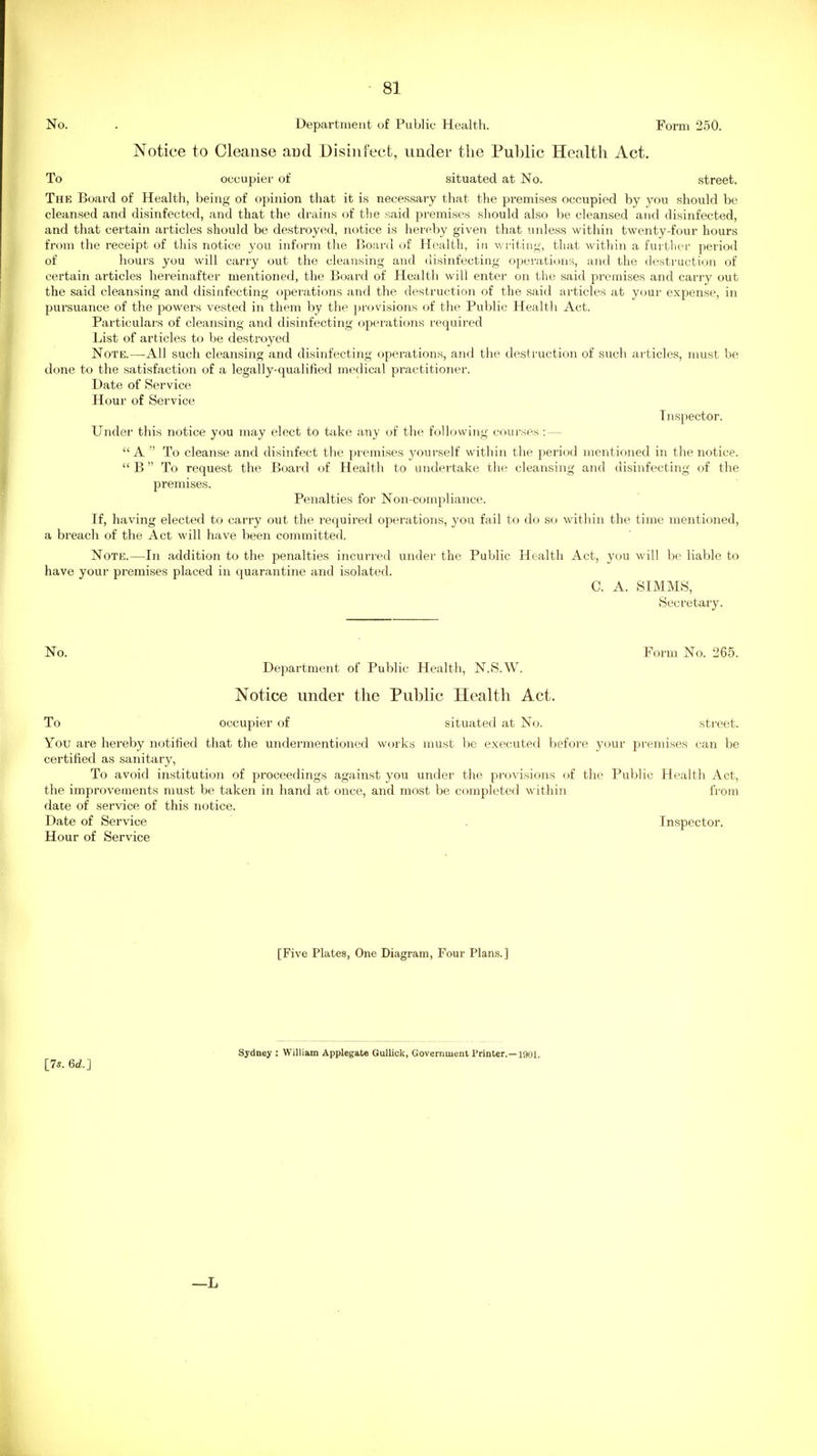 No. . Department of Public Health. Form 250. Notice to Cleanse and Disinfect, under the Public Health Act, To occupier of situated at No. .street. The Board of Health, being of opinion that it is necessary that the premises occupied by you should be cleansed and disinfected, and that the drains of the said premises sliould aLso be cleansed and disinfected, and that certain articles should be destroyed, notice is hereby given that unless within twenty-four hours from the receipt of this notice you inform the Board of Health, in writing, that within a further period of hours you will carry out the cleansing and disinfecting operations, and the destruction of certain articles hereinafter mentioned, the Board of Health will enter on the said premises and carry out the said cleansing and disinfecting operations and the destruction of the said articles at yi>ur expense, in pursuance of the powers vested in them by the provisions of the Public Health Act. Particulars of cleansing and disinfecting operations required List of articles to be destroyed Note.—All such cleansing and disinfecting operations, and the destruction of such articles, must be done to the satisfaction of a legally-qualified medical practitioner. Date of Service Hour of Service Inspector. Under this notice you may elect to take any of the following cnurses : — A  To cleanse and disinfect the premises yourself within the period mentioned in the notice.  B To request the Board of Health to undertake the cleansing and disinfecting of the premises. Penalties for Non-compliance. If, having elected to carry out the required operations, you fail to do so within the time mentioned, a breach of the Act will have been committed. Note.—In addition to the penalties incurred under the Public Health Act, you will be liable to have your premises placed in quarantine and isolated. C. A. SIMMS, Secretary. No. Form No. 265. Department of Public Health, N.S.W. Notice under the Public Health Act. To occupier of situated at No. street. You are hereby notitied that the undermentioned works must be executed before your premises can be certified as sanitary. To avoid institution of proceedings against you under the provisions of the Public Health Act, the improvements must be taken in hand at once, and most be completed within from date of service of this notice. Date of Service . Inspector. Hour of Service [Five Plates, One Diagram, Four Plans.] Sydney : William Applegate Gullick, Government Printer.—1901 [75. 6d.] —L