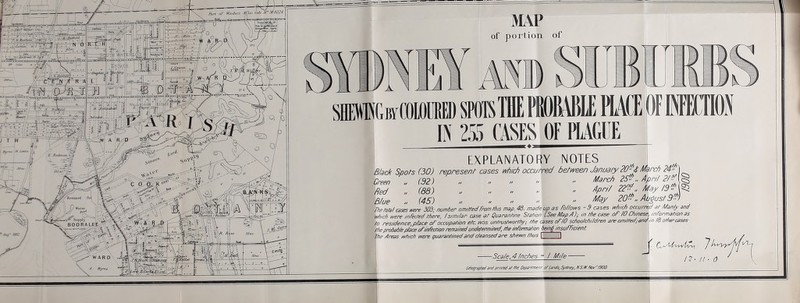of portion of KbyCOWMD m m PROMIE PIACE OF If j IN 255 CASES OF PLAGUE EXPLANATORY NOTES B/3cA Spots (30) represent cases ivhlch occurred between January 20-J March 24- Hrppn (92) „ n //   March 25- ,. , Blue „ (45) „ « .  May 20^^, August9^^) The tola! cases tvere 303; number omitfedFrom this map. 48. made up as Mows * 9 cases which occurred at Man/y and which were /ntected there, /simi/ar case at Quarantine Station (See tt^ap/I),■ in the case oF/O Chinese mfvrmationas to residence, p/ace of occupation etc nris untrusttvorthy; the cases oFlO sdiootchitdren are omitted; and,n td other cases the probable place oF/nfechbn remained utidetermined, the /nformation bein§ insuFFicienh | The Areas which were quarantined and cleansed are shewn thus I I IprinlalItIfie Depsrtment otlanils,SyitnEy, NS.mKor'ISOO.