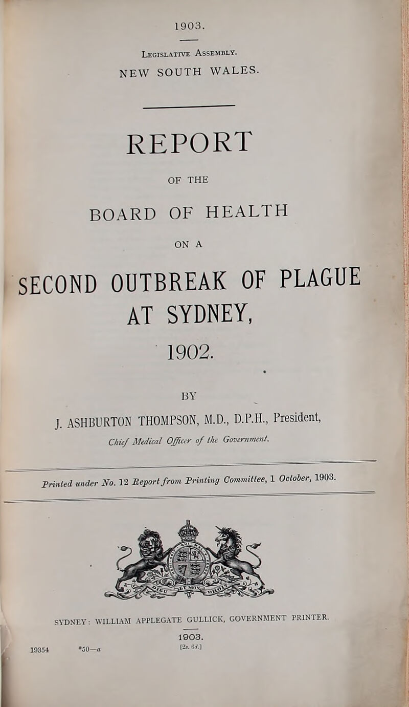 1903. Legislative Assembly. NEW SOUTH WALES. REPORT OF THE BOARD OF HEALTH ON A SECOND OUTBREAK OF PLAGUE AT SYDNEY, 1902. BY J. ASHBURTON THOMPSON, M.D., D.P.H., President, Cliiif Malical Officer of llu Govmmiml. Frinled under No. 12 Report from Frinting Committee, 1 October, 1903. N'EY: WILLUM .\PPLEGATE GULLICK, GOVERNMENT PRINTER. 1903.