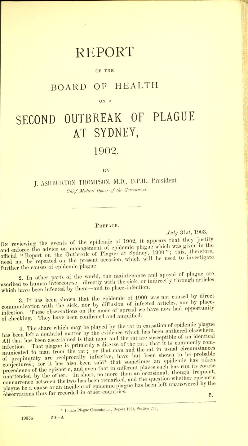 REPORT OF THE BOARD OF HEALTH ON A SECOND OUTBREAK OF PLAGUE AT SYDNEY, 1902. BY J. ASHBURTON THOMPSON, M.D., D.P.H., President Chief I\rcdka/ Officer of the Government. Preface. July Z\st, 1003. On reviewino. tlie events of the epidemic of 1002, it appears that they justify ?ndeXr:e l5.e advice on managemUt of epidemic ff^^:^^^^ official Report on the Oathre.k of Plague at ^T'^^^^I;.}^^^^^^^ need not he repeated on the present occasion, which will he used to investigate further the causes of epidemic plague. 2 In other parts of the world, the maintenance and spread of phigue are ascribed to human intercourse-directly with the sick, or ind>reetly through articles which have been infected by them-and to place-mfection. S It has heen shown that the epidemic of 1000 was not caused by direct • f,-irw?fi; thP sick nor bv diffusion of infected articles, nor by place- of spread we have now had opportunity of checking. They have been confirmed and amplified. 4 The share which may be played by the rat in causation of epidemic plague has been left a doubtful matter by the evidence which has been ga hered elsewhere AU tha 1 as been ascertained is that man and the rat are susceptible of an identical tS.^^ is primarily a disease of the rat; that it is commonly com- muntated to ma from the rat; or that man and the rat in usual circumstances TZt^^^^iT^^^ reciprocally infective, have but been shown to be probable con ectures • for it has also been said* that sometimes an epidemic has taken nrecernce of tl e epizootic, and even that in different places each has run its course precedence ot tne epi/o^^^^ , no more than an occasional, though frequent, r u^r nce b'et^^^^^^^ the question whether epizootic prue be a cause or an incident of epidemic plague has been left unanswered by the observations thus far recorded in other countries. * Indian Plague Cornniission, Report 1901, Swtio 19351 50—A