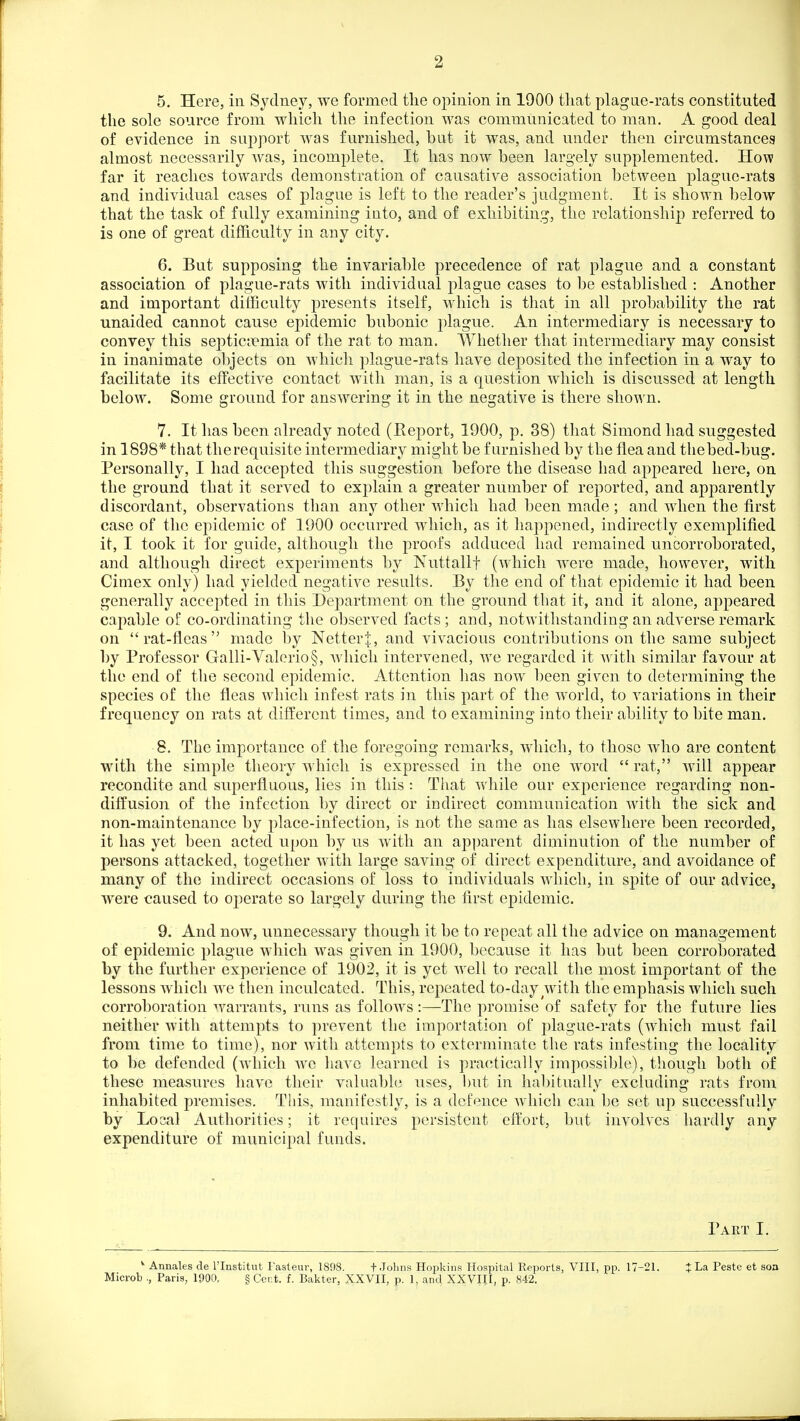 5. Here, in Sydney, we formed tlie oj^inion in 1900 that plague-rats constituted the sole source from -which the infection was communicated to man. A good deal of evidence in support was furnished, but it was, and under then circumstances almost necessarily was, incomplete. It has now been largely supplemented. How far it reaches towards demonstration of causative association between plague-rats and individual cases of plague is left to the reader's judgment. It is shown below that the task of fully examining into, and of exhibiting, the relationship referred to is one of great difficulty in any city. 6. But supposing the invariable precedence of rat plague and a constant association of plague-rats with individual plague cases to be established : Another and important difficulty presents itself, which is that in all probability the rat unaided cannot cause epidemic bubonic plague. An intermediary is necessary to convey this septictiemia of the rat to man. Whether that intermediary may consist in inanimate objects on which plague-rats have deposited the infection in a way to facilitate its effective contact with man, is a question which is discussed at length below. Some ground for answering it in the negative is there shown. 7. It has been already noted (Report, 1900, p. 38) that Simond had suggested in 1898* that therequisite intermediary might be furnished by the flea and thebed-bug. Personally, I had accepted this suggestion before the disease had appeared here, on the ground that it served to explain a greater number of reported, and apparently discordant, observations than any other which had been made ; and when the first case of the epidemic of 1900 occurred which, as it hajipened, indirectly exemplified it, I took it for guide, although the proofs adduced had remained uncorroborated, and although direct experiments by Nuttallf (which were made, however, with Cimex only) had yielded negative results. By the end of that epidemic it had been generally accepted in this Department on the ground that it, and it alone, appeared capable of co-ordinating the observed facts; and, notwithstanding an adverse remark on rat-fleas made by NetterJ, and vivacious contributions on the same subject by Professor Galli-Valerio§, which intervened, we regarded it with similar favour at the end of tlie second epidemic. Attention lias now l^een given to determining the species of the fleas which infest rats in this part of the world, to variations in their frequency on rats at different times, and to examining into their abihty to bite man. 8. The importance of the foregoing remarks, which, to those who are content with the simple theory which is expressed in the one word  rat, will appear recondite and superfluous, lies in this : That while our experience regarding non- diffusion of the infection by direct or indirect communication with the sick and non-maintenance by place-infection, is not the same as has elsewhere been recorded, it has yet been acted upon by us with an apparent diminution of the number of persons attacked, together with large saving of direct expenditure, and avoidance of many of the indirect occasions of loss to individuals which, in spite of our advice, were caused to operate so largely during the first epidemic. 9. And now, unnecessary though it be to repeat all the advice on management of epidemic plague which was given in 1900, because it has but been corroborated by the further experience of 1902, it is yet well to recall the most important of the lessons which we then inculcated. This, repeated to-day with the emphasis which such corroboration warrants, runs as follows:—The promise of safety for the future lies neither with attempts to prevent the importation of plague-rats (which must fail from time to time), nor with attempts to exterminate the rats infesting the locality to be defended (which we have learned is practically impossible), though both of these measures have their valuable uses, but in habitually excluding rats from inhabited premises. This, manifestly, is a defence which can be set uj) successfully by Local Authorities; it requires persistent effort, but involves hardly any expenditure of municipal funds. Part I. * Annales de I'lnstitut Fasteur, 1898. f.Johns Hopkins Hospital Reports, VIII, pp. 17-21. J La Peste et soa Microb ., Paris, 1900. § Cent. f. Bakter, XXVII, p. 1, and XXVIJI, p. 842.