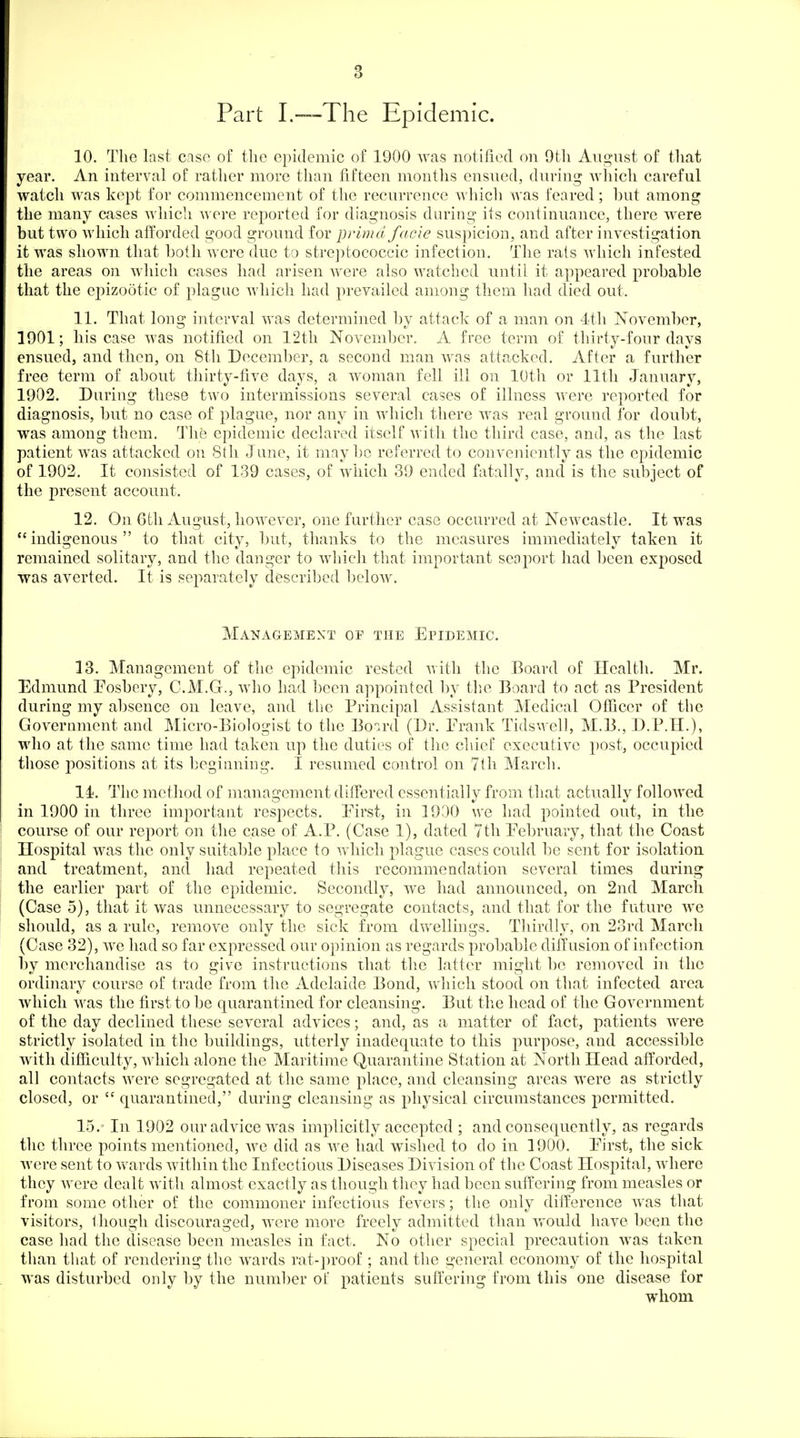 Part I.—The Epidemic. 10. The last case of the epidemic of 1900 was notified on 9tli August of tliat year. An interval of rather more than fifteen months ensued, during Avhich careful watch was kept for commencement of the recurrence which was feared; but among the many cases Avhich were reported for diagnosis during its continuance, there were but two which afforded good ground for prima facie suspicion, and after investigation it was shown that both were due to stre])tococcic infection. The rats which infested the areas on which cases had arisen were also watched until it appeared probable that the epizootic of })lague which had prevailed among them had died out. 11. That long interval was determined l)y attack of a man on 4th November, 1901; his case was notified on 12th November. A free term of thirty-four days ensued, and then, on 8th December, a second man was attacked. After a further free term of about thirty-five days, a woman fell ill on 10th or lltli January, 1902. During these two intermissions several cases of illness were reported for diagnosis, but no case of plague, nor any in which there was real ground for doubt, was among them. The epidemic declared itself with the third case, and, as the last patient was attacked on 8th June, it maybe referred to conveniently as the epidemic of 1902. It consisted of 139 cases, of which 39 ended fatally, and is the subject of the present account. 12. On 6th August, however, one furtlier case occurred at Newcastle. It was indigenous to that city, but, thanks to the measures immediately taken it remained solitary, and the danger to which that important seaport had been exposed was averted. It is separately described below. Management of the Epidemic. 13. Management of the epidemic rested with the Board of Health. Mr. Edmund Eosbery, C.M.G., who had been appointed by tlie Board to act as President during my absence on leave, and the Principal Assistant Medical Officer of the Government and Micro-Biologist to the Board (Dr. Erank Tidswell, M.B., D.P.H.), who at the same time had taken up the duties of the chief executive j)ost, occupied those positions at its beginning. I resumed control on 7th March. 14. The mctliod of management differed essentially from that actually followed in 1900 in three important respects. Eirst, in 19D0 we had pointed out, in the course of our report on the case of A.P. (Case 1), dated 7th Eebruary, that the Coast Hospital was the only suitable place to which plague cases could be sent for isolation, and treatment, and had repeated this recommendation several times during the earlier part of the epidemic. Secondly, we had announced, on 2nd March (Case 5), that it was unnecessary to segregate contacts, and that for the future Ave should, as a rule, remove only the sick from dwellings. Tliirdly, on 23rd March (Case 32), we had so far expressed our opinion as regards probable diffusion of infection by merchandise as to give instructions ihat tlie latter might be removed in the ordinary course of trade from the Adelaide Bond, which stood on that infected area which was the first to be quarantined for cleansing. But tlie head of the Government of the day declined these several advices; and, as a matter of fact, patients were strictly isolated in the buildings, utterly inadequate to this purpose, and accessible with difiiculty, which alone the Maritime Quarantine Station at North Head afforded, all contacts were segregated at the same place, and cleansing areas were as strictly closed, or  quarantined, during cleansing as physical circumstances permitted. 15. ' In 1902 our advice was implicitly accepted ; and consequently, as regards the three points mentioned, Ave did as Ave had wished to do in 1900. Eirst, the sick Avere sent to Avards Avithin the Infectious Diseases Division of the Coast Hospital, Avherc they Avere dealt Avith almost exactly as though they had been suffering from measles or from some other of the commoner infectious fevers; the only difference Avas that visitors, though discouraged, Avere more freely admitted than would have been the case had the disease been measles in fact. No other special precaution was taken than that of rendering the wards rat-proof ; and the general economy of the hospital Avas disturbed only by the number of patients suffering from this one disease for whom
