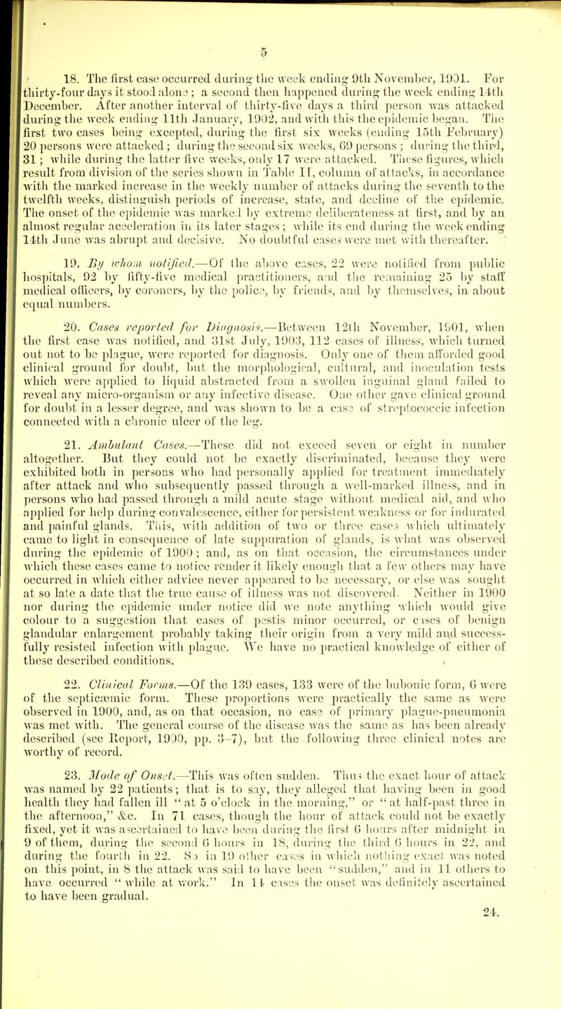 18. The first case occurred daring the week ending 9th November, 1931. Eor thirty-four days it stood alona ; a second then happened during the week ending 14th December. After another interval of thirty-five days a third person was attacked during the week ending 11th January, 1902, and with this the epidemic began. The first two cases being excepted, during the first six weeks (ending 15th February) 20 persons were attacked ; during tlie second six weeks, G9 persons ; during the third, 31; while during the latter five weeks, only 17 were attacked. These figures, which result from division of the series shown in '^J able If, column of attacks, in accordance with the marked increase in the weekly number of attacks during the seventh to the twelfth weeks, distinguish periods of increase, state, and decline of the epidemic. The onset of the epidemic was marked by extreme deliberateness at first, and by an almost regular acceleration in its later stages; Avhile its end during the weekending 14th June Avas abrupt and decisive. No doubtful cases were met with thereafter. ; 19. By lohoui notified.—Of (he above cases, 22 were notified from public hospitals, 92 by fifty-five medical practitioners, a:ul the reiuainiug 25 by stalf medical officers, ])y coroners, by the police, by friends, and ])y themselves, in about equal numbers. 20. Cases reported for Diagnosis.—Between 12th November, 1901, when the first case was notified, and 31st July, 1903, 112 cases of illness, which turned out not to be plague, were reported for diagnosis. Only one of them afforded good clinical ground for doul)t, but the morphological, cultural, and inoculation tests which were; applied to liquid abstracted from a SAvollen inguinal gland failed to reveal any micro-organism or any infective disease. One other gave clinical ground for doubt in a lesser degree, and was shown to be a cas3 of streptococcic infection connected with a chronic ulcer of the leg. 21. Ambulant Cases.—These did not exceed seven or eight in number altogether. But they could not be exactly discriminated, bccanse they were exhibited both in j^ersons Avho had personally applied for treatment immediately after attack and who subsequently passed through a well-marked illness, and in persons who had passed through a mild acnte stage Avitliout medical aid, and who applied for help daring convalescence, either for persistent weakness or for indurated and painful glands. This, Avitli addition of two or three cases A^ hicli ultimately came to light in consequence of late sappuration of glands, is what was observed during the epidemic of 1900 ; and, as on that occasion, the circumstances under Avhicli these cases came to notice render it likely enough that a few others may have occurred in which either advice never appeared to be necessary, or else was sought at so late a date that the true cause of illness was not discovered. Neither in 1900 nor during the epidemic under notice did we note anything which would give colour to a suggestion that cases of pestis minor occurred, or cases of benign glandular enlargement probably taking their origin from a very mild and success- fully resisted infection with plague. We have no practical knowledge of either of these described conditions. 22. Clinical Forms.—Of the 139 cases, 133 were of the bubonic form, G were of the septicasmic form. These proportions were practically the same as were observed in 1900, and, as on that occasion, no case of primary plague-pneumonia was met with. The general course of the disease was the same as has been already described (see lleport, 1930, pp. 3-7), but the following three clinical notes are worthy of record. 23. Mode of Onset.—This was often sudden. Thus the exact hour of attack was named by 22 patients; that is to say, they alleged that having been in good health they had fallen ill  at 5 o'clock in the morning, or  at half-past three in the afternoon, &c. In 71 cases, though the hour of attack could not be exactly fixed, yet it was ascertained to have been daring the first G hours after midnight in 9 of them, during the second G hours in 18, during the third G hours in 22, and during the fourth in 22. Sj in 19 other cases in which nothing exact was noted on this point, in 8 the attack Avas said to have been '•'sudden, and in 11 others to have occurred  while at v.^ork. In If cases the onset was definitely ascertained to have been gradual. 24.