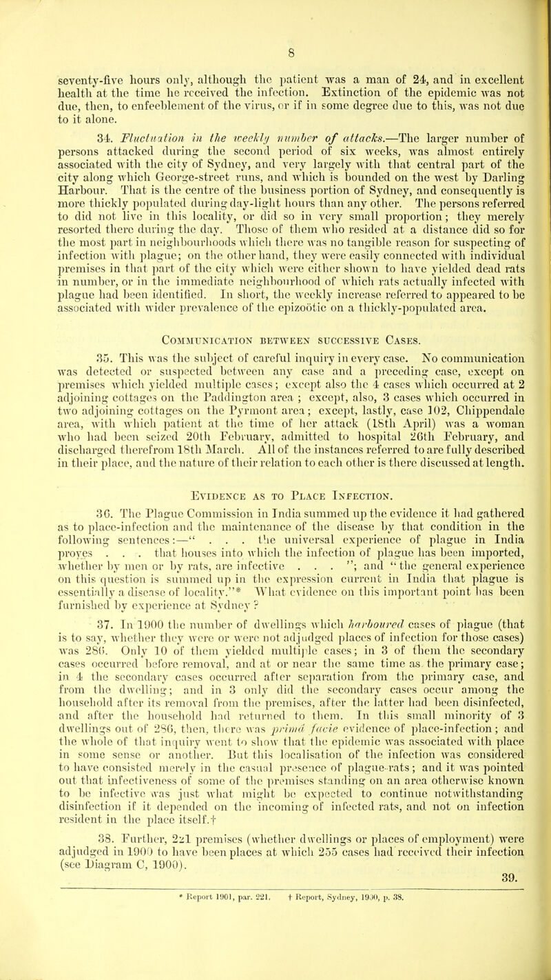 seventy-five hours only, although the patient was a man of 24, and in excellent health at the time he received the infection. Extinction of the epidemic was not due, then, to enfeeblement of the virus, or if in some degree due to this, was not due to it alone. 34. Fluctuation in the weekly number of attacks.—The larger number of persons attacked during the second period of six weeks, was almost entirely associated with the city of Sydney, and very largely with that central part of the city along which George-street runs, and which is bounded on the west by Darling Harbour. That is the centre of the business portion of Sydney, and consequently is more thickly populated during day-light hours than any other. The persons referred to did not live in this locality, or did so in very small proportion; they merely resorted there during the day. Those of them who resided at a distance did so for the most part in neighbourlioods which there was no tangible reason for suspecting of infection Avith plague; on the other hand, they were easily connected with individual premises in that part of the city which were either shown to have yielded dead rats in number, or in the immediate neighbourhood of which rats actually infected with plague had been identified. In short, the weekly increase referred to appeared to be associated witli wider prevalence of the epizootic on a thickly-populated area. Communication between successive Cases. 85. This was the subject of careful inquiry in every case. No communication was detected or suspected between any case and a preceding case, except on premises which yielded multiple cases; except also the 4 cases w4iich occurred at 2 adjoining cottages on the Paddiugton area ; except, also, 3 cases M'hicli occurred in two adjoining cottages on the Pyrmont area; except, lastly, case 102, Chippendale area, with which patient at the time of her attack (IStli April) was a Avoman who had been seized 20th February, admitted to hospital 2Gth February, and discharged therefrom 18th March. All of the instances referred to are fully described in their place, and the nature of their relation to each other is there discussed at length. Evidence as to Place Infection. 3G. The Plague Commission in India summed up the evidence it had gathered as to place-infection and the maintenance of the disease by that condition in the following sentences:— . . . the universal experience of plague in India proves . . . that houses into Avhich the infection of plague has been imported, whether by men or by rats, are infective . . . ; and  tlie general experience on this question is summed up in the expression current in India that plague is essentially a disease of locality.* What evidence on this important pohit ])as been furnished by experience at Sydney ? 37. In 1900 the number of dwellings which harboured cases of plague (that is to say, whether they were or were not adjudged places of infection for those cases) was 2S(). Only 10 of them yielded multij^le cases; in 3 of them the secondary cases occurred before removal, and at or near the same time as the primary case; in 4 the secondary cases occurred after separation from the primary case, and from the dwelling; and in 3 onl}^ did the secondary cases occur among the household after its removal from the premises, after the latter had been disinfected, and after the household had returned to them. In this small minority of 3 dwellings out of 286, then, there Avas prima facie evidence of place-infection; and the whole of that inquiry went to show that the epidemic Avas associated AAdth place in some sense or another. But this localisation of the infection Avas considered to have consisted merely in the casual pr.;sence of plague-rats; and it Avas pointed out that infectiveness of some of the premises standing on an area otherwise knowm to be infective was just Avhat might b(! expected to continue notwithstanding disinfection if it depended on the incoming of infected rats, and not on infection resident in the place itself, f 38. Further, 2zl premises (whether dwellings or places of employment) were adjudged in 1900 to have been places at which 255 cases had received their infection (see Diagram C, 1900). 39. Report 1901, par. 221, f Report, Sydney, 1900, p. 38.