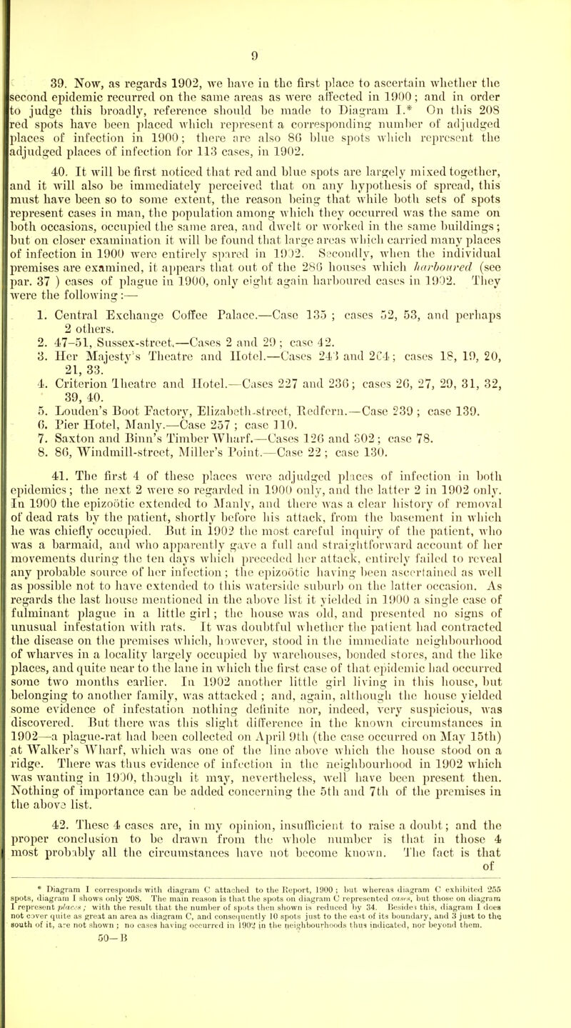 39. Now, as regards 1902, we have in the first place to ascertain wlietlier tlie second epidemic recurred on the same areas as Averc affected in 1900 ; and in order to judge tliis broadly, reference should be made to Diagram I.* On this 208 red spots have been placed Avhich represent a corresponding number of adjudged places of infection in 1900; there are also 80 blue spots which represent the adjudged places of infection for 113 cases, in 1902. 40. It will be first noticed that red and blue spots are largely mixed together, and it will also be immediately perceived that on any hypothesis of spread, this must have been so to some extent, the reason being that while both sets of spots represent cases in man, the population among which they occurred was the same on both occasions, occupied the same area, and dwelt or worked in the same buildings; but on closer examination it will be found that large areas which carried many places of infection in 1900 were entirely spared in 1932. Secondly, when the individual premises are examined, it a})pears that out of the 280 houses which harboured (see par, 37 ) cases of plague in 1900, only eight again harboured cases in 1902. Tliey were the following :— 1. Central Exchange Coffee Palace.—Case 135 ; cases 52, 53, and perhaps 2 others. 2. 47-51, Sussex-street.—Cases 2 and 29 ; case 42. 3. Her Majesty^s Theatre and Hotel.—Cases 24}and2C4; cases 18, 19,20, 21, 33. 4. Criterion Iheatre and Hotel.—Cases 227 and 23G; cases 2G, 27, 29, 31, 32, 39, 40. 5. London's Boot Factory, Elizabeth-street, Eedfern.—Case 239 ; case 139. (3. Pier Hotel, Manly.^—Case 257 ; case 110. 7. Saxton and Binn's Timber Wharf.—Cases 126 and 802 ; case 78. 8. 8G, Windmill-street, Miller's Point.—Case 22 ; case 130. 41. The first 4 of these places were adjudged places of infection in both epidemics; the next 2 were so regarded in 1900 only, and the latter 2 in 1902 only. In 1900 the epizootic extended to Manly, and there was a clear history of removal of dead rats by the patient, shortly before his attack, from the basement in which he was chiefly occuj)ied. But in 1902 the most careful inquiry of the patient, who was a barmaid, and avIio apparently gave a full and straightforward account of her movements during the ten days which preceded her attack, entirely failed to reveal any probable source of her infection; the epizootic having been ascertained as well as possible not to have extended to this waterside suburb on the latter occasion. As regards the last house mentioned in the above list it yielded in 1900 a single case of fulminant plague in a little girl; the house was old, and presented no signs of unusual infestation with rats. It was doubtful whether the patient had contracted the disease on the premises which, however, stood in the immediate neighbourhood of wharves in a locality largely occupied by warehouses, bonded stores, and the like places, and quite near to the lane in which the first case of that ejiidemic had occurred some two months earlier. In 1902 another little girl living in this house, but belonging to another famil}^ was attacked ; and, again, although the house yielded some evidence of infestation nothing definite nor, indeed, very suspicious, was discovered. But there was this slight difference in the known circumstances in 1902—a plague-rat had been collected on April 9th (the case occurred on May 15th) at Walker's Wharf, vvdiich was one of the line above which the house stood on a ridge. There was thus evidence of infection in the neighbourhood in 1902 which was wanting in 1930, though it may, nevertheless, well have been present then. Nothing of importance can be added concerning the 5th and 7th of the premises in the above list. 42. These 4 cases are, in my opinion, insufficient to raise a doubt; and the proper conclusion to be drawn from the whole number is that in those 4 most prob:ibly all the circumstances have not become known. 'Ihe fact is that of * Diagram I corresponds with diagram C attached to the Report, 1900 ; but whereas diagram C exhibited 255 spots, diagram I shows only 'JOS. The main reason is that the spots on diagram C represented rjisrs, but those on diagram I represent plaC''i<; with the result that the number of sputs then shown is reduced l)y 34. Beside? this, diagram I does not C3ver quite as great an area as diagram C, and conseiiucntly 10 spots just to the east of its boundary, and 3 just to the south of it, are not shown ; no cases having occurred in 190'.^ jn the neighbourhoods thus indicated, nor beyond them. 50-B
