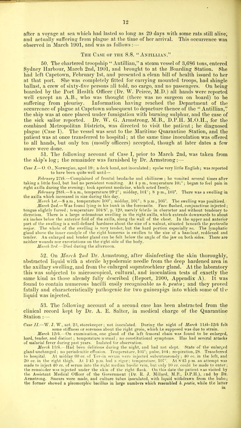after a voyage at sea wliicli had lasted so long as 29 days with some rats still alive^ and actually suffering from plague at the time of her arrival. This occurrence was observed in March 1901, and w^as as follows :— The Case oe the S.S. Antillian. 50. The chartered troopship  Antillian, a steam vessel of 3,686 tons, entered Sydney Harbour, March 2nd, 1901, and brought to at the Boarding Station. She had left Capetown, Pebruary 1st, and presented a clean bill of health issued to her at that port. She was completely fitted for carrying mounted troops, had shingle ballast, a crew of sixty-five persons all told, no cargo, and no passengers. On being boarded by the Port Health Officer (Dr. W. Peirce, M.I).) all hands were reported w^cll except an A.B., who was thought (there was no surgeon on board) to be suffering from pleurisy. Information having reached the Department of the occurrence of plague at Capetown subsequent to departure thence of the  Antillian, the ship was at once placed under fumigation with burning sulphur, and the case of the sick sailor reported. Dr. W. G. Armstrong, M.B., D.P.H. M.O.H., for the combined Metropolitan Districts, was directed to visit the patient; he diagnosed plague (Case I). The vessel Avas sent to the Maritime Quarantine Station, and the patient was at once transferred to hospital; at the same time inoculation was offered to all hands, but only ten (mostly officers) accepted, though at later dates a few more were done. 51. The folloAving account of Case I, prior to March 2nd, was taken from the ship's log; the remainder was furnished by Dr. Armstrong :—■ Case I.—O, O., Tn orwegian, aged 19 ; a deck hand, not inoculated ; spoli-e very little English ; was reported to have been qnite well until— Fehruari/ 27th.— Complained of frontal headache and chilliness ; ho vomited several times afler taking a little food, but had no persistent vomiting. At 4 p m., temperature lOl; began to feel pain in right axilla during the evening; took aperient medicine, which acted freely. February 28th.—8 a.m., temperature 99*2°; midday, 101°; 8 p m., 103°. There was a swelling in the axilla which increased in size during this day. March 1st.—8 a.m., temperature 100°; midday, 101°; 8 p.m , 103°. The swelling was poulticed.- March 2nd.— Was found lying in his bunk in the forecastle. Face tlushed, conjunctivae injected ; tongue slightly furred ; temperature 10i'S°, p. 120, merely febrile in character and without tendency to dicrotism. There is a large oedematous swelling in the right axilla, which extends downwards to about six inches below the anterior fold of the axilla, along the wall of the chest. In the upper and anterior part of the swelling is a well-defined hardness about the size of a walnut, situated beneath the pecioralis Major. The whole of the swelling is very tender, but the hard portion especially so. The lymphatic gland above the inner condyle of the right humerus is swollen to the size of a hazelnut, reddened and tender. An enlarged and tender gland can be felt below the angle of the jaw on both sides. There are neither wounds nor excoriations on the right side of the body. March 3rd.—Died during the afternoon. 52. On March 2iid Dr. Armstrong, after disinfecting the skin thoroughly, abstracted liquid with a sterile hypodermic needle from the deep hardened area in the axillary swelling, and from tlie enlarged supratrochlear gland. At the laboratory this was subjected to microscopical, cultural, and inoculation tests of exactly the same kind as those already fully described (Eeport, 1900, Appendix A). It was found to contain numerous bacilli easily recognisable as b. pestis; and they proved fatally and characteristically pathogenic for two guineapigs into which some of ti e liquid was injected. 53. The following account of a second case has been abstracted from the clinical record kept by Dr. A. E. Salter, in medical charge of the Quarantine Station :—• Case II.—W. J. W., aet. 2:?, storekeeper ; not inoculated. During the night of March l\th-\2th felt some stiffness or soreness about the right groin, which he supposed was due to strain. March \2th.—On examination, one gland of the left femoral chain was found to be enlarged, hard, tender, and distinct ; temperature normal; no constitutional symptoms. Has had several attacks of malarial fever during past years. Isolated for observation. March V^>th.—Had been delirious during the night, and had not slept. State of the enlarged gland unchanged ; no periadenitic effusion. Temperature, 103°; pulse, 104 ; respiration, 28. Transferred to hospital. At midday GO cc. of Yer^in scrum were injected subcutaneously; 40 cc. in the left, and 20 cc. in the right thigh. At 1'45 p.m. had a rigor; temperature, 107°. At 8'45 p ra. an attempt was made to inject 40 cc. of serum into the ri^ht median basilic vein, but only 10 cc. could be made to enter ; the remaibder w;is injected under the skin of the right flank. On this date the patient v^as visited by the Assistant Medical Officer of the Government (Dr. II. J. Millard, M.E., D.P.H.), rnd by Dr. Armstrong. Smears were made, and culture tubes inoculated, with liquid withdrawn from the bubo; the former showed a pleomorphic bacillus in large numbers which resembled h. pestis, while the latter