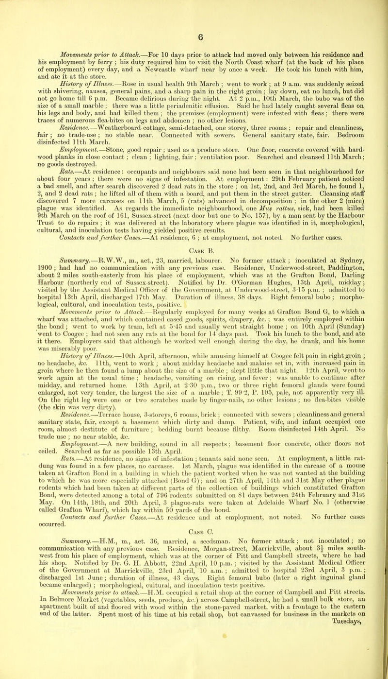 Movements prior to Attack.—For 10 days prior to attack had moved only between his residence and his employment by ferry ; his duty required him to visit the North Coast wharf (at the back of his place of employment) every day, and a Newcastle wharf near by once a week. He took his lunch with him, and ate it at the store. History of Illness.—Rose in usual health 9th March ; went to work ; at 9 a.m. was suddenly seized with shivering, nausea, general pains, and a sharp pain in the right groin; lay down, eat no lunch, but did not go home till 6 p.m. Became delirious during the night. At 2 p.m., 10th March, the bubo was of the size of a small marble; there was a little periadenitic effusion. Said he had lately caught several fleas on his legs and body, and had killed them ; the premises (employment) were infested with fleas; there were traces of numerous flea-bites on legs and abdomen ; no other lesions. Residence.—Weatherboard cottage, semi-detached, one storey, three rooms ; repair and cleanliness, fair ; no trade-use ; no stable near. Connected with sewers. General sanitary state, fair. Bedroom disinfected 11th Mai'ch. Employment.—Stone, good repair; used as a produce store. One floor, concrete covered with hard- wood planks in close contact; clean ; lighting, fair ; ventilation poor. Searched and cleansed 11th March; no goods destroyed. Rats.—At residence: occupants and neighbours said none had been seen in that neighbourhood for about four years ; there were no signs of infestation. At employment: 29th February patient noticed a bad smell, and after search discovered 2 dead rats in the store ; on 1st, 2nd, and 3rd March, he found 1, 2, and 2 dead rats ; he lifted all of them with a board, and put them in the street gutter. Cleansing staff discovered 7 more carcases on 11th March, 5 (rats) advanced in decomposition; in the other 2 (mice) plague was identified. As regards the immediate neighbourhood, one Miia rattus, sick, had been killed 9th March on the roof of 161, Sussex-street (next door but one to No. 157), by a man sent by the Harbour Trust to do repairs ; it was delivered at the laboratory where plague was identified in it, morphological, cultural, and inoculation tests having yielded positive results. Contacts and further Cases.—At residence, 6 ; at employment, not noted. No further cases. Case B. Summary.—R.W.W., m., aet., 23, married, labourer. No former attack ; inoculated at Sydney, 1900 ; had had no communication with any previous case. Residence, Underwood-street, Paddington, about 2 miles south-easterly from his place of employment, which was at the Grafton Bond, Darling Harbour (northerly end of Sussex-street). Notified by Dr. O'Gorman Hughes, 13th April, midday; visited by the Assistant Medical Oflicer of the Government, at Underwood-street, 3-15 p.m. ; admitted to hospital 13th April, discharged 17th May. Duration of illness, 38 days. Right femoral bubo; morpho- logical, cultural, and inoculation tests, positive. Movetnents prior to Attack.—Regularly employed for many weeks at Grafton Bond G, to which a wharf was attached, and which contained cased goods, spirits, drapery, &c. ; was entirely employed within the bond; went to work by tram, left at 5-45 and usually went straight home ; on 10th April (Sunday) went to Coogee ; had not seen any rats at the bond for 14 days past. Took his lunch to the bond, and ate it there. Employers said that althoiigh he worked well enough during the day, he drank, and his home was miserably poor. History of Illness.—10th April, afternoon, while amusing himself at Coogee felt pain in right groin ; no headache, &c. 11th, went to work ; about midday headache and malaise set in, with increased pain in groin where he then found a lump about the size of a marble ; slept little that night. 12th April, went to work again at the usual time ; headache, vomiting on rising, and fever; was unable to continue after midday, and returned home. 13th April, at 2-30 p.m., two or three right femoral glands were found enlarged, not very tender, the largest the size of a marble; T. 99'2, P. 105, pale, not apparently very ill. On the right leg were one or two scratches made by finger-nails, no other lesions; no flea-bites visible (the skin was very dirty). Residence.—Terrace house, 3-storeys, 6 rooms, brick; connected with sewers ; cleanliness and general sanitary state, fair, except a basement which dirty and damp. Patient, wife, and infant occupied one room, almost destitute of furniture ; bedding burnt because filthy. Room disinfected 14th April. No trade use ; no near stable, (fee. Employment.—A new building, sound in all respects; basement floor concrete, other floors not ceiled. Searched as far as possible 13th April. Rats.—At residence, no signs of infestation ; tenants said none seen. At employment, a little rat- dung was found in a few places, no carcases. 1st March, plague was identified in the carcase of a mouse taken at Grafton Bond in a building in which the patient worked when he was not wanted at the building to which he was more especially attached (Bond G); and on 27th April, 14th and 31st May other plague rodents which had been taken at diflerent parts of the collection of buildings which constituted Grafton Bond, were detected among a total of 796 rodents submitted on 81 days between 24th February and 31st May. On 14th, 18th, and 20th April, 3 plague-rats were taken at Adelaide Wharf No. 1 (otherwise called Grafton Wharf), which lay within 50 yards of the bond. Contacts and further Cases.—At residence and at employment, not noted. No further cases occurred. Case C. Summa/ry.—H.M., m., aet. 36, married, a seedsman. No former attack; not inoculated; no communication with any previous case. Residence, Morgan-street, Marrickville, about 3^- miles south- west from his place of employment, which was at the corner of Pitt and Campbell streets, where he had his shop. Notified by Dr. G. H. Abbott, 22nd April, 10 p.m. ; visited by the Assistant Medical Oflicer of the Government at Marrickville, 23rd April, 10 a.m. ; admitted to hospital 23rd April, 3 p.m.; discharged 1st June; duration of illness, 43 days. Right femoral bubo (later a right inguinal gland became enlarged) ; morphological, cultural, and inoculation tests positive. Movements prior to attack.—H.M. occupied a retail shop at the corner of Campbell and Pitt streets. In Belmore Market (vegetables, seeds, produce, &c.) across Campbell-street, he had a small bulk store, an apartment built of and floored with wood within the stone-paved market, with a frontage to the eastern end of the latter. Spent most of his time at his retail shop, but canvassed for business in the markets on Tuesdays,