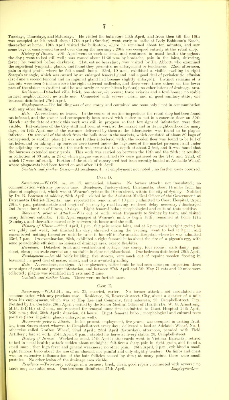 Tuesdays, Thursdays, and Saturdays. He visited the bulk-store 11th April, and from then till the 16th was occupied at his retail shop; 17th April (Sunday) went early to bathe at Lady Robinson's Beach, thereafter at home; 19th April visited the bulk-store, where he remained about ten minutes, and saw some bags of canary-seed turned over during the morning ; 20th was occupied entirely at the retail shop. History of Illness.—20tli April went to work a« usual, and continued in usual health throughout the day; went to bed still well; was roused about 11-30 p.m. by headache, pain in the loins, shivering, fever; he vomited before daybreak. 21st, eat no breakfast; was visited by Dr. Abbott, who examined the superficial lymphatic glands, and found they presented no enlargement or tenderness. 22nd, afternoon, pain in right groin, where he felt a small lump. 2.'5rd, 10 a.m., exhibited a visible swelling in right Scarpa's triangle, which was caused by an enlarged femoi'al gland and a good deal of periadenitic effusion (1st June a second femoral and an inguinal gland had become slightly enlarged). Distinct remains of a flea-bite were seen .5 inches above the right external malleolus, and there were three others on the lower part of the abdomen (patient said he was rarely or never bitten by fleas); no other lesions of drainage area. Residence.—Detached villa, brick, one storey, six rooms; three aAdaries and a fowl-house; no stable in near neighbourhood; no trade use. Connected with sewers ; clean, and in good sanitary state ; one bedroom disinfected 23rd April. Employment.—The building was of one storey, and contained one room only ; not in communication with any other building. Rats.—At residence, no traces. In the course of routine inspections tlie retail shop had been found rat-infested, and the owner had consequently been served with notice to put in a concrete floor on 30th March ; at the date of attack this work was still in progress, so that few signs of infestation were then visible. Rat-catchers of the City staff had been at work at the market and in its neighbourhood for many days; on 19th April one of the carcases delivered by them at the laboratories was found to be plague- infected. On removal of the stock from the bulk store in the markets, which consisted of about 80 bags of canary-seed, to another place (it was not further interfered with), the wooden floor was found to be full of rat holes, and on taking it up burrows were traced under the flagstones of the market pavement and under the adjoining street pavement ; the earth was excavated to a depth of about 3 feet, and it was found that the burrows extended many yards. This work was carried on between the 19th and the 25th ; it resulted in collection of 83 rats, in 24 of which plague was identified (65 were garnered on the 21st and 22nd, of which 17 were infected). Portion of the stock of canary-seed liad been recently landed at Adelaide Wharf, where plague-i'ats had been found on and after 14th April. Contacts and further Cases.—At residence, 4 ; at employment not noted ; no further cases occurred. Case D. Summary.—W.O'N., m., ?et. 17, unmarried, labourer. No former attack ; not inoculated, no communication with any previous case. Residence, Factory-street, Parramatta, about 14 miles from his place of employment, which was at Wearne's grist-mills, Dixon-street, within the city of Sydney. Notified by Dr. R. Bowman at midday, 2.5tli April ; visited by the Assistant Medical Officer of the Government at Parramatta District Hospital, and reported for removal at 3-10 p.m. ; admitted to Coast Hospital, April 26tli, (i p.m., patient's state and length of journey by road having rendered delay necessary ; discharged 2nd June; duration of illness, 40 days. Right femoral bubo ; morphological and cultural tests positive. Movements prior to Attack.—Was out of work, went frequently to Sydney by train, and visited many different suburbs. 16th April engaged at Wearne's mill, to begin 18th; remained at home 17th (Sunday), and thereafter moved only between his house and the mill. History of Illness.—22nd Aj^ril, 1 p.m., felt pain aci'oss loins, and at 3 p.m. pain in right groin; he was giddy and weak, but finished his day ; shivered during the evening, went to bed at 9 p.m., and remembered nothing thereafter until he came to himself in Parramatta Hospital, where he was admitted 23rd, 7 p.m. On examination, 2.5th, exliibited a right femoral bubo about the size of a pigeon's egg, with some periadenitic effusion ; no lesions of drainage area-, except flea-bites. Residence.—Detached brick and weatherboard cottage, one storey, four rooms ; walls damp ; pail- closet, clean ; no trade carried on ; no stable in close neighbourhood. One bedroom disinfected 26th April. Employment.—An old brick building, five storeys, very much out of repair ; wooden flooring in basement; a good deal of maize, wheat, and oats awaited grinding. Rats.—At residence, no signs. At employment, patient said he had seen none; on inspection there were signs of past and present infestation, and between 27th April and 5th May 71 rats and 29 mice were collected; plague was identified in 2 rats and 2 mice. Contacts and further Cases.—There were no further cases. Case E, Hummary.—W.J.J.H., m., ret. 33, married, carter. No former attack; not inoculated; no communication with any previous case. Residence, 96, Reservoir-street, City, about a quarter of a mile from his employment, which was at Hop Lee and Company, fruit salesmen, 26, Campbell-street, City. Notified by Dr. Corlette, 26th April ; visited by the Senior Medical Officer of Health (Dr. W. G. Armstrong, M.B., D.P.H.) at 2 p.m., and reported for removal same time; admitted to Coast Hospital 26th April, 5-30 p.m.; died, 30th April; duration, S4 hours. Right femoral bubo; morphological and cultural tests positive (later, inguinal glands enlarged as well). Movements prior to Attack.—In his pi-esent employment, five years; was occupied in carting fruit, itc, from Sussex-street wharves to Campbell-street every day; delivered a load at Adelaide Wharf, No. 1, otherwise called Grafton Wharf, 22nd April; 23rd April (Saturday), afternoon, paraded with Field Artillery; last at work, 25th April, 6 p.m. ; stabled liis horse at livery stable, 28, Campbell-street. History of Illness.—Worked as usual, 25th April ; afterwards went to Victoria Barracks ; retired to bed in usual health ; attack sudden about midnight; felt first a sharp pain in right groin, and found a small lump ; then high fever and general weakness ; no other pain. 26th April, 2 p.m., exhibited a small right femoral bubo about the size of an almond, not painful and only slightly tender. On limbs and chest was an extensive inflammation of the hair follicles caused by dirt; at many points there were small pustules. No other lesion of the drainage area visible. Residence.—Two-storey cottage, in a terrace ; brick, clean, good repair ; connected with sewers ; no trade use; no stable near. One bedroom disinfected 27th April. Employment.—