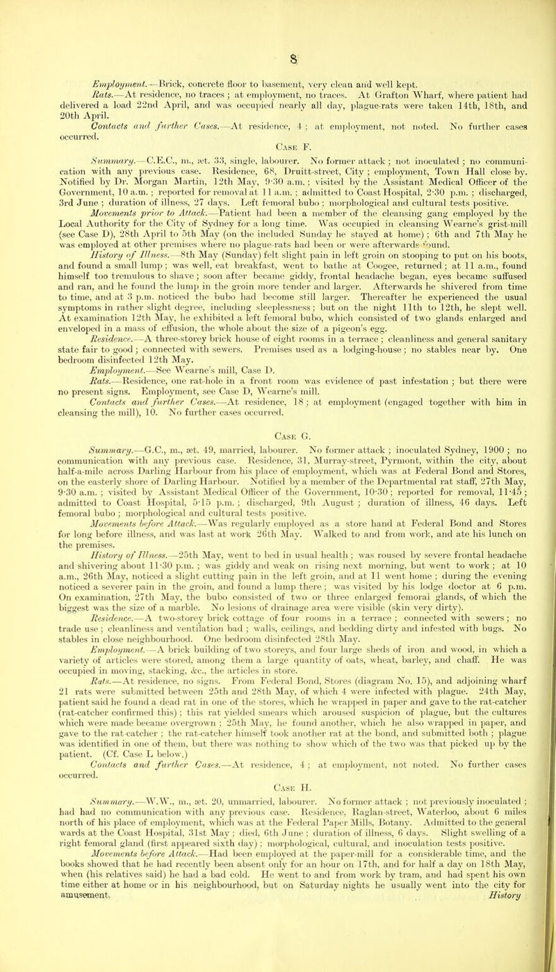 8^ Employment.—Bvick, concfete floor to basement, very clean and well kept. Eats.—At i-esidence, no traces ; at employment, no traces. At Grafton Wharf, where patient had delivered a load 22nd April, and was occupied nearly all day, plague-rats were taken 14th, 18th, and 20th April. Contacts and farther Cases.—At residence, 4 ; at emjiloyment, not noted. No further cases occuri'ed. Case F. Summary.—C.E.C., m., xi. .33, single, labourer. No former attack; not inoculated ; no communi- cation with any previous case. Residence, 68, Druitt-street, City ; employment. Town Hall close by. Notified by Dr. Morgan Martin, 12th May, 9-30 a.m.; visited by the Assistant Medical Officer of the Government, 10 a.m. ; reported for removal at 11 a.m. ; admitted to Coast Hospital, 2-30 p.m. ; discharged, 3rd June ; duration of illness, 27 days. Left femoral bubo ; morphological and cultural tests positive. Movements prior to Attack.—Patient had been a member of the cleansing gang employed by the Local Authority for the City of Sydney for a long time. Was occupied in cleansing Wearne's grist-mill (see Case D), 28th April to 5th May (on the included Sunday he stayed at home); 6th and 7th May he was employed at other premises where no plague-rats bad been or wei'e afterwards ^'ouiid. History of Illness.—8th May (Sunday) felt slight pain in left groin on stooping to put on his boots, and found a small lump; was well, eat breakfast, went to bathe at Coogee, returned; at 11 a.m., found himself too tremulous to shave ; soon after became giddy, frontal headache began, eyes became suffused and ran, and he found the lump in the groin more tender and lai'ger. Afterwards he shivered from time to time, and at 3 p.m. noticed the bubo had become still larger. Thereafter he experienced the usual symptoms in rather slight degree, including sleeplessiiess; but on the night 11th to 12th, he slej^t well. At examination 12th May, he exhibited a left femoral bubo, which consisted of two glands enlarged and enveloped in a mass of effusion, the whole about the size of a pigeon's egg. Residence.—A three-storey brick house of eight rooms in a terrace ; cleanliness and general sanitary state fair to good; connected %vith sewers. Premises used as a lodging-house; no stables near by. One bedroom disinfected 12th May. Employment.—See Wearne's mill, Case D. Rats.—Residence, one rat-hole in a front I'oom was evidence of past infestation ; but there were no present signs. Employment, see Case D, Wearne's mill. Contacts and further Cases.—At residence, 18; at employment (engaged together with him in cleansing the mill), 10. No further cases occurred. Cask G. Summary.—G.C., m., set. 49, married, labourer. No former attack ; inoculated Sydney, 1900 ; no communication with any previous case. Residence, 31, Murray-street, Pyrmo)it, within the city, about half-a-mile across Darling Harbour from his place of employment, which was at Federal Bond and Stores, on the easterly shore of Darling Harbour. Notified by a membei' of the Departmental rat staff, 27th May, 9-30 a.m. ; visited by Assistant Medical Officer of the Government, 10-30; reported for removal, 11-45; admitted to Coast Hospital, 5-15 p.m. ; discharged, 9th August ; duration of illness, 46 days. Left femoral bubo ; morphological and cultural tests positive. Movements before Attack.—Was regularly employed as a store hand at Federal Bond and Stores for long before illness, and was last at work 26th May. Walked to and from work, and ate his lunch on the premises. History of Illness.—25th May, went to bed in usual health ; was roused by severe frontal headache and shivering about 11-30 p.m. ; was giddy and weak on rising next morning, but went to work ; at 10 a.m., 26th May, noticed a slight cutting jmin in the left groin, and at 11 went home ; during the evening noticed a severer pain in the groin, and found a lump there; was visited by his lodge doctor at 6 p.m. On examination, 27th May, the bubo consisted of two or three enlarged femoral glands, of which the biggest was the size of a marble. No lesions of drainage area were visible (skin very dirty). Residence.—A two-storey brick cottage of four rooms in a terrace ; connected with sewers; no trade use; cleanliness and ventilation bad ; walls, ceilings, and bedding dirty and infested with bugs. No stables in close neighbourhood. One bedroom disinfected 28th May. Employment.—A brick building of two storeys, and four large sheds of iron and wood, in which a variety of articles were stoi-ed, among them a large quantity of oats, wheat, barley, and chaff. He was occupied in moving, stacking, (fee, the articles in store. Rats.—At residence, no signs. From Federal Bond, Stores (diagram No. 15), and adjoining wharf 21 rats were submitted between 25th and 28th May, of which 4 were infected with plague. 24th May, patient said he found a dead rat in one of the stores, which he wrapped in paper and gave to the rat-catcher (rat-catcher confirmed this); this rat yielded smears which aroused suspicion of plague, but the cultures which were made became overgrown ; 25th May, he found another, which he also wrapped in paper, and gave to the rat catcher ; the rat-catcher himself took another rat at the bond, and submitted both ; plague was identified in one of them, but there was nothing to show which of the two was that picked up by the patient. (Cf. Case L below.) Contacts and farther Cases.—At residence, 4; at emj^loyment, not noted. No further cases occurred. Case H. Summary.—W.W., m., jet. 20, unmarried, labourer. No former attack ; not previously inoculated ; had had no communication with any previous case. Residence, Raglan-street, Waterloo, about 6 miles north of his place of employment, which was at the Federal Paper Mills, Botany. Admitted to the general wards at the Coast Hospital, 31st May ; died, 6th June ; duration of illness, 6 days. Slight swelling of a right femoral gland (first appeared sixth day); moi'jjhological, cultural, and inoculation tests positive. Movements before Attack.—Had been employed at the paper-mill for a considerable time, and the books showed that he had i-ecently been absent only for an hour on 17th, and for half a day on 18th May, when (his relatives said) he had a bad cold. He went to and from work by tram, and had spent his own time either at home or in his neighbourhood, but on Saturday nights he usually went into the city for amusement. History