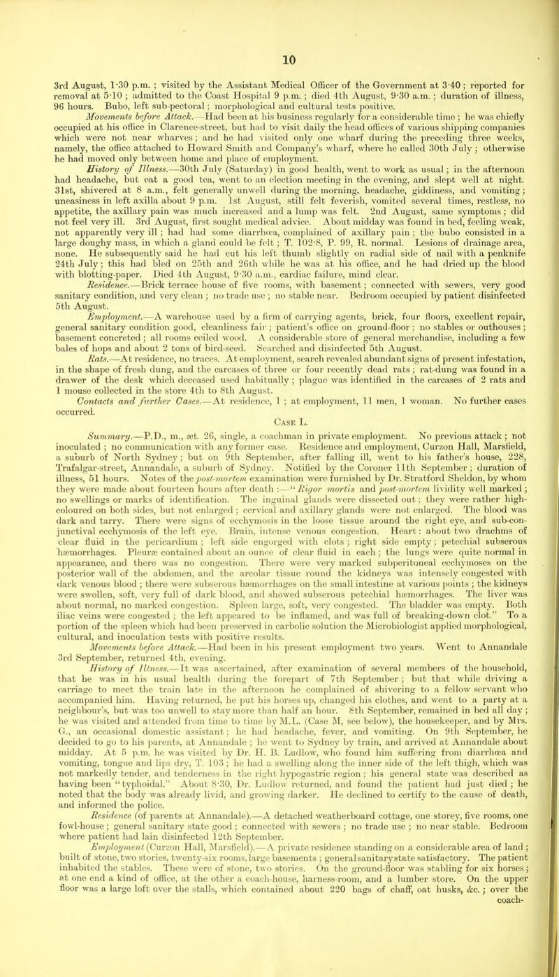 3rd August, 130 p.m. ; visited by the Assistant Medical Officer of the Government at 3-40; reported for removal at 5-10 ; admitted to the Coast Hospital 9 p.m. ; died 4th August, 9-30 a.m. ; duration of illness, 96 hours. Bubo, left sub-pectoral; morphological and cultural tests positive. Movements before Attack.—Had been at his business regularly for a considerable time ; he was chiefly occupied at his office in Clarence-street, but had to visit daily the head offices of various shipping companies which were not near wharves ; and he had visited only one wharf during the preceding three weeks, namely, the office attached to Howard Smith and Company's wharf, where he called 30th July; otherwise he had moved only between home and place of employment. History of Illness.—^30th July (Saturday) in good health, went to work as usual; in the afternoon had headache, but eat a good tea, went to an election meeting in the evening, and slept well at night. 31st, shivered at 8 a.m., felt generally unwell during the morning, headache, giddiness, and vomiting; uneasiness in left axilla about 9 p.m. 1st August, still felt feverish, vomited several times, restless, no appetite, the axillary pain was much increased and a lump was felt. 2nd August, same symptoms; did not feel very ill. 3rd August, first sought medical advice. About midday was found in bed, feeling weak, not apparently very ill; had had some diarrlwra, complained of axillary pain; the bubo consisted in a large doughy mass, in which a gland could be felt; T. 102-8, P. 99, R. normal. Lesions of drainage area, none. He subsequently said he had cut his left thumb slightly on radial side of nail with a penknife 24th July; this had bled on 25th and 26th while he was at his office, and he had dried up the blood with blotting-paper. Died 4th August, 9-30 a.m., cardiac failure, mind clear. Residence.—Brick terrace house of five rooms, with basement; connected with sewers, very good sanitary condition, and very clean ; no trade use ; no stable near. Bedroom occupied by patient disinfected 5 th August. Employment.—A warehouse used by a fii'm of carrying agents, brick, four floors, excellent repair', general sanitary condition good, cleanliness fair ; patient's office on ground-floor ; no stables or outhouses ; basement concreted; all rooms ceiled wood. A considerable store of general merchandise, including a few bales of hops and about 2 tons of bird-seed. Searched and disinfected 5 th August. Rats.—At residence, no traces. At employment, search revealed abundant signs of present infestation, in the shape of fresh dung, and the carcases of three or four recently dead rats ; rat-dung was found in a drawer of the desk which deceased used habitually; plague was identified in the carcases of 2 rats and 1 mouse collected in the store 4th to 8th August. Contacts and further Cases.—At residence, 1 ; at employment, 11 men, 1 woman. No further cases occurred. Case L. Summary.—P.D., m., set. 26, single, a coachman in private employment. No previous attack ; not inoculated ; no communication with any former case. Residence and employment, Curzon Hall, Marsfleld, a suburb of North Sydney; but on 9th September, after falling ill, went to his father's house, 228, Trafalgar-sti'eet, Annandale, a suburb of Sydney. Notified by the Coroner 11th September; duration of illness, 51 hours. Notes of the post-mortem examination were furnished by Dr. Stratford Sheldon, by whom they were made about fourteen hours after death :— Rigor mortis and post-mortem lividity well marked ; no swellings or marks of identification. The inguinal glands were dissected out; they were rather high- coloured on both sides, but not enlarged; cervical and axillary glands were not enlarged. The blood was dark and tarry. There were signs of ecchymosis in the loose tissue around the right eye, and sub-con- junctival ecchymosis of the left eye. Brain, intense venous congestion. Heart: about two drachms of clear fluid in the pericardium ; left side engorged with clots ; right side empty; petechial subserous hjemorrhages. Pleurje contained about an ounce of clear fluid in each; the lungs were quite normal in appearance, and there was no congestion. There were veiy marked subperitoneal ecchymoses on the posterior wall of the abdomen, and the areolar tissue round the kidneys was intensely congested with dark venous blood ; there were subserous haemorrhages on the small intestine at various points ; the kidneys were swollen, soft, very full of dark blood, and showed subserous petechial hemorrhages. The liver was about normal, no marked congestion. Spleen large, soft, very congested. The bladder was empty. Both iliac veins were congested ; the left appeared to be inflamed, and was full of breaking-down clot. To a portion of the spleen which had been preserved in carbolic solution the Microbiologist applied morphological, cultural, and inoculation tests with positive results. Movements before Attack.—Had been in his present employment two years. Went to Annandale 3rd September, returned 4th, evening. History of Illness.—It was ascertained, after examination of several members of the hou.sehold, that he was in his usual health during the forepart of 7th September ; but that while driving a carriage to meet the train late in the afternoon he complained of shivering to a fellow servant who accompanied him. Having returned, he put his horses up, changed his clothes, and went to a party at a neighbour's, but was too unwell to stay more than half an hour. 8th September, remained in bed all day ; he was visited and attended from time to time byM.L. (Case M, see below), the housekeeper, and by Mrs. G., an occasional domestic assistant; he had headache, fever, and vomiting. On 9th September, he decided to go to his parents, at Annandale ; he went to Sydney by train, and arrived at Annandale about midday. At 5 p.m. he was visited by Dr. H. B. Ludlow, who found him suffering from diarrhoea and vomiting, tongue and lips dry, T. 103 ; he had a swelling along the inner side of the left thigh, which was not markedly tender, and tenderness in the right hypogastric region; his general state was described as having been typhoidal. About 8-30, Dr. Ludlow returned, and found the patient had just died ; he noted that the body was already livid, and growing darker. He declined to certify to the cause of death, and informed the police. Residence (of parents at Annandale).—A detached weatherboard cottage, one storey, five rooms, one fowl-house; general sanitary state good ; connected with sewers ; no trade use ; no near stable. Bedroom where patient had lain disinfected 12th September. Employment (Curzon Hall, Marsfield).—A private residence standing on a con.siderable area of land ; built of stone, two stories, twenty-six rooms, large basements ; general sanitary state satisfactory. The patient inhabited the stables. These were of stone, two stories. On the ground-floor was stabling for six horses; at one end a kind of office, at the other a coach-house, harness-room, and a lumber store. On the upper floor was a large loft over the stalls, which contained about 220 bags of chaff, oat husks, &c.; over the coach-