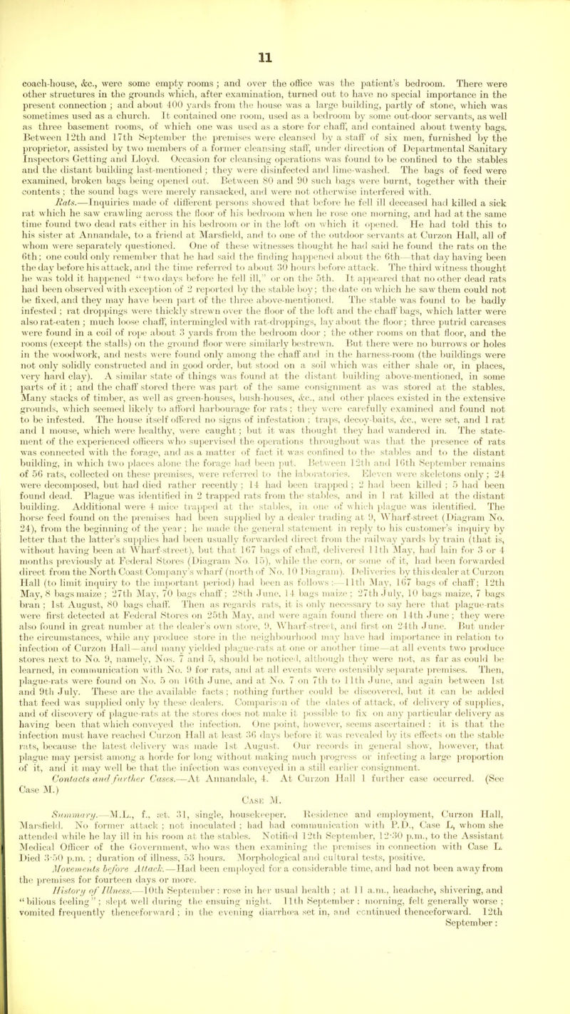 coach-house, &c., were some empty rooms ; and over the office was the patient's bedroom. There were other structures in the grounds which, after examination, turned out to have no special importance in the present connection ; and about 400 j^ai'ds from the house was a large building, partly of stone, which was sometimes used as a church. It contained one room, used as a bedroom by some out-door servants, as well as three basement rooms, of which one was used as a store for chaff, and contained about twenty bags. Between 12th and 17th .September the premises were cleansed by a staff of six men, furnished by the proprietor, assisted by two members of a foi'mer cleansing staff, under direction of Departmental Sanitary Inspectors Getting and Lloyd. Occasion for cleansing opei'ations was found to be confined to the stables and the distant building last-mentioned ; they were disinfected and lime-washed. The bags of feed were examined, broken bags being opened out. Between 80 and 90 such bags were burnt, together with their contents; the sound bags were merely ransacked, and were not otherwise interfered with. Rats.—Inquiries made of different persons showed that before he fell ill deceased had killed a sick rat which he saw crawling across the Boor of his bedroom when he rose one morning, and had at the same time found two dead rats either in his bedroom or in the loft on which it opened. He had told this to his sister at Annandale, to a friend at Marsfield, and to one of the outdoor servants at Curzon Hall, all of whom were separately questioned. One of these witnesses thought he had said he found the rats on the 6th ; one could only remember that he had said the finding hapjjened about the 6th—that day having been the day before his attack, and the time referred to about 30 hours before attack. The third witness thought he was told it happened  two days before he fell ill, or on the 5th. It appeared that no other dead rats had been observed with exception of 2 reported by the stable boy; the date on which he saw them could not be fixed, and they may have been part of the three above-mentioned. The stable was found to be badly infested ; rat droppings were thickly strewn over the floor of the loft and the chaff bags, which latter were also rat-eaten ; much loose chaff, intermingled with rat-droppings, layabout the floor; three putrid carcases were found in a coil of i-oj^e about 3 yards from the bedroom door ; the other rooms on that floor, and the rooms (except the stalls) on the ground floor were similarly bestrewn. But there were no burrows or holes in the woodwork, and nests were found only among the chaff and in the harnes.s-room (the buildings were not only solidly constructed and in good order, but stood on a soil which was either shale or, in places, very hard clay). A similar state of things was found at the distant building above-mentioned, in some parts of it; and the chaff stored there was part of the same consignment as was stored at the stables. Many stacks of timber, as well as green-houses, bush-houses, itc, and other places existed in the extensive grounds, which seemed likely to afford harbourage for rats ; they were carefully examined and found not to be infested. The house itself offered no signs of infestation ; traps, decoy-baits, &c., were set, and 1 rat and 1 mouse, which were healthy, were caught; but it was thought they had wandered in. The state- ment of the experienced officers who supervised the operations throughout was that the presence of rats was connected with the forage, and as a matter of fact it was confined to the staljles and to the distant biiilding, in which two places alone tlie forage had been put. Between 12th and 16th September remains of 56 rats, collected on these premises, were referred to the laboratories. Eleven were skeletons only; 24 were decomposed, but had died rather recently; 14 had been trapped; 2 had been killed; Shad been found dead. Plague was identified in 2 trapped rats from the stables, and in 1 rat killed at the distant building. Additional were 4 mice trapped at the stables, in one of which plague was identified. The horse feed found on the premises had been supplied by a dealer trading at 9, Wharf-street (Diagram No. 24), from the beginning of the year ; he made the general statement in reply to his customer's inquiry by lettei' that the latter's su^jplies had been usually forwarded direct from the railway yards by train (that is, without having been at Wharf-street), but that 167 bags of chaff, delivered 11th May, had lain for 3 or 4 months previously at Federal Stores (Diagram No. 15), while the corn, or some of it, had been forwarded direct from the Nortli Coast Company's wharf (north of No. 10 Diagram). Deliveries by this dealer at Curzon Hall (to limit inquiry to the important period) had been as follows :—11th May, 167 bags of chaff; 12th May, <S bags maize; 27th May, 70 Kt'S^ chaff; 28th June, 14 bags maize ; 27th July, 10 bags maize, 7 bags bran; 1st August, 80 bags chaff. Then as regards rats, it is only necessary to say here that plague-rats were first detected at Federal Stores on 25th May, and were again found there on 14th June; they were also found in great number at the dealer's own store, 9, Wharf-street, and first on 24th June. But under the circumstances, while any produce store in the neighbourhood may have had importance in relation to infection of Curzon Hall—and many yielded j^lague-rats at one or another time—at all events two pi'oduce stores next to No. 9, namely, Nos. 7 and 5, should be noticed, altliough they were not, as far as could be learned, in comnmnication with No. 9 for rats, and at all events were ostensibly sejiarate premises. Then, plague-rats were found on No. 5 on 16th June, and at No. 7 on 7th to 11th June, and again between 1st and 9tli July. These are the available facts ; nothing further could be discovered, but it can be added that feed was supplied only by these dealers. Comparison of the dates of attack, of delivery of supplies, and of discovery of plague-rats at the stores does not make it possible to fix on any particular delivery as having been that which conveyed the infection. One point, however, seems ascertained : it is that the infection must liave reached Curzon Hall at least 36 days before it was revealed by its effects on the stable rats, because the latest delivery was made 1st August. Our records in general show, however, that plague may persist among a horde for long without making much progress or infecting a large proportion of it, and it may well be that tlie infection was conveyed in a still earlier consignment. Contacts and fnrtlier Cases.~At Annandale, 4. At Curzon Hall 1 further case occurred. (See Case M.) Case M. Siunmary.—M.L., f., xt. 31, single, housekeeper. Residence and employment, Curzon Hall, Marsfield. No former attack ; not inoculated ; had had communication with P.D., Case L, whom she attended while he lay ill in his room at the stables. Notified 12th September, 12-30 p.m., to the Assistant Medical Officer of the Government, who was then examining tlie premises in connection with Case L. Died 3-r)() p.m. ; duration of illness, 53 hours. Morphological and cultural tests, positive. Move?)!ents bp/ore Attack.—Had been emjiloyed for a considerable time, and had not been away from the premises for fourteen days or more. IJistori/ of Illness.—10th Septemljer : rose in her usual health ; at 11 a.m., headache, shivering, and bilious feeling ; slept well during the ensuing night. 11th September : morning, felt generally worse ; vomited frequently thencefoi'ward ; in the evening diarrho-a set in, and continued thenceforward. 12th September: