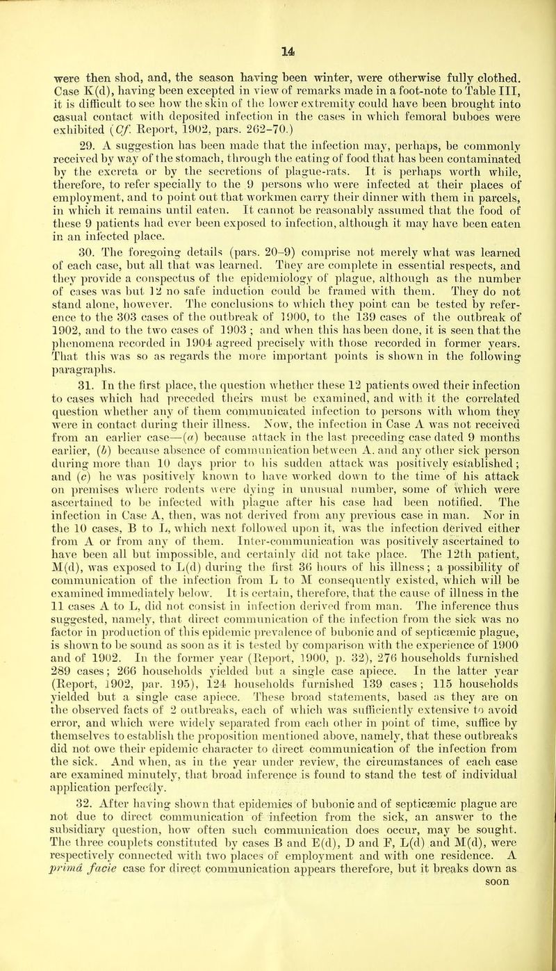 •were then shod, and, the season having heen winter, were otherwise fully clothed. Case K(d), having heen excepted in view of remarks made in a foot-note to Table III, it is difficult to see how the skin of the lower extremity could have heen brought into casual contact with deposited infection in the cases in which femoral buboes were exhibited {Of. Report, 1902, pars. 262-70.) 29. A suggestion has been made that the infection may, perhaps, be commonly received by way of the stomach, through the eating of food that has been contaminated by the excreta or by the secretions of plague-rats. It is perhaps worth while, therefore, to refer specially to the 9 jjersons who were infected at their places of employment, and to point out that workmen carry their dinner with them in parcels, in which it remains until eaten. It cannot be reasonably assumed that the food of these 9 j^atients had ever been exposed to infection, although it may have been eaten in an infected place. 30. The foregoing details (pars. 20-9) comprise not merely what was learned of each case, but all that was learned. They are complete in essential respects, and they provide a conspectus of the epidemiology of plague, although as the number of cases was but 3 2 no safe induction could be framed with them. They do not stand alone, however. The conclusions to which they point can be tested by refer- ence to the 303 cases of the outbreak of 1900, to the 139 cases of the outbreak of 1902, and to the two cases of 1903 ; and when this has been done, it is seen that the phenomena recorded in ] 904 agreed precisely with those recorded in former years. That this was so as regards the more important points is shown in the following paragraphs. 31. In the first place, the question whether these 12 patients owed their infection to cases which had preceded theirs must be examined, and with it the correlated question whether any of them communicated infection to jiersons with whom they were in contact during their illness. Now, the infection in Case A was not received from an earlier case—(«) because attack in the last preceding case dated 9 months earlier, {h) because absence of communication between A. and any other sick person during more than 10 days prior to his sudden attack was j)ositively established; and (c) he was positively known to have worked down to the time of his attack on premises where rodents were dying in unusual number, some of which were ascertained to be infected with plague after his case had been notified. The infection in Case A, then, was not derived from any previous case in man. Nor in the 10 cases, B to L, which next followed upon it, was the infection derived either from A or from any of them. Inter-communication was positively ascertained to have been all but impossible, and certainly did not take place. The 12th patient, M(d), was exposed to L(d) during the first 36 hours of his illness; a possibility of communication of the infection from L to M consequently existed, which will be examined immediately below. It is certain, therefore, that the cause of illness in the 11 cases A to L, did not consist in infection derived from man. The inference thus suggested, namely, that direct communication of the infection from the sick was no factor in production of this epidemic prevalence of bubonic and of septicaemic plague, is shown to be sound as soon as it is tested by comparison with the experience of 1900 and of 19U2. In the former year (Ptcport, 1900, p. 32), 276 households furnished 289 cases; 266 households yielded but a single case apiece. In the latter year (Report, 1902, par. 195), 124 households furnished 139 cases; 115 households yielded but a single case apiece. These broad statements, based as they are on the observed facts of 2 outbreaks, each of which was sufiiciently extensive to avoid error, and which were widely separated from each other in point of time, suffice by themselves to establish the proposition mentioned above, namely, that these outbreaks did not owe their epidemic character to direct communication of the infection from the sick. And Avhen, as in the year under review, the circumstances of each case are examined minutely, that broad inference is found to stand the test of individual application perfectly. 32. After having shown that epidemics of bubonic and of septicsemic plague are not due to direct communication of infection from the sick, an answer to the subsidiary question, how often such communication does occur, may be sought. The three couplets constituted by cases B and E(d), D and P, L(d) and M(d), were respectively connected with two places of employment and with one residence. A prima facie case for direct communication appears therefore, but it breaks down as soon