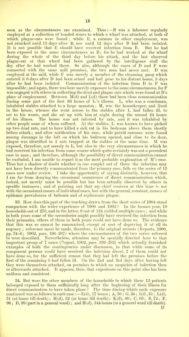 soon as the circumstances are examined. Thus:—B was a labourer regularly employed at a collection of bonded stores to which a wharf was attached, at both of which plague-rats were found ; while E, a carman in other employment, was not attacked until 15 days after B, nor until 12 days after B had been isolated. It is not possible that E should bave received infection from B. But he had been exposed to the same circumstances as B; for he had worked at the wharf during the whole of the third day before liis attack, and the last observed plague-rat at that wharf had been gathered by the intelligence staff the day after he had worked there. So also, although the cases of D and E were connected with the same mill premises, the two men had never met. D was employed at the mill, Avhile E was merely a member of the cleansing gang which entered it 6 days after D had been seized and had gone to his distant home, 5 days after he had been isolated. Communication of the infection from D to E was impossible; and again, there was liere merely exposure to the same circumstances, for E was engaged with others in collecting the dead and plague rats which were found at D's place of employment. Between M(d) and L(d) there had been close communication during some part of the tirst 36 hours of L.'s illness. L, who was a coachman, inhabited stables attached to a large mansion ; M, was the housekeeper, and lived in the house, whence she went across to the stables after L had fallen ill, to see to his wants, and she sat up with liim at night during the second 24 hours of his illness. The house was not infested by rats, and it was inhabited by other people none of whom suffered. At the stables, L was known to have picked up two dead rats, and to have killed a sick rat in his bedroom alcove them shortly before attack; and after notification of his case, Mobile putrid carcases were found among dunnage in the loft on which his bedroom opened, and close to its door, plague was identified in 2 rats trapped at the stables at the same time. M Avas exposed, therefore, not merely to L, but also to the very circumstances in which he had received his infection from some source which quite certainly was not a precedent case in man ; and therefore, although the possibility of direct communication cannot be excluded, I am unable to regard it as the most probable explanation of M's case. Thus but a shadow of doubt whether in one couplet out of three the infection may not have been directly communicated from the primary case, falls on the series of 12 cases now under reviews I take the opportunity of saying distinctly, however, that I am far from denying the occasional occurrence of direct communication which, indeed, not merely must be possible but has been actually observed by others in specific instances; and of pointing out that my chief concern at this time is not with the occasional causes of individual cases, but with the general, constant, causes of epidemic prevalences of bubonic and of septicaemic plague. 33. How^ does this jiart of the teaching drawn from the short series of 1904 stand comparison with the wider experience of 1900 and 1902 ? In the former year, 10 households out of 276, and in tlie latter, 9 out of 124 yielded multiple cases ; and while in both years some of the secondaries might possibly have received the infection from their primaries, others of them in both yeai-s could not have done so. The evidence that this was so cannot be summarised, except at cost of depriving it of all its cogency ; refer(>nce must be made, therefore, to the original records (Reports, 1900, pp. 34-6; 1902, pars. 196-207) where the circumstances of the two series referred to were described. Nevertheless, attention may be specially directed here to that important group of 7 cases (Report, 1902, pars. 199-202) which actually furnished examples of both the contingencies under discussion, in that while some of its conij)onent persons could have received the infection direct, 2 of them could not have done so, fo]' the sufficient reason that they had left the premises before the first of the remaining 5 had fallen ill. On the 2nd and 3rd days after having left they were themselves attacked, on j)remises to wliich no suspicion of infection then or afterwards attached. It appears, then, that experience on this point also has been U7iiform and consistent. 34. But were the otlier members of the households to which these 12 patients belonged exposed to them sufficiently long after the beginning of their illness for direct communication to have taken place ? The time during which such exposure continued was as follows in each case :—E(d), 17 hours ; A, 30 ; G, 36 ; 1(d), 51; L(d), 51 (at home till death); M(d), 52 (at home till death); K(d), (50 ; C, 63 ; B, 72 ; E, 96; D, 99 (part in a general ward) ; and 11(d), 144 hours (in a general ward till death). If