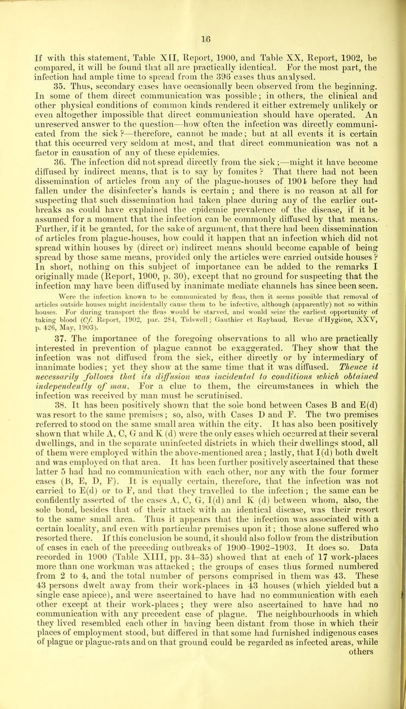 m If with this statement, Tcible XII, Report, 1900, and Tabie XX, Report, 1902, be compared, it will be found that all are practically identical. For the most part, the infection had ample time to spread from the 396 cases thus analysed. 35. Thus, secondary cases have occasionally been observed from the beginning. In some of them direct communication was possible; in others, the clinical and other physical conditions of common kinds rendered it either extremely unlikely or even altogether impossible that direct communication should have operated. An unreserved answer to the question—how often the infection was directly communi- cated from the sick ?—therefore, cannot be made; but at all events it is certain that this occurred very seldom at most, and that direct communication was not a factor in causation of any of these epidemics. 36. The infection did not spread directly from the sick ;—might it have become diffused by indirect means, that is to say by foniites ? That there had not been dissemination of articles from any of the plague-houses of 190 i before they had fallen under tlie disinfecter's hands is certain ; and there is no reason at all for suspecting that such dissemination had taken place during any of the earlier out- breaks as could have explained the epidemic prevalence of the disease, if it be assumed for a moment that the infection can be commonly diffused by that means. Turther, if it be granted, for the sake of argument, that there had been dissemination of articles from plague-houses, how could it happen that an infection which did not spread within houses by (direct or) indirect means should become capable of being spread by those same means, provided only the articles were carried outside houses ? In short, nothing on this subject of importance can be added to the remarks I originally made (Report, 1900, p. 30), except that no ground for suspecting that the infection may have been diffused by inanimate mediate channels has since been seen. Were the infection known to be communicated by fleas, then it seems possible that removal of articles outside houses might incidentally cause them to be infective, although (appai-ently) not so within houses. For during transport the fleas would be starved, and would seize the earliest opportunity of taking blood (Cf. Report, 1902, par. 284, Tidswell; Gauthier et Ray baud. Revue d'Hygiene, XXV, p. 426, May, 1903). 37. The importance of the foregoing observations to all who are practically interested in prevention of plague cannot be exaggerated. They show that the infection was not diffused from the sick, either directly or by intermediary of inanimate bodies; yet they show at the same time that it was diffused. Thence it necessarily follows that its diffusioji was incidental to conditions which obtained independently of man. Eor a clue to them, the circumstances in which the infection was received by man must be scrutinised. 38. It has been positively shown that the sole bond between Cases B and E(d) was resort to the same premises; so, also, with Cases D and F. The two premises referred to stood on the same small area within the city. It has also been positively shown that while A, C, G and K (d) were the only cases which occurred at their several dwellings, and in the separate uninfected districts in which their dwellings stood, all of them were employed within the above-mentioned area; lastly, that 1(d) both dwelt and was employed on that area. It has been further positively ascertained that these latter 5 had had no communication with each other, nor any with tlie four former cases (B, E, D, P). It is equally certain, therefore, that the infection was not carried to E(d) or to E, and that they travelled to the infection; the same can be confidently asserted of the cases A, C, Gr, 1(d) and K (d) between whom, also, the sole bond, besides that of their attack with an identical disease, was their resort to the same small area. Thus it appears that the infection was associated with a certain locality, and even with particular premises upon it; those alone suffered who resorted there. If this conclusion be sound, it should also follow from the distribution of cases in each of the preceding outbreaks of 1900-1902-1903. It does so. Data recorded in 1900 (Table XIII, pp. 34-35) showed that at each of 17 work-places more than one workman was attacked ; the groups of cases thus formed numbered from 2 to 4, and the total number of persons comprised in them was 43. These 43 persons dwelt away from their work-places in 43 houses (w^hich yielded but a single case apiece), and were ascertained to have had no communication with each other except at their work-places; they were also ascertained to have had no communication with any precedent case of plague. The neighbourhoods in which they lived resembled each other in having been distant from tliose in which their places of employment stood, but differed in that some had furnished indigenous cases of plague or plague-rats and on that ground could be regarded as infected areas, while others