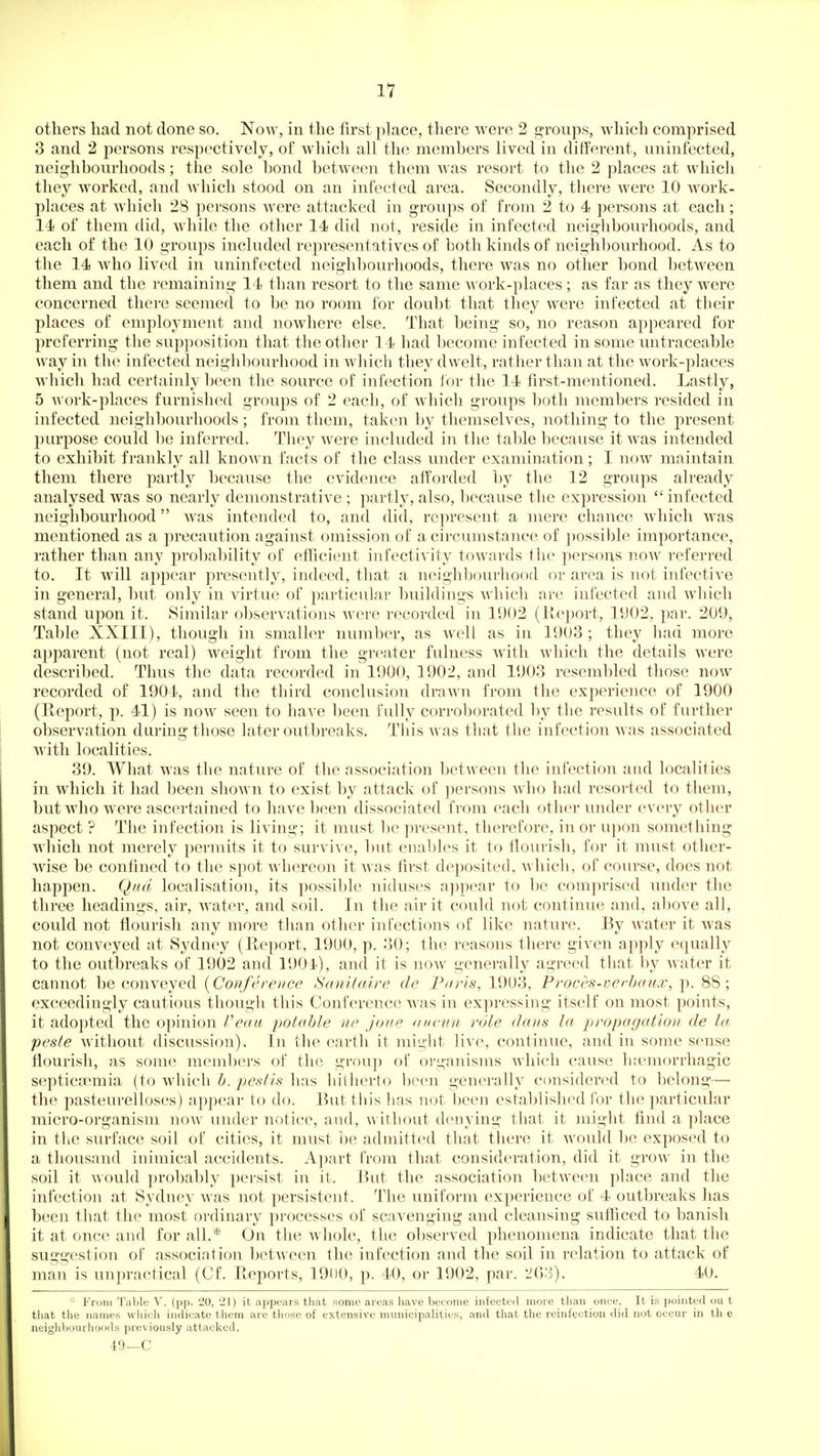 others had not done so. Now, in the first place, there were 2 groups, wliich comprised 3 and 2 persons respectively, of which all the members lived in ditferent, uninfected, neighbourhoods; the sole bond between them was resort to the 2 places at which they worked, and Avhich stood on an infected area. Secondly, there were 10 work- places at which 28 persons were attacked in groups of from 2 to 4 persons at each; 14 of them did, while the other 14 did not, reside in infected neighbourhoods, and each of the 10 groups included representatives of both kinds of neighbourhood. As to the 14 who lived in uninfected neighbourhoods, there was no other bond between them and the remaining 14 than resort to the same work-places; as far as they were concerned there seemed to be no room for doubt that they were infected at their places of employment and nowhere else. That being so, no reason appeared for j^referring the supposition that the other 14 had become infected in some untraceable way in the infected neighljourhood in which they dwelt, rather than at the work-places which had certainly been the source of infection ibr the 14 first-mentioned. Lastly, 5 AVork-places furnished groups of 2 each, of which groups both members resided in infected neighbourhoods; from them, taken by themselves, nothing to the present purpose could be inferred. They Avere included in the table because it was intended to exhibit frankly all known facts of the class under examination; I now maintain them there partly because the evidence afforded by the 12 groups already analysed was so nearly demonstrative; partly, also, because the expression infected neighbourhood was intended to, and did, represent a mere chance which was mentioned as a precaution against omission of a circumstance of possible importance, rather than any probability of efficient infectivity towards the persons now referred to. It will appear presently, indeed, that a neighbourhood or area is not infective in general, l)ut only in virtue of particular buildings which are infected and which stand upon it. Similar observations were recorded in 1902 (lleport, 1902. par. 209, Table XXIII), though in smaller number, as w^ell as in 1903; they had more apparent (not real) weight from the greater fulness with which the details were described. Thus the data recorded in 1900, 1902, and 1903 resembled those now recorded of 1904, and the third conclusion drawn from the experience of 1900 (Eeport, p. 41) is now seen to have been fully corroborated by the results of further observation during those later outbreaks. This was that the infection Avas associated with localities. 39. What was the nature of the association between the infection and localities in which it had been shown to exist by attack of persons who had resorted to them, but who were ascertained to have been dissociated from each other under every other aspect ? The infection is living; it must l^e present, therefore, in or upon something which not merely permits it to survive, but enables it to flourish, for it must other- wise be confined to the spot whereon it was first deposited, which, of course, does not happen. Qnd localisation, its possil)le niduses a))pear to be comprised under the three headings, air, water, and soil. In the air it could not continue and, above all, could not flourish any more than other infections of like nature. By Avater it Avas not conveyed at Sydney (E.eport, 19U0, p. 30; the reasons there given apply equally to the outbreaks of 1902 and 190 i), and it is noAV generally agreed that by Avater it cannot be conveyed {Conference Sanilaire de Paris, 1903, Proces-verhaux, p. 88; exceedingly cautious though this Conference Avas in expressing itself on most points, it adopted the opinion Veau potable ne joue <nieun role dans la propagation de la, peste Avithout discussion). In the earth it miii'ht live, continue, and in some sense flourish, as sonit^ members of the group of organisms AAdiich cause hiemorrhagic septicEemia (to Avhich h. pestis has hitherto been generally ccmsidered to belong— the pasteurelloses) appear to do. But this has not been established for the particular micro-organism noAV under notice, and, w ithout denying that it might find a place in the surface soil of cities, it must be admitted that there it Avould be exposed to a thousand inimical accidents. A])art from that consideration, did it groAV in the soil it Avould probably persist in it. But the association betAA'een place and the infection at Sydney was not persistent. The uniform experience of 4 outbreaks has been that the most ordinary processes of scavenging and cleansing sufficed to banish it at once and for all.* On the whole, the observed phenomena indicate that the suggestion of association between the infection and the soil in relation to attack of man is unpractical (Cf. Reports, 1900, p. 40, or 1902, par. 203). 40. From Table V. (pp. 20, 21) it appears that some areas have become infected more than once. It is pointed ou t that the names which indicate them are tliose of extensive municipalities, and that the reinfection did not occur in th e neighbourhoods previously attacked. -19—C
