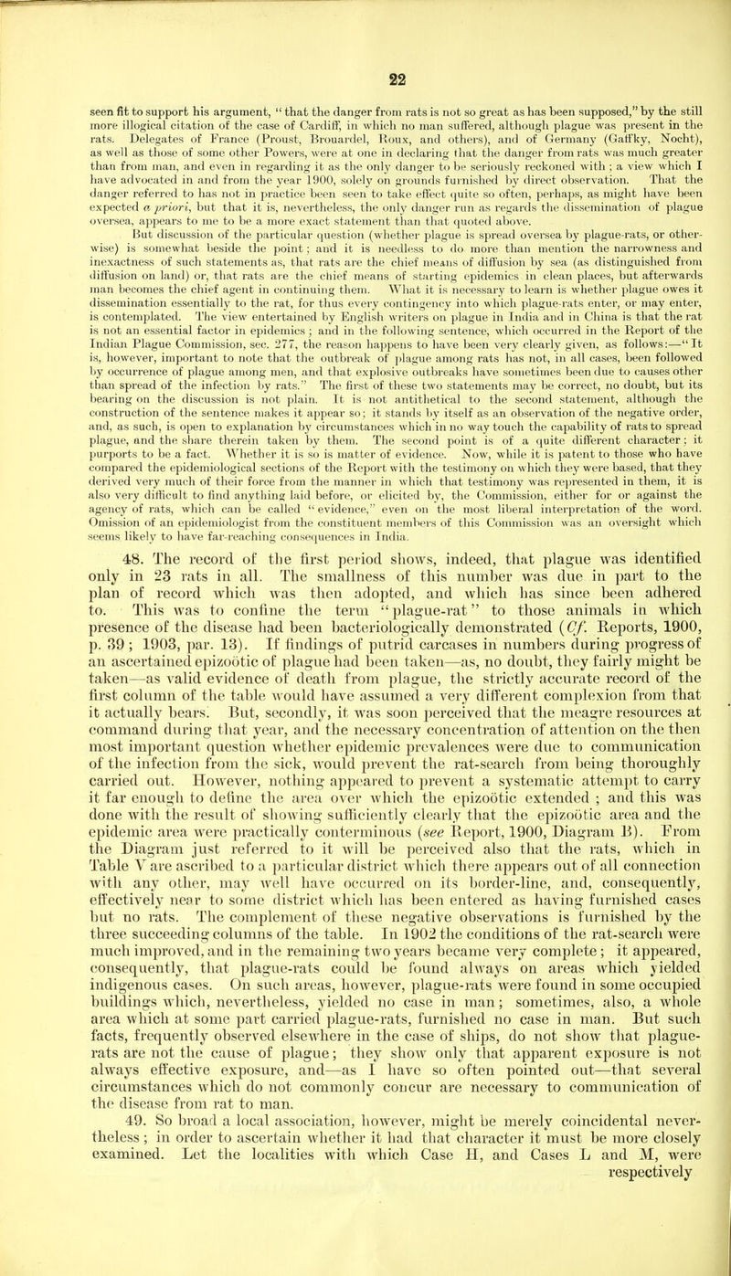 seen fit to support his argument,  that the danger from rats is not so great as has been supposed, by the still more illogical citation of the case of Cardiff, in which no man suffered, although plague was present in the rats. Delegates of France (Proust, Brouardel, Roux, and others), and of Germany (Gatfky, Nocht), as well as those of some other Powers, wei'e at one in declaring that the danger from rats was much greater than from man, and even in regarding it as the only danger' to be seriously reckoned with; a view which I have advocated in and from the year 1900, solely on grounds furnished by direct observation. That the danger referred to has not in practice been seen to take effect quite so often, perhaps, as might have been expected a priori, but that it is, nevertheless, the only danger run as regards the dissemination of plague oversea, appears to me to be a more exact statement than that quoted above. But discussion of the particular question (whether plague is spread oversea by plague-rats, or other- wise) is somewhat beside the point; and it is needless to do more than mention the narrowness and inexactness of such statements as, that rats are the chief means of diffusion by sea (as distinguished from diffusion on land) or, that rats are tlie chief means of starting epidemics in clean places, but afterwards man becomes the chief agent in continuing them. What it is necessary to learn is whether plague owes it dissemination essentially to the rat, for thus every contingency into which plague-rats enter, or may enter, is contemplated. The view entertained by English writers on plague in India and in China is that the rat is not an essential factor in epidemics ; and in the following sentence, which occurred in the Report of the Indian Plague Commission, sec. 277, the reason happens to have been very clearly given, as follows:—It is, however, important to note that the outbreak of plague among rats has not, in all cases, been followed by occurrence of plague among men, and that explosive outbreaks have sometimes been due to causes other than spread of the infection by rats.' The first of these two statements may be correct, no doubt, but its bearing on the discussion is not plain. It is not antithetical to the second statement, although the construction of the sentence makes it appear so ; it stands by itself as an observation of the negative order, and, as such, is open to explanation b}' circumstances which in no way touch the capability of rats to spread plague, and the share therein taken by them. The second point is of a quite different character; it purports to be a fact. Whether it is so is matter of evidence. Now, while it is patent to those who have compared the epidemiological sections of the Report with the testimony on which they were based, that they derived very much of their force from the manner in which that testimony was represented in them, it is also very difficult to find anything laid before, or elicited by, the Commission, either for or against the agency of rats, which can be called  evidence, even on the most liberal interpretation of the word. Omission of an epidemiologist from the constituent members of this Commission was an oversight which seems likely to have far-reaching consequences in India. 48. The record of the first period shows, indeed, that plague was identified only in 23 rats in all. The smallness of this number was due in part to the plan of record which was then adopted, and which has since been adhered to. This was to confine the term plague-rat to those animals ia which presence of the disease had been bacteriologically demonstrated {Cf. Reports, 1900, p. 39 ; 1903, par. 13). If findings of putrid carcases in numbers during progress of an ascertained epizootic of plague had been taken—as, no doubt, they fairly might be taken—as valid evidence of death from plague, the strictly accurate record of the first column of the table would have assumed a very difPerent complexion from that it actually bears. But, secondly, it was soon perceived that the meagre resources at command during that year, and the necessary concentration of attention on the then most important question whether epidemic prevalences were due to communication of the infection from the sick, would prevent the rat-search from being thoroughly carried out. However, nothing appeared to prevent a systematic attempt to carry it far enough to define the area over Avhich the epizo5tic extended ; and this was done with the result of showing sufficiently clearly that the epizootic area and the epidemic area were practically conterminous {see Report, 1900, Diagram B). Prom the Diagram just referred to it will be perceived also that the rats, which in Table V are ascribed to a particular district Avhich there appears out of all connection with any other, may well have occurred on its border-line, and, consequently, efl^ectively near to some district which has been entered as having furnished cases but no rats. The complement of these negative observations is furnished by the three succeeding columns of the table. In 1902 the conditions of the rat-search were much improved, and in the remaining two years became very complete ; it appeared, consequently, that plague-rats could be found ahvays on areas which yielded indigenous cases. On such areas, however, plague-rats were found in some occupied buildings which, nevertheless, yielded no case in man; sometimes, also, a whole area which at some part carried plague-rats, furnished no case in man. But such facts, frequently observed elsewhere in the case of ships, do not show that plague- rats are not the cause of plague; they show only that apparent exposure is not always effective exposure, and—as I have so often pointed out—that several circumstances which do not commonly concur are necessary to communication of the disease from rat to man. 49. So broad a local association, however, mio^ht be merelv coincidental never- theless; m order to ascertain whether it had that character it must be more closely examined. Let the localities with which Case H, and Cases L and M, were respectively