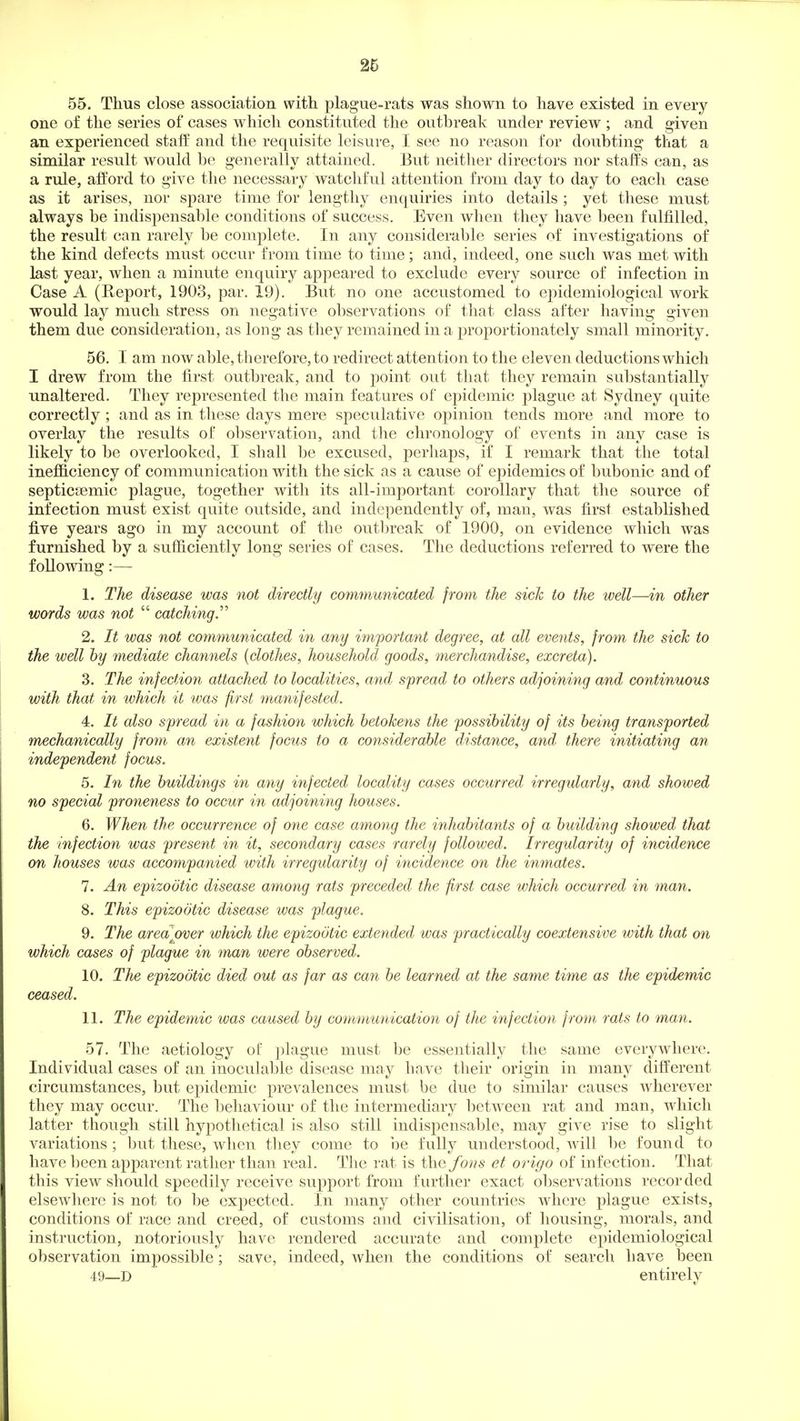 55. Thus close association with, plague-rats was shown to have existed in every one of the series of cases which constituted the outhreak under review ; and given an experienced stall and the requisite leisure, I see no reason for doubting that a similar result would be generally attained. But neither directors nor staffs can, as a rule, afford to give the necessary watchful attention from day to day to each case as it arises, nor spare time for lengthy enquiries into details ; yet these must always be indispensable conditions of success. Even when they have been fulfilled, the result can rarely be complete. In any considerable series of investigations of the kind defects must occur from time to time; and, indeed, one such was met with last year, when a minute enquiry appeared to exclude every source of infection in Case A (Report, 1903, par. 19). But no one accustomed to ejoidemiological work would lay much stress on negative observations of that class after having given them due consideration, as long as they remained in a proportionately small minority. 56. I am now able, therefore, to redirect attention to the eleven deductions which I drew from the first outbreak, and to point out that they remain substantially unaltered. They represented the main features of epidemic plague at Sydney quite correctly ; and as in these days mere speculative opinion tends more and more to overlay the results of observation, and the chronology of events in any case is likely to be overlooked, I shall be excused, perhaps, if I remark that the total inefl&ciency of communication with the sick as a cause of epidemics of bubonic and of septicsemic plague, together with its all-important corollary that the source of infection must exist quite outside, and independently of, man, was first established five years ago in my account of the outbreak of 1900, on evidence which was furnished by a sufficiently long series of cases. The deductions referred to were the following 1. The disease was not directly communicated from the sick to the well—in other words was not  catching. 2. It was not communicated in any important degree, at all events, from the sick to the well by mediate channels {clothes, household goods, merchandise, excreta). 3. The infection attached to localities, and spread to others adjoining and continuous with that in which it was first manifested. 4. It also spread in a fashion which betokens the possibility of its being transported mechanically fro7n an existent focus to a considerable distance, and there initiating an independent focus. 5. In the buildings in any infected locality cases occurred irregularly, and showed no special proneness to occur in adjoining houses. 6. When the occurrence of one case among the inhabitants of a building showed that the infection was present in it, secondary cases rarely followed. Irregularity of incidence on houses was accompanied with irregularity of incidence on the inmates. 7. An epizootic disease among rats preceded the first case which occurred in inan. 8. This epizootic disease was plague. 9. The area over which the epizootic extended was practically coextensive with that on which cases of plague in man were observed. 10. The epizootic died out as far as can be learned at the same time as the epidemic ceased. 11. The epidemic was caused by communication of the infection from rats to man. 57. The aetiology of jilague must be essentially the same everywhere. Individual cases of an inoculable disease may have their origin in many different circumstances, but epidemic prevalences must be due to similar causes wherever they may occur. The behaviour of the intermediary between rat and man, which latter though still hypothetical is also still indispensable, may give rise to slight variations; but these, when they come to i^e fully understood, will be found to have been apparent rather than real. The rat is the fons et origo of infection. That this view should speedily receive support from further exact observations recorded elsewhere is not to be expected. In many other countries where plague exists, conditions of race and creed, of customs and civilisation, of housing, morals, and instruction, notoriously have rendered accurate and complete epidemiological observation impossible; save, indeed, when the conditions of search have been 49—D entirely