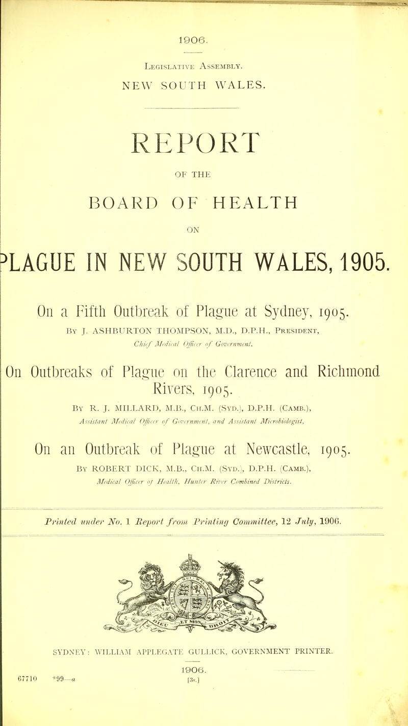 1906. Legislative Assembly. NEW SOUTH WALES. REPORT OF THE BOARD OF HEALTH ON PLAGUE IN NEW SOUTH WALES, 1905. On a Fifth Outbreak of Plague at Sydney, 1905. By J. ASHBURTON THOMPSON, M.D., D.P.H., President, CJiit f j\Itdii:al Officer of Govirnmenl. On Outbreaks of Plague on the Clarence and Richmond I Rivers, 1905. By R. J. MIFLARD, M.B., Ch.M. (Syd.), D.P.H. (Camb.), Axsisiiin/ ]\ftdical Officer of Go''crnm(nl, and Asxislanl jlficroh'o/ogis/. On an Outbreak of Plague at Newcastle, 1905. By ROBERT DICK, M.B., Ch.M. (Syd.}, D.P.H. (Camb.), jSfcdical Officer of Health, Hunter Rii'er Combined Districts. Frlnfcd under No. 1 Jleport from Trinting Committee, 12 July, 1906. SYDNEY: WIELTA^I APPLEGATE GUEEICK, GOVERNMENT PRINTER. 67710 *99—a 1906. [3.S.]