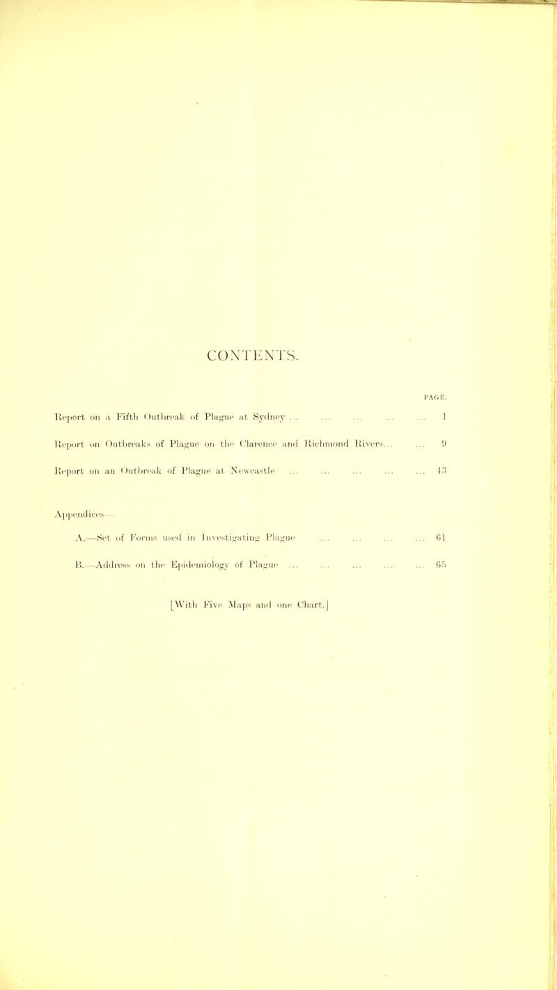1 I i • i i! CONTENTS. i PAGE. Rf'port oil a Fifth ()utl>roak of Plasjue at Sj'dnpy ... ... ... ... ... 1 lleport Dii (^utl:)re'aks of Plajj;ue on the Claroiicc and llicliinond Rivers... ... 9 Report on ;i.n Outbreak of Phigue at Newcastle ... ... ... ... ... 4.3 Appendices— A. —Set iif Forms use<l in I n\rstiuatinn' PlaLCUc ... ... ... ... 61 B. —-Address on the Epidemiology of Plague ... ... ... ... ... 6.'i [Witli Five Maps and one Chart.]