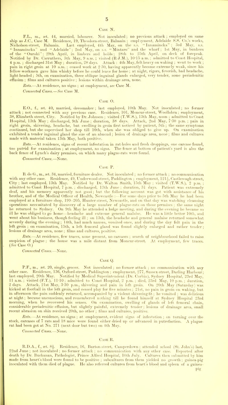 Cask N. . ■ F.L., m., xt. 44, married, labourer. Not inoculated; no previous attack ; emitloyed on same ship as J.C., Case M. Residence, 19, Thtodora-street, Balmain ; enipbyment, Adelaide 8.8. Co. s works, Nicholson-street, Balmain. Last employed, 4t!i May, on the s.s.  Innamincka ; 3rd May, s.s. Innamincka and Adelaide; 2nd May, on s.s.  Mintaro and the wharf; 1st May, in bunkers of the Ouraki: 29th April, in lioibers and holds; 28th to 25th April, on deck of forepeak. Notified by Dr. Carruthers, 5th May, 9 a.m. ; visited (R J.M.), 10-15 am. ; admitted to Coast Hospital, 4 p.m. ; discharged 31st May ; duration, 28 days. Attack : 4th May, felt heavy on waking ; went to work ; pain in right groin at 10 a.m. ; ceased work at 2 30, having apparently become extremely weak, since his fellow-workmen gave him whisky before he could leave for home; at night, rigors, feverish, bad headache, light headed; 5th, on examination, three oblique inguinal glands enlarged, very tender, some periadenitic effusion ; films and cultures positive; lesions within drainage area, none. Rats.—At residence, no signs ; at employment, see Case M, Connected Cases.—See Case M. Case O. E.O., f., xt. 40, married, dressmaker; last employed, 10th May. Not inoculated; no former attack; not connected with any previous case. Residence, 101, Moncur-street, Woollahra; employment, 38, Elizabeth street, City. Notified by Dr. Johnson ; visited (T. W.S.), 13th May, noon ; admitted to Coast Hospital, 13th May; discharged, 9th June; duration, 38 days. Attack, 2nd May. 7'30 p.m. ; pain in right groin, shivering, headache, but swelling in groin first noticed by patient, 5th ; the same symptoms continued, but she supervised her shop till 10th, when she was obliged to give up. On examination exhibited a tender inguinal gland the size of an almond; lesion of drainage area, none ; films and cultures made with material taken 13th May, both jiositive. Eats.—At residence, signs of recent infestation in rat-holes and fresh droppings, one carcase found, too putrid for examination ; at employment, no signs. The fence at bottom of patient's yard is also the back fence of Lynch's dairy premises, on which many plague-rats were found. Connected Cases.—None. Case P. B. de G., m., a;t. 34, married, furniture dealer. Not inoculated ; no former attack ; no communication with any other case. Residence, 49, Underwood-street, Paddington ; emjiloyment, 121i, Castlereagh street. City ; last employed. 13th May. Notified by Dr. Walton Smith, 15th May ; visited (T.W.S.), 2 p.m. ; admitted to Coast Hospital, 7 p.m. ; discharged, 13th June ; duration, 31 days. Patient was extremely deaf, and his memory apparently not good; but the following account was got with assistance of his brother, and of the Medical Oflficer of Health, Newcastle :—For some days prior to 5th May he had been employed at a furniture shop, 199-205, Hunter-street, Newcastle, and on that day was watching cleansing operations necessitated by discovei-y of a large number of plague-rats on those premises ; the same night he returned to Sydney. On 9tli May he attended a lodge meeting, and during the evening he became so ill he was obliged to go home—headache and extreme general malaise. He was a little better 10th, and went about his business, though feeling ill ; on 13th, the headache and genei'al malaise returned somtnvhat severely during the evening; 14th, had much nausea, vomited once, and during the day felt pain in the left groin ; on examination, 15th, a left femoral gland was found slightly eidarged and rather tender; lesions of drainage area, none ; films and cultures, positive. Eats.—At residence, few traces, none present, no carcases ; searcli of neighbourhood failed to raise suspicion of plague ; the house was a 7nile distant from Moncur-street. At emplovment, few traces. {See Case O.) Connected Cases.—None. Case Q. P.F., m., ret. 20, single, grocer. Not inoculated ; no former attack ; no communication with any other case. Residence, 136, Oxford-street, Paddington ; employment, 277, Sussex-street, Darling Harbour; last employed. 20th May. Notified by Medical Supeiintendent (Dr. Corbin), Sydney Hospital, 23rd May, 11 a.m. ; visited (F.T.), 11-10; admitted to Coast Hospital, 2 p.m. ; died, 23rd May, 10 p.m. ; duration, 2 days. Attack, 21st May, 3-30 p.m., shivering and pain in left groin. On 20th May (Saturday) was kicked at football in the left groin, and ceased jjlay for five minutes ; 21st, no pain in groin on waking, but in afternoon the pain suddenly returned, accompanied l)y a violent shivering fit; he vomited ; was delirious at night; became unconscious, and remembered nothing till he found himself at Sydnej' Hospital 23rd morning, when he recovered his senses. On examination, swelling of glands of left femoral chain, considerable periadenitic effusion, but .slightly painful, exti-emely tender: lesions of drainage area, small recent abrasion on shin received 20th, no other ; films and cultures, positive. Eats.—At residence, no signs ; at employment, evident signs of infesKation : on turning over the stock, carcases of 7 rats and 18 mice were found either dried uji or advanced in putrefaction. A plague- rat had been got at No. 271 (next door but two) on 4th May. Connected Cases.—None. Case R. R.D.A., f., ffit. 8|. Residence, 16, Burton-street, Camperdown ; attended .school (St. John's) la.st, 22nd June; not inoculated ; no former attack: no comnnmication with any other case. Reported after death by Dr. Buchanan, Pathologist, Prince Alfred Hospital, lOtb July. Cultures then submitted by him made from heart's blood were found to be positive ; subcultures from them yielded no growth ; guinea-pig inoculated with them died of plague. He also referred cultures from heart s blood and spleen of a guinea-