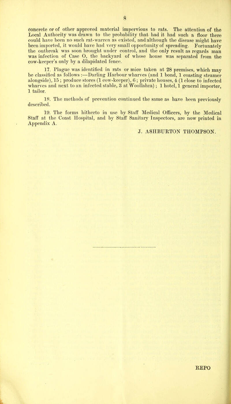 concrete or of other approved material impervious to rats. The attention of the Local Authority was drawn to the probability that had it had such a floor there could have been no such rat-warren as existed, and although the disease might have been imported, it would have had very small opportunity of spreading, Fortunately the outbreak was soon brought under control, and the only result as regards man was infection of Case O, the backyard of whose house was separated from the cow-keeper's only by a dilapidated fence. 17. Plague was identified in rats or mice taken at 28 premises, which may be classified as follows :—Darling Harbour wharves (and 1 bond, 1 coasting steamer alongside), 15 ; produce stores (1 cow-keeper), 6 ; private houses, 4 (1 close to infected wharves and next to an infected stable, 3 at Woollahra); 1 hotel, 1 general importer, 1 tailor. 18. The methods of prevention continued the same as have been previously described. 19. The forms hitherto in use by Staff Medical Officers, by the Medical Staff at the Coast Hospital, and by Staff Sanitary Inspectors, are now printed in Appendix A. J. ASHBURTON THOMPSON. REPO