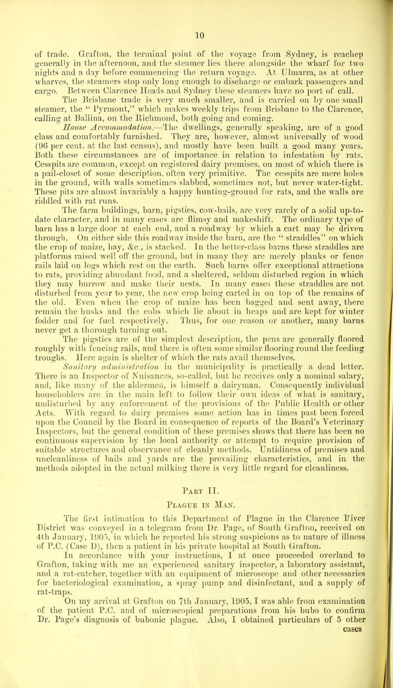 of trade. Grafton, the terminal poiat of the voyasje from Sydney, is reachep generally in the afternoon, and the steamer lies there alongside the wharf for two nights and a day before commencing the return voyage. At Ulmarra, as at other wharves, the steamers stop only long enough to discharge or embark passengers and cargo. Between Clarence Heads and Sydney these steamers have no port of call. The Brisbane trade is very much smaller, and is carried on by one small steamer, the  Pyrmont, Avhich makes weekly trips from Brisbane to the Clarence, calling at Ballina, on the llichmond, both going and coming. Souse Accommodation.—The dwellings, generally speaking, are of a good class and comfortably furnished. They are, however, almost universally of wood (96 per cent, at the last census), and mostly have been built a good many years. Both these circumstances are of importance in relation to infestation Ijy rats. Cesspits are common, except on registered dairy premises, on most of which there is a pail-closet of some description, often very primitive. The cesspits are mere holes in the ground, with walls sometimes slabbed, sometimes not, but never water-tight. These pits are almost invariably a happy hunting-ground for rats, and the walls are riddled with rat runs. The farm buildings, barn, pigsties, cow-bails, are very rarely of a solid up-to- date character, and in many cases are flimsy and makeshift. The ordinary type of barn has a large door at each end, and a roadway by which a cart may be driven through. On either side this roadway inside the barn, are the  straddles on which the crop of maize, hay, &c., is stacked. In the better-class barns these straddles are platforms raised well off the ground, but in many they are merely planks or fence rails laid on logs which rest on the earth. Such barns offer exceptional attractions to rats, providing abundant food, and a sheltered, seldom disturbed region in which they may burrow and make their nests. In many cases these straddles are not disturbed from year to year, the new crop being carted in on top of the remains of the old. Even when the crop of maize has been bagged and sent away, there remain the husks and the cobs which lie about in heaps and are kept for winter fodder and for fuel respectively. Thus, for one reason or another, many barns never get a thorough turning out. The pigsties are of the simplest description, the pens are generally floored roughly Avith fencing rails, and there is often some similar flooring round the feeding troughs. Here again is shelter of Avhich the rats avail themselves. Sanitary administration in the municipality is practically a dead letter. There is an Inspector of Nuisances, so-called, but he receives only a nominal salary, and, like many of the aldcrmcD, is himself a dairyman. Consequently individual householders are in the main left to follow their own ideas of what is sanitary, undisturbed by any enforcement of the provisions of the Public Health or other Acts. With regard to dairy premises some action has in times past been forced upon the Council by the Board in consequence of reports of the Board's Veterinary Inspectors, but the general condition of these premises shows that there has been no continuous supervision by the local authority or attempt to require provision of suitable structures and observance of cleanly methods. Untidiness of premises and uncleanliness of bails and yards are the prevailing characteristics, and in the methods adopted in the actual milking there is very little regard for cleanliness. Part II. Plague in Man. The first intimation to this Department of Plague in the Clarence Biver District was conveyed in a telegram from Dr. Page, of South Grafton, received on 4tli January, 1905, in which he reported his strong suspicions as to nature of illness of P.C. (Case D), then a patient in his private hospital at South Grafton. In accordance with your instructions, I at once proceeded overland to Grafton, taking with me an experienced sanitary inspector, a laboratory assistant, and a rat-catcher, together with an equipment of microscope and other necessaries for bacteriological examination, a spray pump and disinfectant, and a supply of rat-traps. On my arrival at Grafton on 7th January, 1905,1 was able from examination of the patient P.C. and of microscopical preparations from his bubo to confirm Dr. Page's diagnosis of bubonic plague. Also, I obtained particulars of 5 other cases
