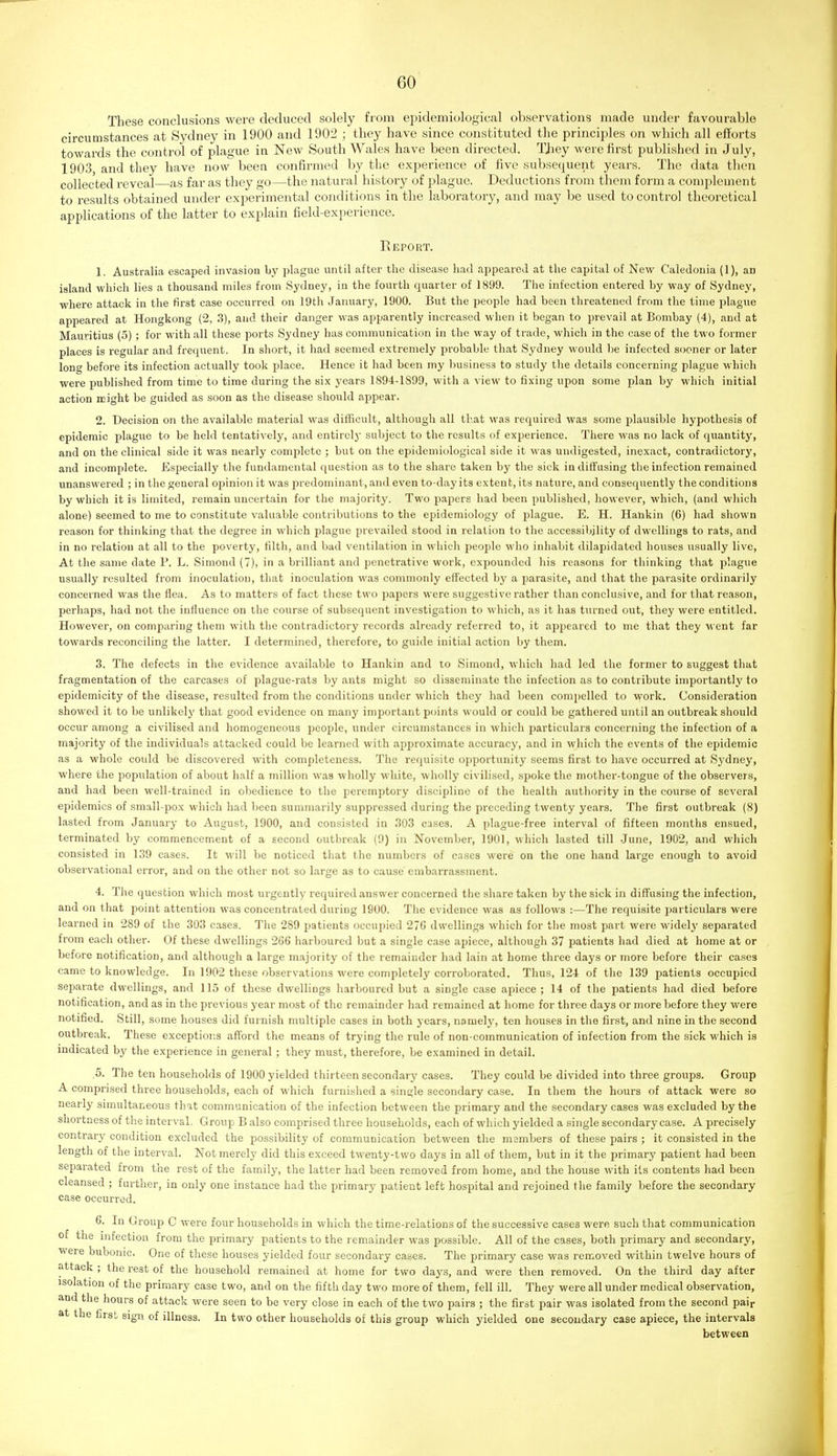 These conclusions were deduced solely from epidemiological observations made under favourable circumstances at Sydney in 1900 and 1902 ; they have since constituted the principles on which all efforts towards the control of plague in New South Wales have been directed. TJiey were first published in July, 1903, and they have now been confirmed by the experience of five subsequent years. The data then collected reveal as far as they go—the natural history of plague. Deductions from them form a complement to i-esults obtained under experimental conditions in the laboi'atory, and may be used to control theoretical applications of the latter to explain field-expeiience. Report. 1. Australia escaped invasion by plague until after the disease had appeared at the capital of New Caledonia (1), an island which lies a thousand miles from Sydney, in the fourth quarter of 1899. The infection entered by way of Sydney, where attack in the first case occurred on 19th January, 1900. But the people had been threatened from the time plague appeared at Hongkong (2, 3), and their danger was apparently increased when it began to prevail at Bombay (4), and at Mauritius (5) ; for with all these ports Sydney has communication in the way of trade, which in the case of the two former places is regular and frequent. In short, it had seemed extremely probable that Sydney would be infected sooner or later long before its infection actually took place. Hence it had been my business to study the details concerning plague which were published from time to time during the six years 1894-1899, with a view to fixing upon some plan by which initial action might be guided as soon as the disease should appear. 2. Decision on the available material was difficult, although all that was required was some plausible hypothesis of epidemic plague to be held tentatively, and entirelj- subject to the results of experience. There was no lack of quantity, and on the clinical side it was nearly complete ; but on the epidemiological side it was uudigested, inexact, contradictory, and incomplete. Especially the fundamental question as to the share taken by the sick in diffusing the infection remained unanswered ; in the general opinion it was predominant, and even to-day its extent, its nature, and consequently the conditions by which it is limited, remain uncertain for the majority. Two papers had been published, however, which, (and wliich alone) seemed to me to constitute valuable contributions to the epidemiology of plague. E. H. Haiikin (6) had shown reason for thinking that the degree in which plague prevailed stood in relation to the accessibility of dwellings to rats, and in no relation at all to the poverty, filth, and bad ventilation in which people who inhabit dilapidated houses usually live. At the same date P. L. Simond (7), in a brilliant and penetrative work, expounded his reasons for thinking that plague usually resulted from inoculation, that inoculation was commonly effected by a parasite, and that the parasite ordinarily concerned was the flea. As to matters of fact these two papers were suggestive rather than conclusive, and for that reason, perhaps, had not the influence on the course of subsequent investigation to which, as it has turned out, they were entitled. However, on comparing them with the contradictory records already referred to, it appeared to me that they 'went far towards reconciling the latter. I determined, therefore, to guide initial action by them. 3. The defects in the evidence available to Hankin and to Simond, which had led the former to suggest that fragmentation of the carcases of plague-rats by ants might so disseminate the infection as to contribute importantly to epidemicity of the disease, resulted from the conditions under which they had been compelled to work. Consideration showed it to be unlikely that good evidence on many important points would or could be gathered until an outbreak should occur among a civilised and homogeneous people, under circumstances in which particulars concerning the infection of a majority of the individuals attacked could be learned with approximate accuracy, and in which the events of the epidemic as a whole could be discovered with completeness. The requisite opportunity seems first to have occurred at Sydney, where the population of about half a million was wholly white, wholly civilised, spoke the mother-tongue of the observers, and had been well-trained in obedience to the peremptory discipline of the health authority in the course of several epidemics of small-pox which had been summarily suppressed during the preceding twenty years. The first outbreak (8) lasted from January to August, 1900, and consisted in 303 cases. A plague-free interval of fifteen months ensued, terminated by commencement of a second outbreak (9) in November, 1901, which lasted till -June, 1902, and which consisted in 139 cases. It will be noticed that the numbers of cases were on the one hand large enough to avoid observational error, and on the other not so large as to cause embarrassment. 4. The question which most urgently required answer concerned the share taken by the sick in diffusing the uifection, and on that point attention was concentrated during 1900. The evidence was as follows :—The requisite particulars were learned in 289 of the 303 cases. The 289 patients occupied 27G dwellings which for tlie most part were widely separated from each other. Of these dwellings 266 harboured but a single case apiece, although 37 patients had died at home at or before notification, and although a large majority of the remainder had lain at home three days or more before their cases came to knowledge. In 1902 these observations were completely corroborated. Thus, 124 of the 139 patients occupied separate dwellings, and 115 of these dwellings harboured but a single case apiece ; 14 of the patients had died before notification, and as in the previous year most of the remainder had remained at home for three days or more before they were notified. Still, some houses did furnish multiple cases in both years, namely, ten houses in the first, and nine in the second outbreak. These exceptior.s afford the means of trying the rule of non-communication of infection from the sick which is indicated by the experience in general ; they must, therefore, be examined in detail. .5. The ten households of 1900 yielded thirteen secondary cases. They could be divided into three groups. Group A comprised three households, each of which furnished a single secondary case. In them the hours of attack were so nearly simultaneous that communication of the infection between the primary and the secondary cases was excluded by the shortness of the interval. Group B also comprised three households, each of which yielded a single secondary case. A precisely contrary condition excluded the possibility of communication between the members of these pairs ; it consisted in the length of the interval. Not merely did this exceed twenty-two days in all of them, but in it the primary patient had been separated from the rest of the family, the latter had been removed from home, and the house with its contents had been cleansed ; further, in only one instance had the primary patient left hospital and rejoined the family before the secondary case occurred. 6. In Group C were four households in which the time-relations of the successive cases were such that communication of the infection from the primary patients to the remainder was possible. All of the cases, both primary and secondary, were bubonic. One of these houses yielded four secondary cases. The primary case was removed within twelve hours of attack ; the rest of the household remained at home for two days, and were then removed. On the third day after isolation of the primary case two, and on the fifth day two more of them, fell ill. They were all under medical observation, and the hours of attack were seen to be very close in each of the two pairs ; the first pair was isolated from the second pair at the first sign of illness. In two other households of this group which yielded one secondary case apiece, the intervals between