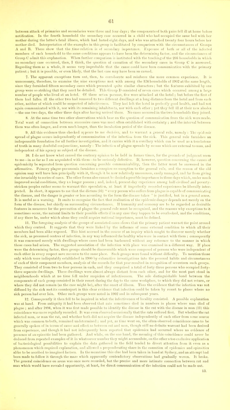between attack of primaries and secondaries were tliree and four days ; the coniijonents of both pairs fell ill at home hefoi e notification. In the fourth household the secondary case occurred in a child who had occupied the same bed with her mother during the latter's fatal illness, which had lasted eight days, and who was attacked twenty-four hours before her mother died. Interpretation of the examples in this group is facilitated by comparison witli the circumstances of Groups A and B. These show that the time-relaticn is of secondary impoUance. Exposure of both or all of the infected members of each household to tlie same conditions appears to have been the determining factor, and the circumstances of Group C admit thi.s explanation. When further comparison is instituted with the teacliir.gof tiic 266 houseliolds in whicli no secondarj' case occurred, then, I think, the question of causation of the secondary cases in Group C is answered. Eegording them as a w'hole, it seems very improbable that the cause could have been communication with the primary patient ; but it is possible, or even likely, that the last case may have been so caused. 7. The apparent exceptions turn out, then, to corroborate and reinforce the more common experience. It is unnecessary, therefore, to examine the nine exceptions met with among the 124 households of 1902 at the same length, since they furnished fifteen secondary cases which presented (piite similar characters ; but the features exhibited by one group were so striking that they mus,t be detailed. This Group D consisted of seven cases which occurred among a large number of people who lived at an hotel. Of these seven pti-ions, five were attacked at the hotel ; but before the first of them had fallen ill the other two had removed to two different dwellings at a long distance from the hotel and from each other, neither of which could be suspected of infectivcness. Tliey had left the hotel in perfectly good health, and had not again communicated with it, nor with its remaining inhabitants, nor with each other ; yet they fell ill at their new abodes —the one two days, the other three days after having arrived there. No cases occurred in the two households they joined. 8. At the same time two other observations which bear on the question of communication from the sick were made. Total want of connection between successive cases was mo.st often established witli certainty ; and the interval between them was often longer, and even much longer, than tlic incubation period of the disease. 9. All this evidence thus cheeked appears to me <lecisivc, and to warrant a general rule, namely: Ihc epUlimic spread of plague occurs independently of communication of the infection fioin the sick. This general rule furnishes an indispensable foundation for all further investigation, and it carries with it a corollary which can be used as a touchstone of truth in many doubtful conjunctions, namely : The infection of plague spreails by means which are external to man, and independent of his agency as subject of the disease. 10. I do not know what caused the conti-ary opinion to be held in former times, for the gr(n;nds of judgment seem to me—in as far as I am acquainted with them—to be seriously defective. If, however, question concerning the causes of epidemicity be separated from question concerning possible communicability, then the latter must be answered in the atiirmative. Pi imary plague-pneumonia furnishes a eonspicu->us exception to the general rule, and the reason of the old opinion may well have lain principally with it, thougii it be now relatively uncommon, easily managed, and far fioni giving rise invariably to series of cases. The other forms also cannot bj denied a possible importance in those days w hich, under much improved social conditions, they lo longer possess ; and, indeed, present-day experience among half-civilised and poverty- stricken peoples rather seems to warrant this speculation, at least if imperfectly recoi'dcd experiences be liberally inter- preted. In short, it appears to me that the dictum (10)  every person who sufTcrs from plague is capable of communicating the disease, and the danger is greater or less according to the form the disease takes ' is justified, but in a general sense. It is useful as a warning. It omits to recognise the fact that realisation of the epidemic-danger depends not merely on the form of the disease, but chiefly on surrounding circumstances. If humanity and economy are to be regarded as desirable features in measures for the prevention of plague the general rule must be recognised, and the reasons why exceptions to it sometimes occur, the natural limits to their possible effects if in any case they liappen to be overlooked, and the conditions, if any there be, under which alone they could acipiire national importance, must be defined. 11. The foregoing analysis of the groups of associated cases shows that the primary patient was not tlic point around which they centred. It suggests that they were linked by the influence of some external condition to which all their members had been alike exposed. This hint accrued in the coui-se of an inquiry which sought to discover merely whether the sick, as presumed centres of infection, in any way influenced the healthy who M ere in contact with them ; consequently it was concerned merely with dwellings where cases had been harboured without any reference to the manner in which those cases had arisen. The suggested association of the infection with place was examined in a different waj'. If place were the determining factor, then groups should be discoverable which were composed of persons who were independent of each other in every respect save recourse to the same place. Such groups were found without difficulty. To mention those only which were indisputably established in 1900 by exhaustive investigations into the personal habits and circumstances of each of their component members, analysis of the records for that year resulted in recognition of seventeen such groups. They consisted of from two to four persons in each, and they comprised a total of forty-three persons who occupied forty- three sepai-ate dwellings. These dwellings were almost always distant from each other, and for the most part stood in neighbourhoods which at no time fell under suspicion of infectivcness. The sole distinguishable bond between the components of each group consisted in their resort during the day to the same workplace, to which they did not return, or where they did not remain {as the case might be), after the onset of illness. Thus the evidence that the infection was not diffused by the sick met its counterpart in this clear evidence that infection could be taken by resort to places where no sick person had ever lain. Other such groups were noted in 1902 and in subsequent years. 12. Consequently it then fell to be inquired in what the infectivcness of locality consisted. A possible explanation was at hand. From antiquity it had been observed that rats sometimes died in numbers in places where man died of plague ; and after 1894, when it was first made possible to identify the disease in the rat vi'ith the disease in man (11) this coincidence was more regularly recorded. It was even observed occasionally that the rats suffered first. But whether the rat infected man, or man the rat, and whether both did not acquire the disease independently of each other from some source which was common to both, remained undetermined ; and yet, as time went on, the often-observed coincidence came to be generally spoken of in terms of cause and effect as between rat and man, thongh still no definite warrant had been derived from experience, and though it had not infrequently been reported that epidemics had occurred where no evidence of presence of an epizootic had been gathered. And while, on the one hand, the meaning of this coincidence could never be deduced from repeated examples of it in whatsoever number they might accumulate, on the other a too exclusive application of bacteriological possibilities to explain the data gathered in the field tended to divert attention from it even aa a phenomenon which required explanatiou, anil allowed a preponderating share in the causation of epidemics and epizootics alike to be ascribed to imagined factors. In the meantime this clue had been taken in hand at Sydney, and an attempt had been made to follow it through the maze which apparently conti-adictoiy observations had gradually woven. It broke. The general coincidence on areas was once more recorded, but the precise and more intimate connection between rat and man which would have revealed opportunity, at least, for direct communication of the infection could not be made out. 13.