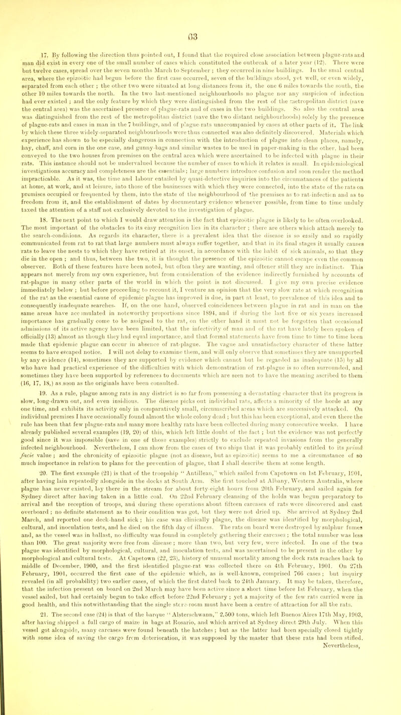 03 17. By following the direction thus pointed out, I found that the required close association between jilague-rats and man did exist in every one of the small number of cases which constituted the outbreak of a later year (12). Theie were but twelve cases, spread over the seven months March to September ; they occurred in nine buildings. In the snial central area, where the epizoiitio had begun before the first case occurred, seven of the buildings stood, yet well, or even widely, separated from each other ; the other two were situated at long distances from it, the one 6 miles towards the south, tlie other 10 miles towards the north. In the two last-mentioned neighbourhoods no plague nor any suspicion of infection had ever existed ; and the only feature by which the}' were distinguished from the rest of tlie r.ietropolitan district (save the central area) was the ascertained presence of plague-rats and of eases in the two buildings. vSo also the central area was distinguished from the rest of the metropolitan district (save the two distant neighbourhoods) solely by the presence of plague-rats and cases in man in the 7 buildings, and of plague-rats unaccompanied l)y cases at other parts of it. The link 1)}' which these three widely-separated neighbourhoods were thus connected was also definitely discovered. Materials which experience has shown to be e.^pecially dangerous in connection with the introduction of plague into clean places, namely, liay, chaflf, and corn in the one case, and gunny-bags and similar wastes to be used in paper-making in the other, had been conveyed to the two houses from premises on the central area which were ascertained to be infected with plague in their rats. This instance should not be undervalued because the number of cases to which it relates is small. In epidemiological investigations accuracy and completeness are the essentials; large numbers introduce confusion and soon render the method impracticable. As it was, the time and labour entailed by quasi-detective inquiries into the circumstances of the patients at home, at work, and at leisure, into those of the businesses with wliich they were connected, into the state of the rats on promises occupied or frequented by them, into tlie state of the neighbourhood of the premises as to rat-infectir n and as to freedom from it, and the establishment of dates by documentary evidence whenever possible, from time to time unduly taxed the attention of a staff not exclusively devoted to the investigation of plague. 18. The next point to which I would draw attention is the fact that ep'zootic plague is likely to be often overlooked. The most important of the obstacles to its easy recognition lies in its character ; there are others which attach merely to the search-condiiions. As regards its character, there is a prevalent idea that the disease is so easily and so rapidly communicated from rat to rat that large numbers must always suffer together, and that in its final stages it usually causes rats to leave the nests to which they have retired at its onset, in accordance w ith the habit of sick animals, so that they die in the open ; and thus, between the two, it is thought the presence of the epizootic cannot escape even the common observer. Both of these features have been noted, but often they are wanting, and oftener still they are indistinct. This appears not merely from my own experience, but from consideration of the evidence indirectly furnished by accounts of rat-plague in many other parts of the world in which the point is not discussed. I give my own precise evidence immediately below ; but before proceeding to recount it, I venture an opinion that the very slow rate at which recognition of the rat as the essential cause of epidemic plague has improved is due, in part at least, to prevalence of this idea and to consequently inadequate searches. If, on the one hand, observed coincidences between plague in rat and in man on the same areas have acc innilated in noteworthy proportions since 1894, and if during the last five or six years increased importance has gradually come to be assigned to the rat, on the other hand it must not be forgotten that occasional admissions of its active agency have been limited, that the infectivity of man and of the rat have lately been spoken of officially (13) almost as though they had equal importance, and that formal statements have from time to time to time been made that ejjidemic plague can occur in absence of rat-plague. The vague and unsatisfactory eliaractcr of these latter seems to have escaped notice. I will not delay to examine them, and will only observe that sometimes they are unsupported by any evidence (14), sometimes they are supported by evidence which cannot but be regarded as inadequate (15) by all who have had practical experience of the difficulties with which demonstration of rat-plague is so often surrounded, and sometimes they have been supported by references to documents which are seen not to have the meaning ascribed to them (If), 17, 18,) as soon as the originals have been consulted. 19. As a rule, plague among rats in any district is so far from ])ossessiug a devastating character that its progress is slow, long-drawn out, and even insidious. The disease picks out individual rats, affects a minority of the horde at any one time, and exhibits its activity only in comparatively small, circumscribed areas which are successively attacked. On individual premises I have occasionally found almost the whole colony dead ; but this has been exceptional, and even there the rule has been that few plague-rats and many more healthy rats have been collected during many consecutive weeks. I have already puljlished .several examples (19, 20) of this, which left little doubt of the fact ; but the evidence was not perfectly good since it was impossible (save in one of those examples) strictly to exclude repeated invasions from the generally infected neighbourhood. Nevertheless, I can show from the cases of two ships that it was probably entitled to its primd facie value ; and the chrouicity of epizootic plague (not as disease, but as epizootic) seems to me a circumstance of so much importance in relation to plans for the prevention of plague, that I shall describe them at some length. 20. The first example (21) is that of the troopship  Antilleaii, which sailed from Capetown on 1st February, IfOl, after having lain repeatedly alongside in the docks at South Arm. She first touched at AUiany, Western Australia, where plague has never existed, lay there in the stream for about forty-eight hours from 20th February, and sailed again for Sydney direct after having taken in a little coal. On 22nd February cleansing of the holds was begun preparatory to arrival and the reception of troops, and during these operations about fifteen carcases of rats were discovered and cast overboard ; no definite statement as to their condition was got, but they were not dried up. She arrived at Sydnej' 2nd March, and reported one deck-hand sick ; his case was clinically plague, the disease was iden'ilied by morphological, cultural, and inoculation tests, and he died on the fifth day of illness. The rats on board were destroyed bj'sulphur fumes and, as the vessel was in ballast, no difficulty was found in completely gathering their carcases ; the total number M as less than 100. The great majority were free from disease ; more than two, but very few, were infected. In one of the two plague was identified by morphological, cultui-al, and inoculation tests, and was ascertained to be present in the other by morphological and cultural tests. At Capetown (22, 23), history of unusual mortality among the dock rats reaches back to middle of December, 1900, and the first identified plague-rat was collected there on 4th February, 1901. On 27tli Februarj', 1901, occurred the first case of the epidemic which, as is well-known, comprised 766 cases ; but inquiry revealed (in all probability) two earlier cases, of which the first dated back to 24th January. It may be taken, therefore, that the infection present on board on 2ncl March may have been active since a short time before 1st February, when the vessel sailed, but had certainly begun to take eflect before 22nd February ; yet a majority of the few rats carried were in good health, and this notwithstanding that the single stcra-room must have been a centre of attraction for all the rats. 21. The second case (24) is that of the barque  Alsterschwaun, 2,500 tons, which left Buenos Aires 17th May, 1903, after having shipped a full cargo of maize in bags at Rosario, and which arrived at Sydney direct 29th .July. ^Yhen this vessel got alongside, many carcases were found beneath the hatches ; but as the latter had been specially closed tightly with some idea of saving the cargo frrm deterioration, it was supposed by the master that these rats had been stifled. Nevertheless,