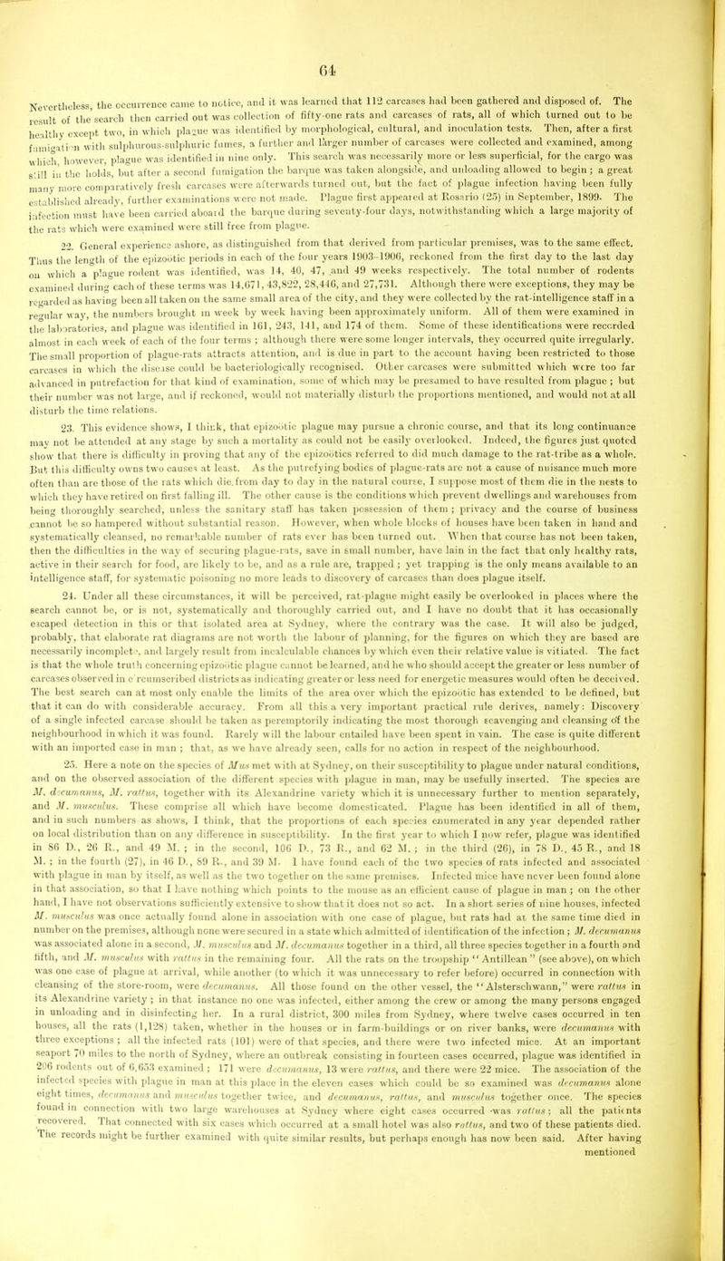 Nevertheless, the occurrence came to notice, .and it was learned that 112 carcases had been gathered and disposed of. The result of the search then carried out was collection of fifty-one rats and carcases of rats, all of which turned out lo be healthy except two, in which plague was identified by morphological, cultural, and inoculation tests. Then, after a first f'lmicatini witii sulphurous-sulphuric fumes, a further and larger number of carcases were collected and examined, among which however, plague was identified in nine only. This search was neces.sarily more or less superficial, for the cargo was s'.ill ill the holds, but after a second fumigation the barque was taken alongside, and unloading allowed to begin ; a great many more comparatively fresh carcases were afterwards turned out, but the fact of plague infection having been fully established already, further examinations were not made. Plague first appeared at Rosario (2,')) in September, 1899. The infection must have been carried aboard the barque during seventy-four days, notw ithstanding which a large majority of the rats which were exa,mined were still free from plagi'e. 22 General experience ashore, as distinguished from that derived from particular premises, was to the same effect. Thus the lent^th of the epizootic periods in each of the four years 1903-190G, reckoned from the first day to the last day on which a plague rodent was identified, was 14, 40, 47, and 49 weeks respectively. The total number of rodents examined during each of these terms was 14,671, 43,822, 28,416, and 27,731. Although there were exceptions, they may be regarded as having been all taken on the same small area of the city, and they were collected by the rat-intelligence staff in a regular way, the numbers brought in week by week having been approximately uniform. All of them were examined in the laboratories, and plague was identified in 161, 243, 141, and 174 of them. Some of these identifications were recorded almost in each week of each of the four terms ; although there were some longer intervals, they occurred quite irregularly. The small proportion of plague-rats attracts attention, and is due in part to the account having been restricted to those carcases in which the disease could be bacteriologically recognised. Other carcases were submitted which were too far advanced in putrefaction for that kind of examination, some of which may be presumed to have resulted from plague ; but their number was not large, and if rcckon(!d, would not materially disturb the proportions mentioned, and would not at all disturb the time relations. 23. This evidence show.<», 1 thir.k, that epizootic plague may pursue a chronic course, and that its long continuance mav not be attended at any stage by such a mortality as could not be easily overlooked. Indeed, the figures just quoted show that there is difficulty in proving that any of the epizootics referred to did much damage to the rat-tribe as a whole. But this difficulty owns two cause? at least. As the putrefying bodies of plague-rats arc not a cause of nuisance much more often than are those of the rats which die.from day to day in the natural course, I suppose most of Ihcm die in the nests to which they have retired on first falling ill. The other cause is the conditions which prevent dwellings and warehouses from being thoroughly searched, unless the sanitary staff has taken possession of them ; privacy and the course of business .cannot be so hampered without substantial reason. However, when whole blocks of houses have been taken in hand and systematically cleansed, no remarkable number of rats ever has been turned out. When that course has not liccn taken, then the difficulties in the way of securing plague-rats, save in small number, have lain in the fact that only lualthy rats, active in their search for food, are likely to be, and as a rule are, trapped ; yet trapping is the only means available to an intelligence staff, for systematic poisoning no more leads to discovery of carcases than does plague itself. 24. Under all these circumstances, it will be perceived, rat-plague might easily be overlooked in places where the search cannot be, or is not, systematically and thoroughly carried out, and I have no doubt that it has occasionally escaped detection in this or that isolated area at .Sydney, where the contrary was the case. It will also bo judged, probably, that elaborate rat diagrams are not worth the labour of planning, for the figures on which they are based arc necessarily inconiplet \ and largely result from incalculable chances by which even their relative value i.s vitiated. The fact is that the whole truth concerning epizootic plague cannot be learned, and he who should accei]t the greater or less number of carcases observed in c rcumscribed districts as indicating greater or less need for energetic measures would often be deceived. The best search can at most only enable the limits of the area over which the epizootic has extended to be defined, but that it can do with considerable accuracy. From all this a very important practical nde derives, namely: Discovery of a single infected carcase should be taken as peremptorily indicating the most thorough scavenging and cleansing o'f the neighbourhood in which it was found. Rarely will the labour entailed have been spent in vain. The ca.se is quite different with an imported case in man ; that, as we have already seen, calls for no action in respect of the neighbourhood. 25. Here a note on the species of Mun met with at Sydney, on their susceptibility to jdngue under natural conditions, and on the observed association of the different species with plague in man, may be usefully inserted. The species are M. decumamis, M. rathis, together with its Alexandrine variety which it is unnecessary further to mention separately, and M. musciihis. These comprise all which have become domesticated. Plague has been identified in all of them, and in such numbers as shows, I think, that the proportions of each species enumerated in any year depended rather on local distribution than on any difference in susceptibility. In the first year to which I now refer, plague was identified in 86 D., 26 R., and 49 M. ; in the second, 106 P., 73 R., and 62 M. ; in the third (26), in 78 D., 45 R., and 18 M. ; in the fourth (27), in 46 D., 89 R., and 39 M. I have found each of the two species of rats infected and associated with plague in man by itself, as well as the two together on the same premises. Infected mice have never been found alone in that association, so that I Lave nothing which points to the mouse as an efficient cause of plague in man ; on the other hand, I have not observations sufficiently extensive to show that it does not so act. In a short series of nine houses, infectc<l M. mu-sculus was once actually found alone in association with one ca.sc of plague, but rats had ai the same time died in number on the premises, although none were secured in a state which admitted of identification of the infection ; J/, decumamis ■was associated alone in a second, .1/. musculus and 3f. decumamis together in a third, all three species together in a fourth and fifth, and M. rmisr.ulus with ratlns in the remaining four. All the rats on the troopship  Antillcan  (see above), on which was one case of plague at arrival, while another (to which it was unnecessary to refer before) occurred in connection with cleansing of the store-room, were decumamis. All those found on the other vessel, the  Alsterschwann, were ratfrm in its Alexandrine variety ; in that instance no one was infected, either among the crew or among the many persons engaged in unloading and in disinfecting her. In a rural district, 300 miles from Sydney, where twelve cases occurred in ten houses, all the rats (1,128) taken, whether in the houses or in farm-buildings or on river banks, were decumamis with three exceptions ; all the infected rats (101) were of that species, and there were two infected mice. At an important seaport 70 miles to the north of Sydney, w-here an outbreak consisting in fourteen cases occurred, plague was identified in 206 rodents out of 6,653 examined ; 171 were dccumami.i, 13 were rallus, and there were 22 mice. The association of the infected species with plague in man at this place in the eleven cases which could be so examined was dicnmamiH alone eight times, decumamis and miisculus together twice, and decumamis, raltus, and miiscidiis together once. The species found m connection with two large warehouses at Sydney where eight cases occurred -was rallus; all the patients recovered. That connected with six cases which occurred at a small hotel was also rotlus, and two of these patients died. The records might be further examined with quite similar results, but perhaps enough has now been said. After having mentioned