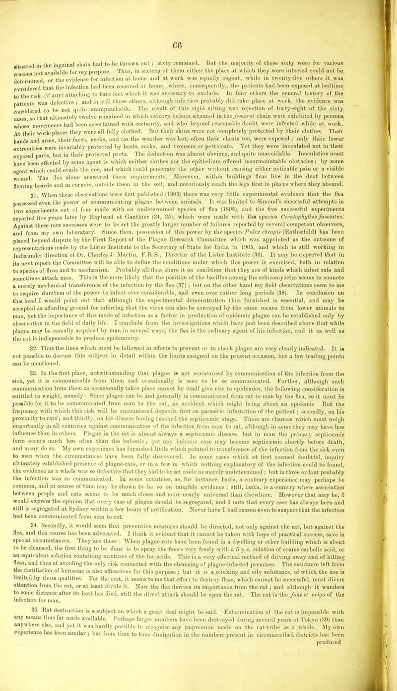 situated in the inguinal chain had to be thrown out ; sixty remained. But the majority of tliese sixty wore for various reasons not available for my purpose. Thus, in sixteeji of them either the place at wliich they were infected could not be_ determined, or the evidence for infection at home and at work was equally cogent, while in twenty-five others it was, nsidered that the infection had been received at home, where, consequentlythe patients had been exposed at bedtime to the risk (if any) attaching to bare feet which it was necessary to exclude. In four others the general history of the tients was defective ; and in still three others, although infection probably did take place at work, the evidence was considered to be not quite unimpeachable. The result of this rigid sifting was rejection of forty-eight of the sixty cases so that ultimately twelve remained in which solitary buboes situated in the, femoral chain were exhibited by persons, whose movements had been ascertained with certainty, and who beyond reasonable doubt were infected while at work, ^t their work-places they were all fully clothed. But their skins were not completely protected by their clothes. Their hands and arms, their faces, necks, and (as the weather was hot) often their chests too, were exposed ; only their lower extremities were invariably protected by boots, socks, and trousers or petticoats. Yet they were inoculated not in their exposed parts, but in their protected parts. The deduction was almost obvious, and quite unavoidable. Inoculation must have been effected by some agent to which neither clothes nor the epithelium offered insurmountable obstacles ; by some agent which could evade the one, and which could penetrate the other without causing either noticable pain or a visible wound. The flea alone answered these requirements. Moreover, within buildings fleas live in the dust between floorinf-boards and in corners, outside them in the soil, and notoriously reach the legs first in places whore they abound. 31. When these observations were first published (1903) there was very little experimental evidence that the flea possessed even the power of communicating plague between animals. It was limited to Simond's successful attempts in two experiments out cf four made with an undetermined species of flea (1898), and the five successful experiments reported five years later by Raybaud et Gauthier (34, 35), which were made with tli« species Ceratophyllns fasciattis. Against these rare successes were to be set the greatly larger number of failures reported by several competent observers, and from my own laboratory. Since then, possession of this power by the species Pulex cheopis (Rothschild) has been placed beyond dispute by the First Report of the Plague Research Committee which was appointed as the outcome of representations made by the Lister Institute to the Secretary of State for India in 1905, and which is still working in indiaunder direction of Dr. Charles J. Martin, F.R.S., Director of the Lister Institute (36). It may be expected that in its next report the Committee will be able to define the conditions under which this power is exercised, both in relation to species of fleas and to mechanism. Probably all fleas share it on condition that they are of kinds which infest rats and sometimes attack man. This is the more likely that the position of the bacillus among the schizomycetes seems to connote a merely mechanical transference of the infection by the flea (37) ; but on the other hand my field-observations seem to me to require duration of the power to infect over considerable, and even over rather long periods (38). In conclusion on tliis head I would point out that although the experimental demonstration thus furnished is essential, and may be accepted as affording ground for inferring that the virus can also be convej'ed by the same means from lower animals to man, yet the importance of this mode of infection as a factor in production of epidemic plague can be established only by observation in the field of daily life. I conclude from the investigations which have just been described above that whilo plague may be casually acquired by man in several ways, the fl«a is the ordinary agent of his infection, and it as well as the rat is indispensable to produce epidemicity. 32. Thus the lines which must be followed in efforts to prevent or to check plague are very clearly indicated. It ia not possible to discuss this subject in detail within the limits assigned on the present occasion, but a few leading points can be mentioned. 33. In the first place, notwitlistanding that plague is not maintained by communication of the infection from the sick, yet it is communicable from them and occasionally is seen to be so communicated. Further, although such communication from them as occasionally takes place cannot by itself give ri.se to epidemics, the following consideration is entitled to weight, namely : Since plague can be and generally is communicated from rat to man by the flea, so it must be possible for it to be communicated from man to the rat, an accident wliicli might Ining about an epidemic But the frequency with which this risk will be encountered depends first on parasitic infestation of the patient; secondly, on his proximity to rats'; and thirdly, on liis disease liaving reached the septica;mic stage. These are chances which must weigh importantly in all countries against communication of the infection from man to rat, although in some they may have less influence than in others. Plague in the rat is almost always a septicajmic disease, but in man the primary septicaemic form occurs much less often than the bubonic ; yet any bubonic case may become septicaemic shortly before death, and many do so. My own experience has furnished little which pointed to transference of the infection from the sick even to man when the circumstances have been fully discovered. In some cases which at first teemed doubtful, inquiry ultimately established presence of plague-rats, or in a few in which nothing explanatory of the infection could be found, the evidence as a whole was so defective that they had to be set aside as merely undetermined ; but in three or four probaldy the infection was so communicated. In some countries, as, for instance, India, a contrary experience may perliaps be common, and in course of time may be shown to be so on tangible evidence ; still, India, is a country where association between people and rats seems to be much closer and more nearly universal than elsewhere. However that may be, I would express the opinion that every case of plague should be segregated, and I note that every case has always been and still is segregated at Sydney within a few hours of notification. Never have I had reason even to suspect that the infection had been communicated from man to rat. 34. Secondly, it would seem that preventive measures should be directed, not only against the rat, but against the flea, and this course has been advocated. I think it evident tliat it cannot be taken with liope of practical success, save in special circumstances. They are these : When plague-rats have been found in a dwelling or other building which is about to be cleansed, the first thing to be done is to spray the floors very freely with a 5 p.c. solution of coarse carbolic acid, or an equivalent solution containing mixtures of the tar acids. This is a very effectual method of driving away and of killing fleas, and thus of avoiding the only risk connected with the cleansing of plague-infected premises. The residuum left from the distdlation of kerosene is also efficacious for this purpose ; but it is a stinking and oily substance, of which the use is limited by those qualities. For the rest, it seems to me that effort to destroy fleas, which cannot be successful, must divert attention from the rat, or at least divide it. Now the flea derives its importance from the rat; and although it wanders to some distance after its host has died, still the direct attack should be upon the rat. The rat is the fons el orirjo of the infection for man. 35. Rat destruction is a subject on which a great deal might be said. Extermination of the rat is impossible with any means thus far made available. Perhaps larger numbers have been destroyed during several years at Tokyo (39) than anywhere else, and yet it was hardly possible to recognise any impression made on the rat-tribe as a whole. My own experience has been similar ; but from time to time diminution in the numbers present in circumscribed districts has been produced