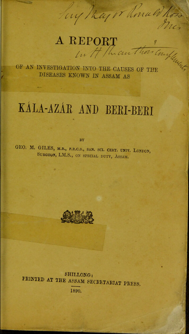 '7 A REPOR OF AN INTESTIGATION INTO THE CAUSES OF THE DISEASES KNOWN IN ASSAM AS KiLA-iZAE KM) BEEI-BEEI BY GEO. M. GILES, m.b., f.r.c.s., san. sci. ceet. univ. London, Surgeon, I.M.S., on special duty, Assam. SHILLONG: PBJKTED AT TBE ASSAM SECEETABJAT PEESS. 1890.