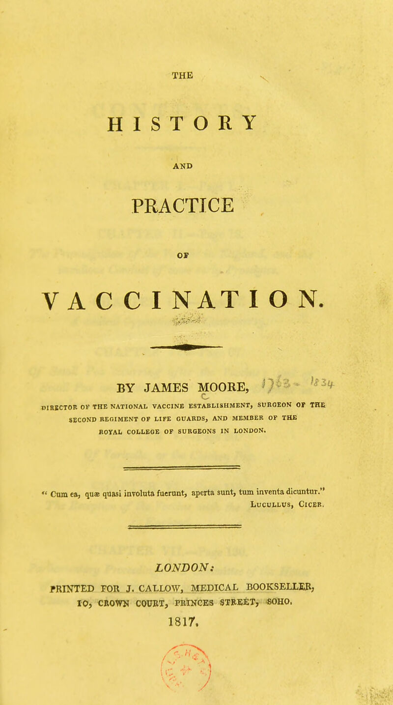 HISTORY AND PRACTICE OF V A C C I NAT I O N. BY JAMES MOORE, DIRECTOR OF THE NATIONAL VACCINE ESTABLISHMENT, SURGEON OP THE SECOND REGIMENT OF LIFE GUARDS, AND MEMBER OF THE ROYAL COLLEGE OF SURGEONS IN LONDON.  Cam ea, quae quasi involuta fuerunt, aperta sunt, turn inventa dicuntur. LUCULLUS, ClCER. LONDON.- PRINTED FOR J. CALLOW, MEDICAL BOOKSELLER, 10, CROWN COURT, PRINCES STREET, SOHO. 1817.