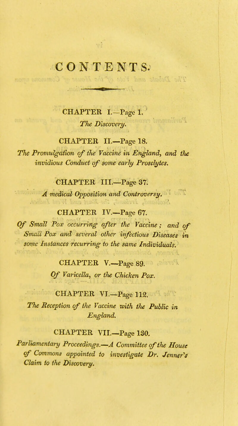 CONTENTS. CHAPTER I.—Page t TJie Discovery. CHAPTER II.—Page 18. T7ie Promulgation of the Vaccine in England, and the invidious Conduct of some early Proselytes. CHAPTER III.—Page 37. A medical Opposition and Controversy. CHAPTER IV.—Page 67. Of Small Pox occurring after the Vaccine; and of Small Pox and several other infectious Diseases in some Instances recurring to the same Individuals. CHAPTER V.—Page 89. Of Varicella, or the Chicken Pox. CHAPTER VI—Page 112. The Reception of the Vaccine with the Public in England. CHAPTER VII—Page 130. Parliamentary Proceedings.—A Committee of the House of Commons appointed to investigate Dr. Jenner's Claim to the Discovery.