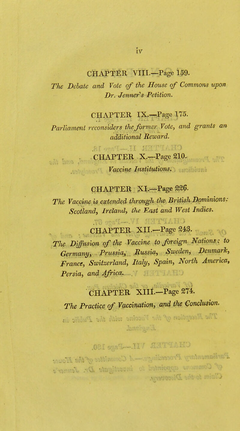 4 IV CHAPTER VIII.—Page 159. The Debate and Vote of the House of Commons upon Dr. Jenner's Petition. CHAPTER IX.—Page 175. Parliament reconsiders the former Vote, and grants an additional Reward. CHAPTER X.—Page 210. ■ ■ Vaccine Institutions. CHAPTER XL—Page 226. The Vaccine is extended through tJie British Dominions: Scotland, Ireland, the East and West Indies. CHAPTER XIL—Page 243. The Diffusion of the Vaccine to foreign Natkms: to Germany, Prussia, Russia, Sweden, Denmark, France, Switzerland, Italy, Spain, North America, Persia, and Africa. CHAPTER XIII.—Page 274. The Practice of Vaccination, and the Conclusion.