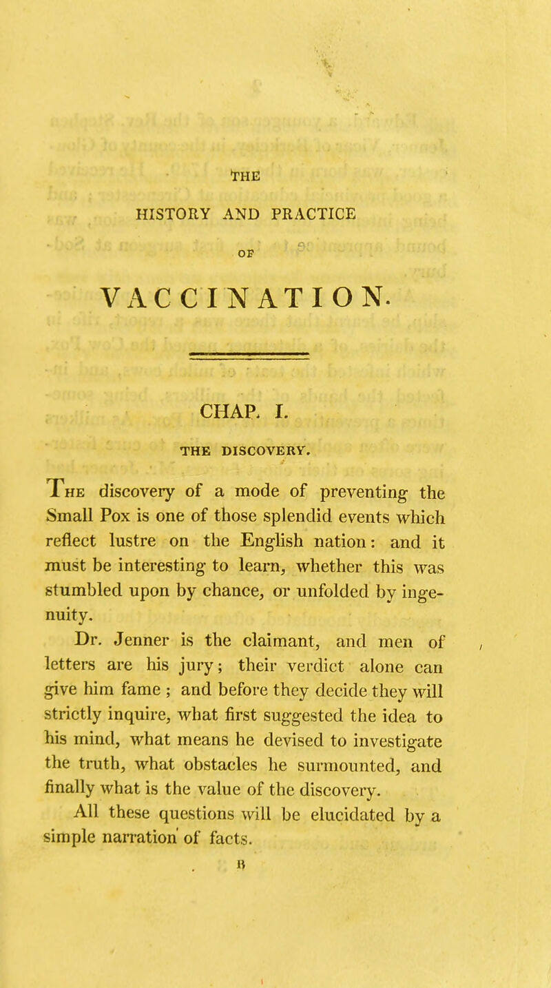 •the HISTORY AND PRACTICE OP VACCINATION. CHAP. I. THE DISCOVERY. The discovery of a mode of preventing the Small Pox is one of those splendid events which reflect lustre on the English nation: and it must be interesting to learn, whether this was stumbled upon by chance, or unfolded by inge- nuity. Dr. Jenner is the claimant, and men of letters are his jury; their verdict alone can give him fame ; and before they decide they will strictly inquire, what first suggested the idea to his mind, what means he devised to investigate the truth, what obstacles he surmounted, and finally what is the value of the discovery. All these questions will be elucidated by a simple narration' of facts. B