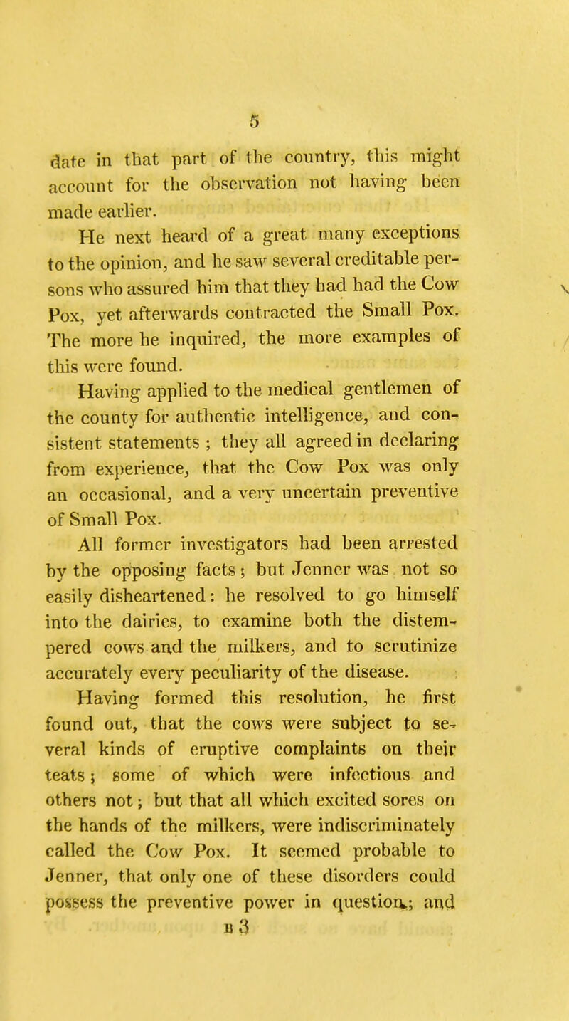 s date in that part of the country, this might account for the observation not having been made earlier. He next heard of a great many exceptions to the opinion, and he saw several creditable per- sons who assured him that they had had the Cow v Pox, yet afterwards contracted the Small Pox. The more he inquired, the more examples of this were found. Having applied to the medical gentlemen of the county for authentic intelligence, and con- sistent statements ; they all agreed in declaring from experience, that the Cow Pox was only an occasional, and a very uncertain preventive of Small Pox. All former investigators had been arrested by the opposing facts; but Jenner was not so easily disheartened: he resolved to go himself into the dairies, to examine both the distem- pered cows and the milkers, and to scrutinize accurately every peculiarity of the disease. Having formed this resolution, he first found out, that the cows were subject to se- veral kinds of eruptive complaints on their teats; some of which were infectious and others not; but that all which excited sores on the hands of the milkers, were indiscriminately called the Cow Pox. It seemed probable to Jenner, that only one of these disorders could possess the preventive power in question*; and b3