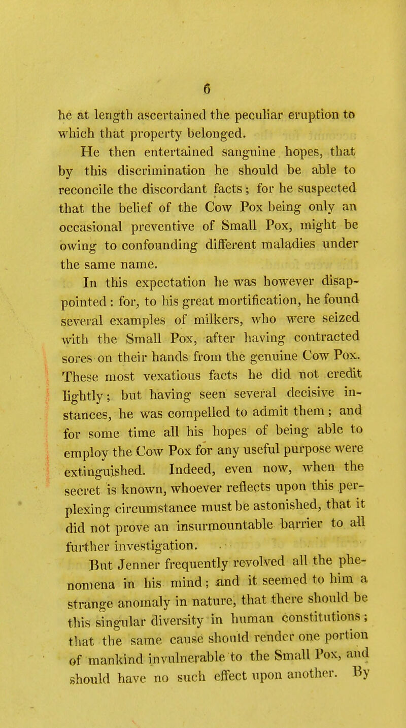 he at length ascertained the peculiar eruption to which that property belonged. He then entertained sanguine hopes, that by this discrimination he should be able to reconcile the discordant facts ; for he suspected that the belief of the Cow Pox being only an occasional preventive of Small Pox, might be owing to confounding different maladies under the same name. In this expectation he was however disap- pointed : for, to his great mortification, he found several examples of milkers, who were seized with the Small Pox, after having contracted Sores-on their hands from the genuine Cow Pox. These most vexatious facts he did not credit lightly; but having seen several decisive in- stances, he was compelled to admit them; and for some time all his hopes of being able to employ the Cow Pox for any useful purpose were extinguished. Indeed, even now, when the secret is known, whoever reflects upon this per- plexing circumstance must be astonished, that it did not prove an insurmountable barrier to all further investigation. But Jenner frequently revolved all the phe- nomena in his mind; and it seemed to him a strange anomaly in nature, that there should be this singular diversity in human constitutions; that the same cause should render one portion of mankind invulnerable to the Small Pox, and should have no such effect upon another. By